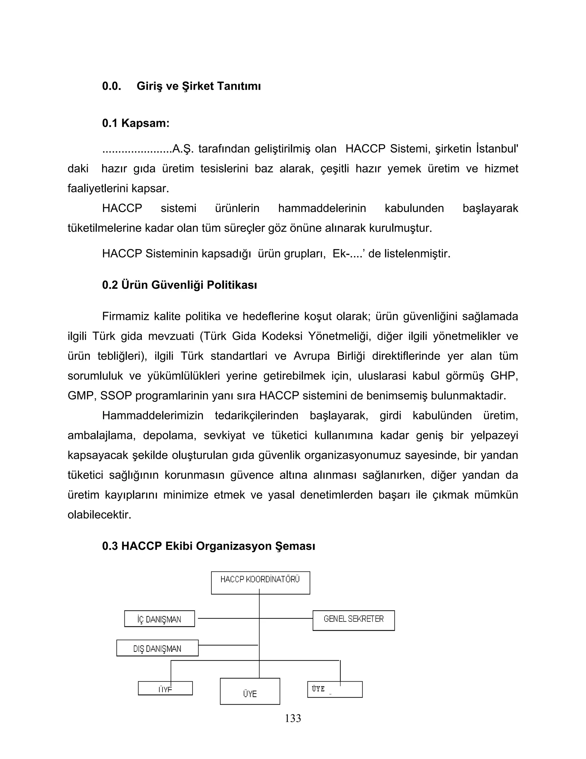 0.0.      Giriş ve Şirket Tanıtımı


       0.1 Kapsam:

       ......................A.Ş. tarafından geliştirilmiş olan HACCP Sistemi, şirketin İstanbul'
daki   hazır gıda üretim tesislerini baz alarak, çeşitli hazır yemek üretim ve hizmet
faaliyetlerini kapsar.
       HACCP         sistemi    ürünlerin    hammaddelerinin        kabulunden      başlayarak
tüketilmelerine kadar olan tüm süreçler göz önüne alınarak kurulmuştur.

       HACCP Sisteminin kapsadığı ürün grupları, Ek-....’ de listelenmiştir.

       0.2 Ürün Güvenliği Politikası

       Firmamiz kalite politika ve hedeflerine koşut olarak; ürün güvenliğini sağlamada
ilgili Türk gida mevzuati (Türk Gida Kodeksi Yönetmeliği, diğer ilgili yönetmelikler ve
ürün tebliğleri), ilgili Türk standartlari ve Avrupa Birliği direktiflerinde yer alan tüm
sorumluluk ve yükümlülükleri yerine getirebilmek için, uluslarasi kabul görmüş GHP,
GMP, SSOP programlarinin yanı sıra HACCP sistemini de benimsemiş bulunmaktadir.
       Hammaddelerimizin tedarikçilerinden başlayarak, girdi kabulünden üretim,
ambalajlama, depolama, sevkiyat ve tüketici kullanımına kadar geniş bir yelpazeyi
kapsayacak şekilde oluşturulan gıda güvenlik organizasyonumuz sayesinde, bir yandan
tüketici sağlığının korunmasın güvence altına alınması sağlanırken, diğer yandan da
üretim kayıplarını minimize etmek ve yasal denetimlerden başarı ile çıkmak mümkün
olabilecektir.

       0.3 HACCP Ekibi Organizasyon Şeması




                                              133
 