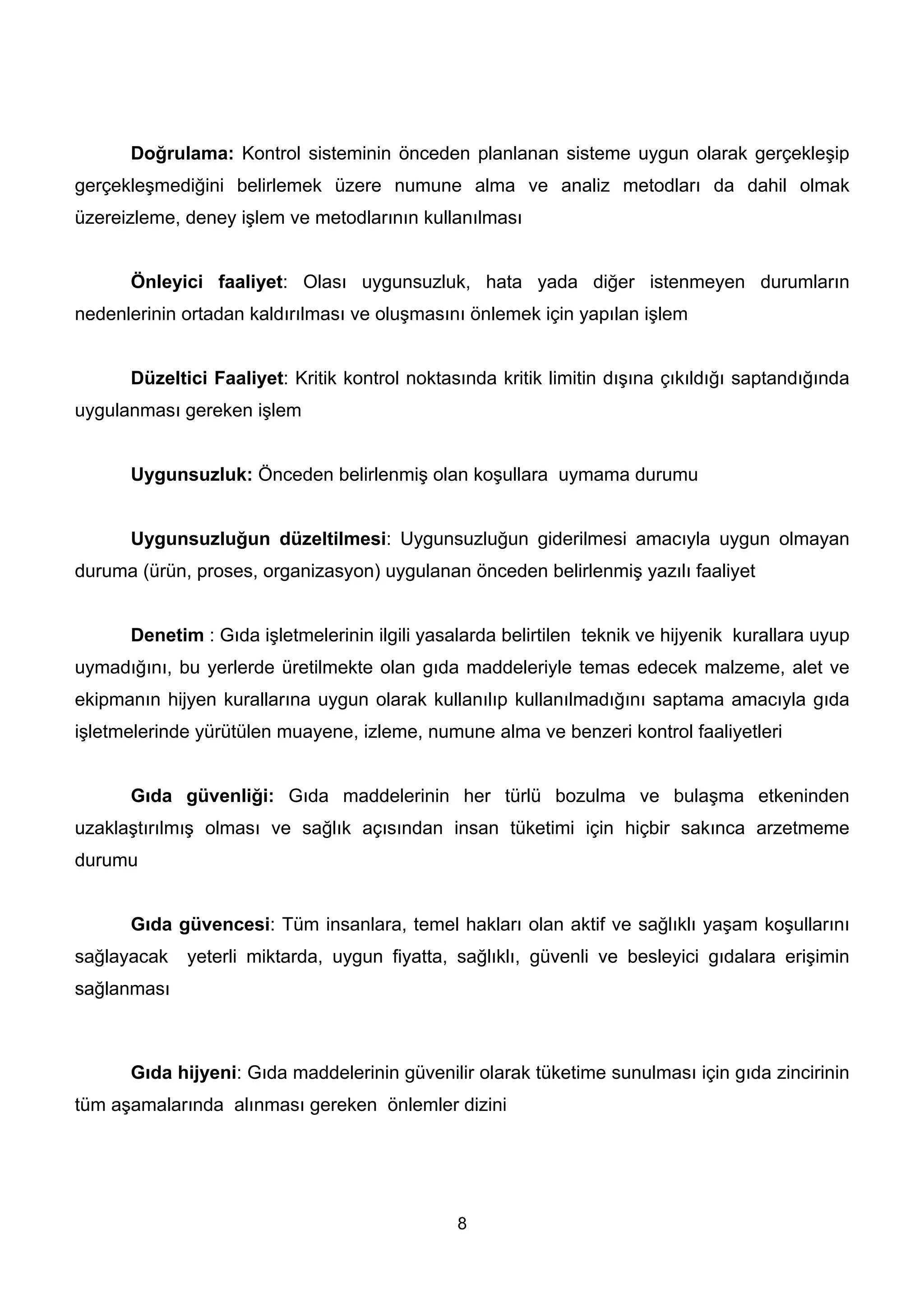 Doğrulama: Kontrol sisteminin önceden planlanan sisteme uygun olarak gerçekleşip
gerçekleşmediğini belirlemek üzere numune alma ve analiz metodları da dahil olmak
üzereizleme, deney işlem ve metodlarının kullanılması


      Önleyici faaliyet: Olası uygunsuzluk, hata yada diğer istenmeyen durumların
nedenlerinin ortadan kaldırılması ve oluşmasını önlemek için yapılan işlem


      Düzeltici Faaliyet: Kritik kontrol noktasında kritik limitin dışına çıkıldığı saptandığında
uygulanması gereken işlem


      Uygunsuzluk: Önceden belirlenmiş olan koşullara uymama durumu


      Uygunsuzluğun düzeltilmesi: Uygunsuzluğun giderilmesi amacıyla uygun olmayan
duruma (ürün, proses, organizasyon) uygulanan önceden belirlenmiş yazılı faaliyet


      Denetim : Gıda işletmelerinin ilgili yasalarda belirtilen teknik ve hijyenik kurallara uyup
uymadığını, bu yerlerde üretilmekte olan gıda maddeleriyle temas edecek malzeme, alet ve
ekipmanın hijyen kurallarına uygun olarak kullanılıp kullanılmadığını saptama amacıyla gıda
işletmelerinde yürütülen muayene, izleme, numune alma ve benzeri kontrol faaliyetleri


      Gıda güvenliği: Gıda maddelerinin her türlü bozulma ve bulaşma etkeninden
uzaklaştırılmış olması ve sağlık açısından insan tüketimi için hiçbir sakınca arzetmeme
durumu


      Gıda güvencesi: Tüm insanlara, temel hakları olan aktif ve sağlıklı yaşam koşullarını
sağlayacak   yeterli miktarda, uygun fiyatta, sağlıklı, güvenli ve besleyici gıdalara erişimin
sağlanması



      Gıda hijyeni: Gıda maddelerinin güvenilir olarak tüketime sunulması için gıda zincirinin
tüm aşamalarında alınması gereken önlemler dizini




                                               8
 