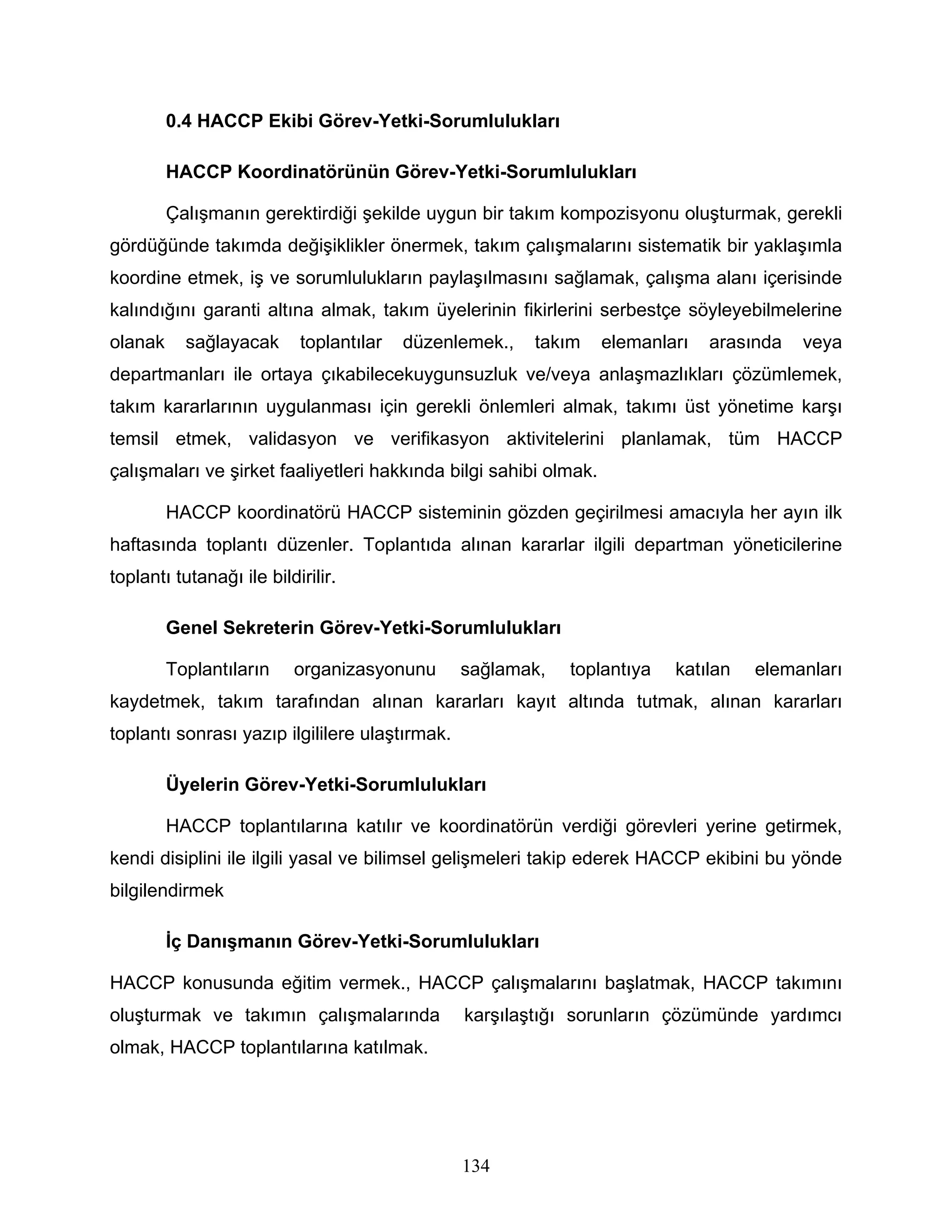 0.4 HACCP Ekibi Görev-Yetki-Sorumlulukları

         HACCP Koordinatörünün Görev-Yetki-Sorumlulukları

         Çalışmanın gerektirdiği şekilde uygun bir takım kompozisyonu oluşturmak, gerekli
gördüğünde takımda değişiklikler önermek, takım çalışmalarını sistematik bir yaklaşımla
koordine etmek, iş ve sorumlulukların paylaşılmasını sağlamak, çalışma alanı içerisinde
kalındığını garanti altına almak, takım üyelerinin fikirlerini serbestçe söyleyebilmelerine
olanak     sağlayacak      toplantılar   düzenlemek.,   takım     elemanları   arasında   veya
departmanları ile ortaya çıkabilecekuygunsuzluk ve/veya anlaşmazlıkları çözümlemek,
takım kararlarının uygulanması için gerekli önlemleri almak, takımı üst yönetime karşı
temsil etmek, validasyon ve verifikasyon aktivitelerini planlamak, tüm HACCP
çalışmaları ve şirket faaliyetleri hakkında bilgi sahibi olmak.

         HACCP koordinatörü HACCP sisteminin gözden geçirilmesi amacıyla her ayın ilk
haftasında toplantı düzenler. Toplantıda alınan kararlar ilgili departman yöneticilerine
toplantı tutanağı ile bildirilir.

         Genel Sekreterin Görev-Yetki-Sorumlulukları

         Toplantıların    organizasyonunu       sağlamak,   toplantıya    katılan   elemanları
kaydetmek, takım tarafından alınan kararları kayıt altında tutmak, alınan kararları
toplantı sonrası yazıp ilgililere ulaştırmak.

         Üyelerin Görev-Yetki-Sorumlulukları

         HACCP toplantılarına katılır ve koordinatörün verdiği görevleri yerine getirmek,
kendi disiplini ile ilgili yasal ve bilimsel gelişmeleri takip ederek HACCP ekibini bu yönde
bilgilendirmek

         İç Danışmanın Görev-Yetki-Sorumlulukları

HACCP konusunda eğitim vermek., HACCP çalışmalarını başlatmak, HACCP takımını
oluşturmak ve takımın çalışmalarında            karşılaştığı sorunların çözümünde yardımcı
olmak, HACCP toplantılarına katılmak.




                                                134
 