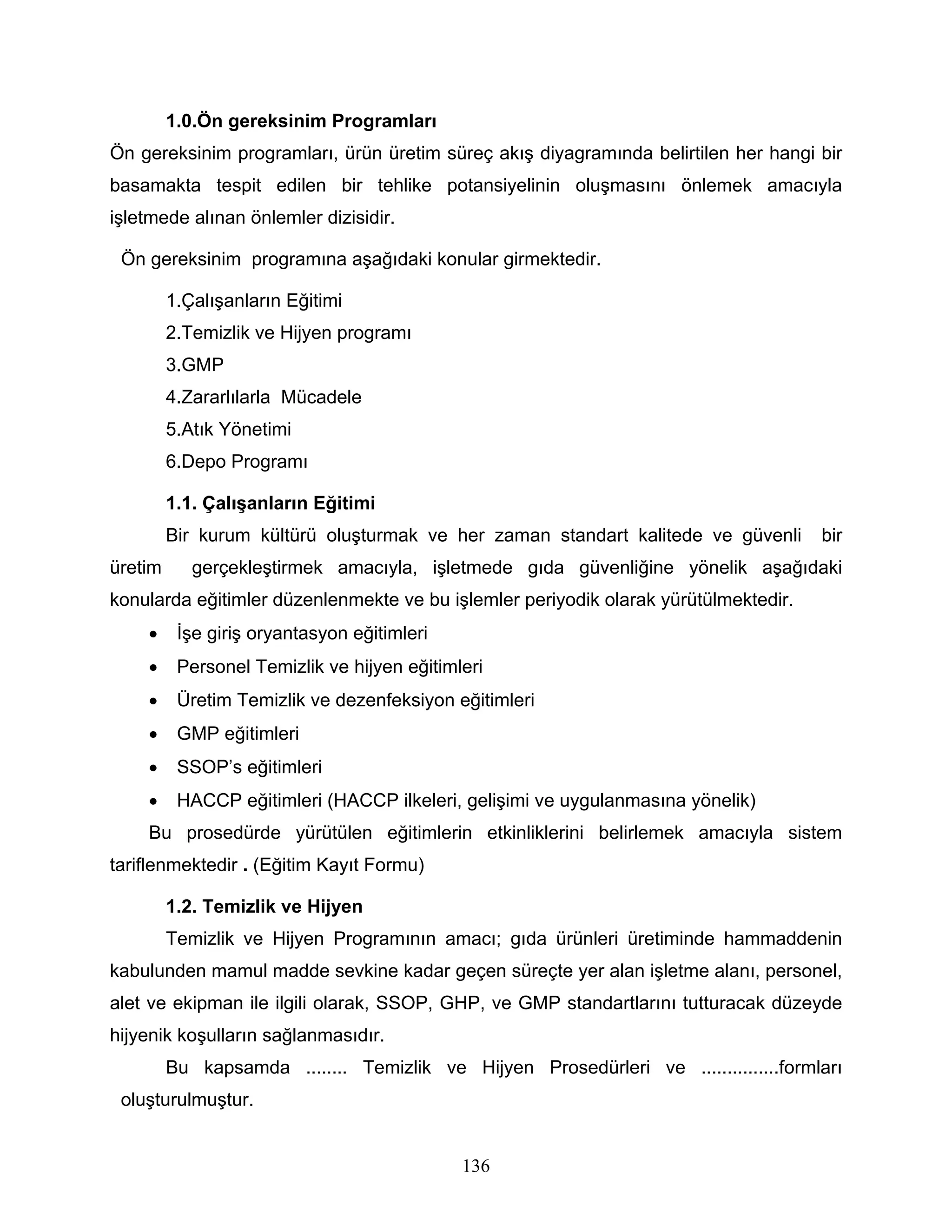 1.0.Ön gereksinim Programları
Ön gereksinim programları, ürün üretim süreç akış diyagramında belirtilen her hangi bir
basamakta tespit edilen bir tehlike potansiyelinin oluşmasını önlemek amacıyla
işletmede alınan önlemler dizisidir.

 Ön gereksinim programına aşağıdaki konular girmektedir.

         1.Çalışanların Eğitimi
         2.Temizlik ve Hijyen programı
         3.GMP
         4.Zararlılarla Mücadele
         5.Atık Yönetimi
         6.Depo Programı

         1.1. Çalışanların Eğitimi
         Bir kurum kültürü oluşturmak ve her zaman standart kalitede ve güvenli      bir
üretim      gerçekleştirmek amacıyla, işletmede gıda güvenliğine yönelik aşağıdaki
konularda eğitimler düzenlenmekte ve bu işlemler periyodik olarak yürütülmektedir.
    •     İşe giriş oryantasyon eğitimleri
    •     Personel Temizlik ve hijyen eğitimleri
    •     Üretim Temizlik ve dezenfeksiyon eğitimleri
    •     GMP eğitimleri
    •     SSOP’s eğitimleri
    •     HACCP eğitimleri (HACCP ilkeleri, gelişimi ve uygulanmasına yönelik)
    Bu prosedürde yürütülen eğitimlerin etkinliklerini belirlemek amacıyla sistem
tariflenmektedir . (Eğitim Kayıt Formu)

         1.2. Temizlik ve Hijyen
         Temizlik ve Hijyen Programının amacı; gıda ürünleri üretiminde hammaddenin
kabulunden mamul madde sevkine kadar geçen süreçte yer alan işletme alanı, personel,
alet ve ekipman ile ilgili olarak, SSOP, GHP, ve GMP standartlarını tutturacak düzeyde
hijyenik koşulların sağlanmasıdır.
         Bu kapsamda ........ Temizlik ve Hijyen Prosedürleri ve ...............formları
 oluşturulmuştur.


                                             136
 