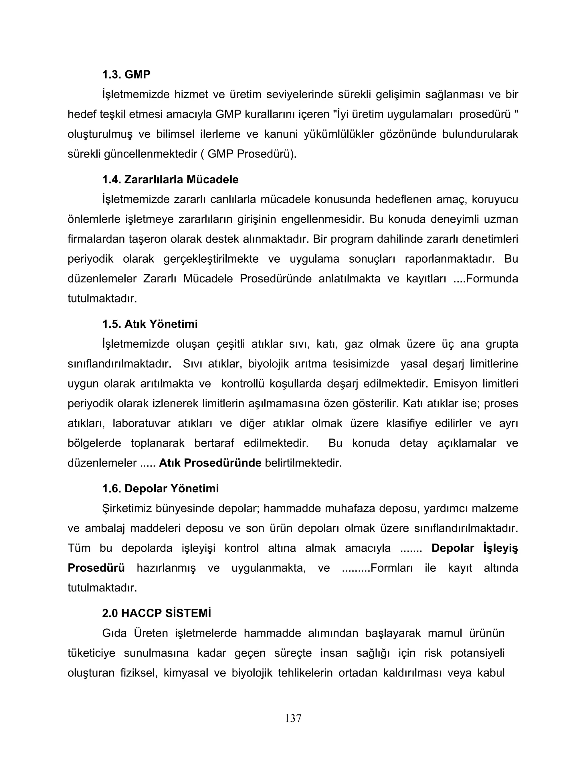 1.3. GMP
       İşletmemizde hizmet ve üretim seviyelerinde sürekli gelişimin sağlanması ve bir
hedef teşkil etmesi amacıyla GMP kurallarını içeren "İyi üretim uygulamaları prosedürü "
oluşturulmuş ve bilimsel ilerleme ve kanuni yükümlülükler gözönünde bulundurularak
sürekli güncellenmektedir ( GMP Prosedürü).

       1.4. Zararlılarla Mücadele
       İşletmemizde zararlı canlılarla mücadele konusunda hedeflenen amaç, koruyucu
önlemlerle işletmeye zararlıların girişinin engellenmesidir. Bu konuda deneyimli uzman
firmalardan taşeron olarak destek alınmaktadır. Bir program dahilinde zararlı denetimleri
periyodik olarak gerçekleştirilmekte ve uygulama sonuçları raporlanmaktadır. Bu
düzenlemeler Zararlı Mücadele Prosedüründe anlatılmakta ve kayıtları ....Formunda
tutulmaktadır.

       1.5. Atık Yönetimi
       İşletmemizde oluşan çeşitli atıklar sıvı, katı, gaz olmak üzere üç ana grupta
sınıflandırılmaktadır. Sıvı atıklar, biyolojik arıtma tesisimizde yasal deşarj limitlerine
uygun olarak arıtılmakta ve kontrollü koşullarda deşarj edilmektedir. Emisyon limitleri
periyodik olarak izlenerek limitlerin aşılmamasına özen gösterilir. Katı atıklar ise; proses
atıkları, laboratuvar atıkları ve diğer atıklar olmak üzere klasifiye edilirler ve ayrı
bölgelerde toplanarak bertaraf edilmektedir.         Bu konuda detay açıklamalar ve
düzenlemeler ..... Atık Prosedüründe belirtilmektedir.

       1.6. Depolar Yönetimi
       Şirketimiz bünyesinde depolar; hammadde muhafaza deposu, yardımcı malzeme
ve ambalaj maddeleri deposu ve son ürün depoları olmak üzere sınıflandırılmaktadır.
Tüm bu depolarda işleyişi kontrol altına almak amacıyla ....... Depolar İşleyiş
Prosedürü     hazırlanmış   ve   uygulanmakta,     ve   .........Formları   ile   kayıt   altında
tutulmaktadır.

       2.0 HACCP SİSTEMİ
       Gıda Üreten işletmelerde hammadde alımından başlayarak mamul ürünün
tüketiciye sunulmasına kadar geçen süreçte insan sağlığı için risk potansiyeli
oluşturan fiziksel, kimyasal ve biyolojik tehlikelerin ortadan kaldırılması veya kabul


                                            137
 