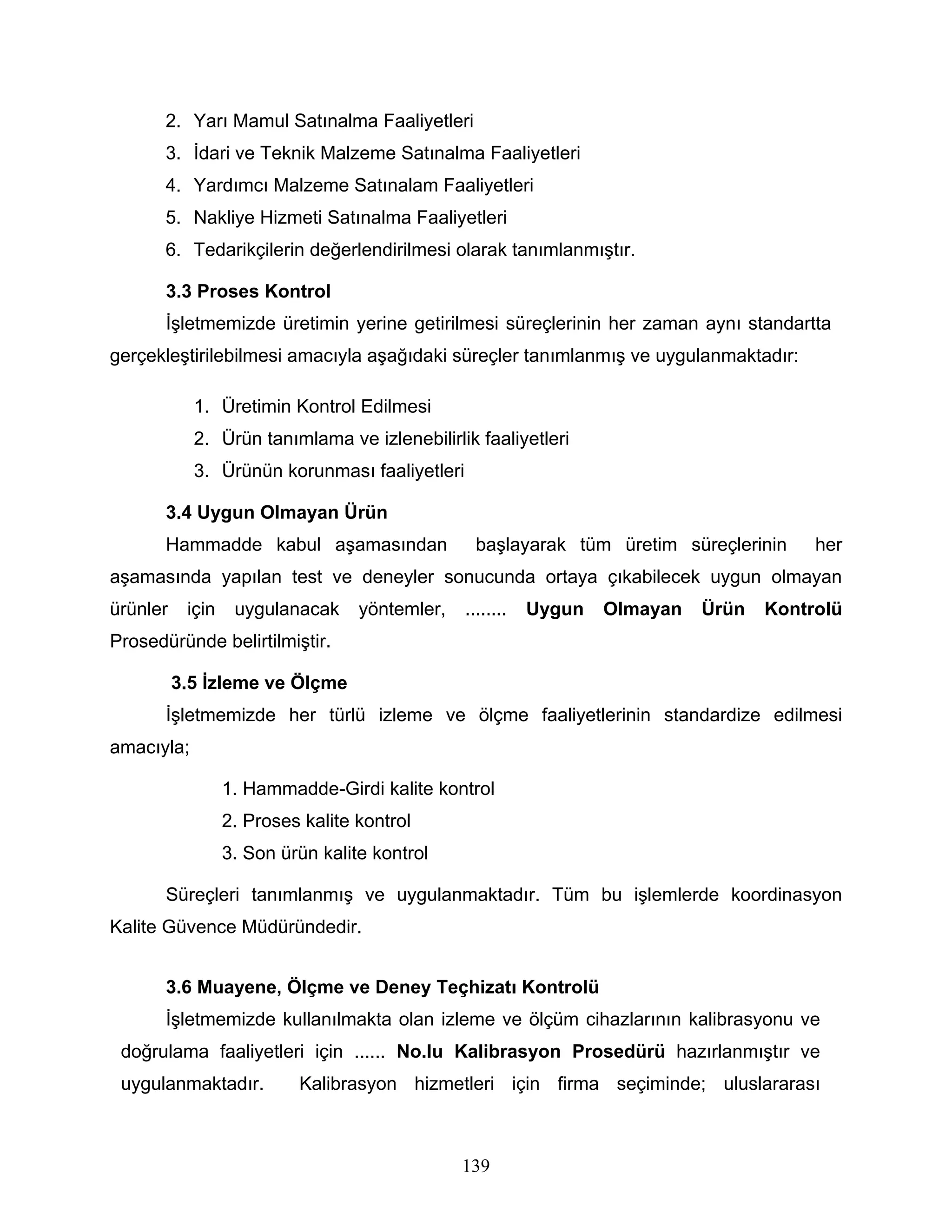 2. Yarı Mamul Satınalma Faaliyetleri
       3. İdari ve Teknik Malzeme Satınalma Faaliyetleri
       4. Yardımcı Malzeme Satınalam Faaliyetleri
       5. Nakliye Hizmeti Satınalma Faaliyetleri
       6. Tedarikçilerin değerlendirilmesi olarak tanımlanmıştır.

       3.3 Proses Kontrol
       İşletmemizde üretimin yerine getirilmesi süreçlerinin her zaman aynı standartta
gerçekleştirilebilmesi amacıyla aşağıdaki süreçler tanımlanmış ve uygulanmaktadır:

            1. Üretimin Kontrol Edilmesi
            2. Ürün tanımlama ve izlenebilirlik faaliyetleri
            3. Ürünün korunması faaliyetleri

       3.4 Uygun Olmayan Ürün
       Hammadde kabul aşamasından                 başlayarak tüm üretim süreçlerinin     her
aşamasında yapılan test ve deneyler sonucunda ortaya çıkabilecek uygun olmayan
ürünler    için    uygulanacak     yöntemler,   ........   Uygun   Olmayan   Ürün   Kontrolü
Prosedüründe belirtilmiştir.

          3.5 İzleme ve Ölçme
       İşletmemizde her türlü izleme ve ölçme faaliyetlerinin standardize edilmesi
amacıyla;

                  1. Hammadde-Girdi kalite kontrol
                  2. Proses kalite kontrol
                  3. Son ürün kalite kontrol

       Süreçleri tanımlanmış ve uygulanmaktadır. Tüm bu işlemlerde koordinasyon
Kalite Güvence Müdüründedir.


       3.6 Muayene, Ölçme ve Deney Teçhizatı Kontrolü
       İşletmemizde kullanılmakta olan izleme ve ölçüm cihazlarının kalibrasyonu ve
 doğrulama faaliyetleri için ...... No.lu Kalibrasyon Prosedürü hazırlanmıştır ve
 uygulanmaktadır.          Kalibrasyon hizmetleri için firma seçiminde; uluslararası



                                                139
 