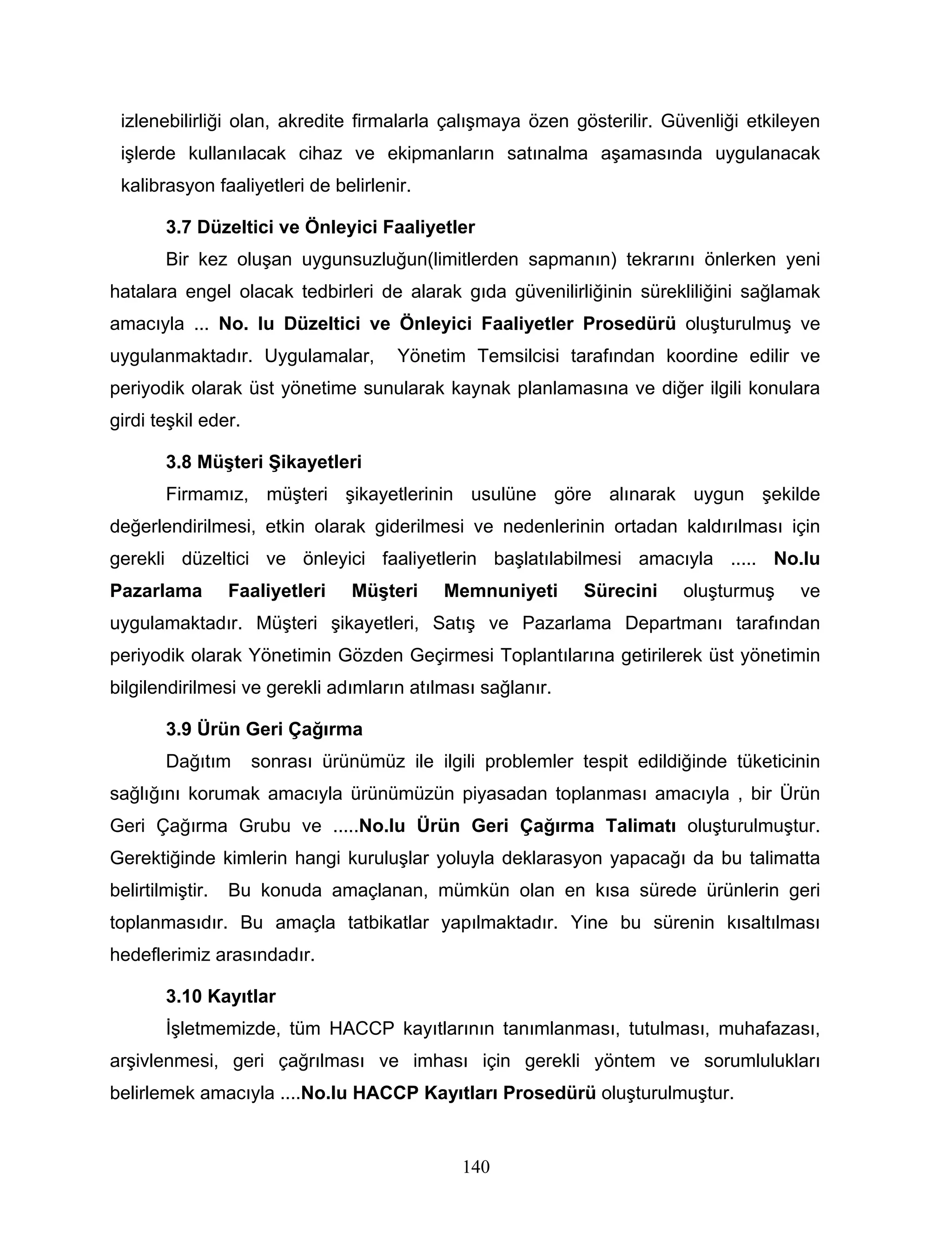 izlenebilirliği olan, akredite firmalarla çalışmaya özen gösterilir. Güvenliği etkileyen
 işlerde kullanılacak cihaz ve ekipmanların satınalma aşamasında uygulanacak
 kalibrasyon faaliyetleri de belirlenir.

        3.7 Düzeltici ve Önleyici Faaliyetler
        Bir kez oluşan uygunsuzluğun(limitlerden sapmanın) tekrarını önlerken yeni
hatalara engel olacak tedbirleri de alarak gıda güvenilirliğinin sürekliliğini sağlamak
amacıyla ... No. lu Düzeltici ve Önleyici Faaliyetler Prosedürü oluşturulmuş ve
uygulanmaktadır. Uygulamalar,         Yönetim Temsilcisi tarafından koordine edilir ve
periyodik olarak üst yönetime sunularak kaynak planlamasına ve diğer ilgili konulara
girdi teşkil eder.

        3.8 Müşteri Şikayetleri
        Firmamız, müşteri şikayetlerinin usulüne göre alınarak uygun şekilde
değerlendirilmesi, etkin olarak giderilmesi ve nedenlerinin ortadan kaldırılması için
gerekli düzeltici ve önleyici faaliyetlerin başlatılabilmesi amacıyla ..... No.lu
Pazarlama         Faaliyetleri   Müşteri    Memnuniyeti      Sürecini    oluşturmuş    ve
uygulamaktadır. Müşteri şikayetleri, Satış ve Pazarlama Departmanı tarafından
periyodik olarak Yönetimin Gözden Geçirmesi Toplantılarına getirilerek üst yönetimin
bilgilendirilmesi ve gerekli adımların atılması sağlanır.

        3.9 Ürün Geri Çağırma
        Dağıtım      sonrası ürünümüz ile ilgili problemler tespit edildiğinde tüketicinin
sağlığını korumak amacıyla ürünümüzün piyasadan toplanması amacıyla , bir Ürün
Geri Çağırma Grubu ve .....No.lu Ürün Geri Çağırma Talimatı oluşturulmuştur.
Gerektiğinde kimlerin hangi kuruluşlar yoluyla deklarasyon yapacağı da bu talimatta
belirtilmiştir.   Bu konuda amaçlanan, mümkün olan en kısa sürede ürünlerin geri
toplanmasıdır. Bu amaçla tatbikatlar yapılmaktadır. Yine bu sürenin kısaltılması
hedeflerimiz arasındadır.

        3.10 Kayıtlar
        İşletmemizde, tüm HACCP kayıtlarının tanımlanması, tutulması, muhafazası,
arşivlenmesi, geri çağrılması ve imhası için gerekli yöntem ve sorumlulukları
belirlemek amacıyla ....No.lu HACCP Kayıtları Prosedürü oluşturulmuştur.


                                              140
 