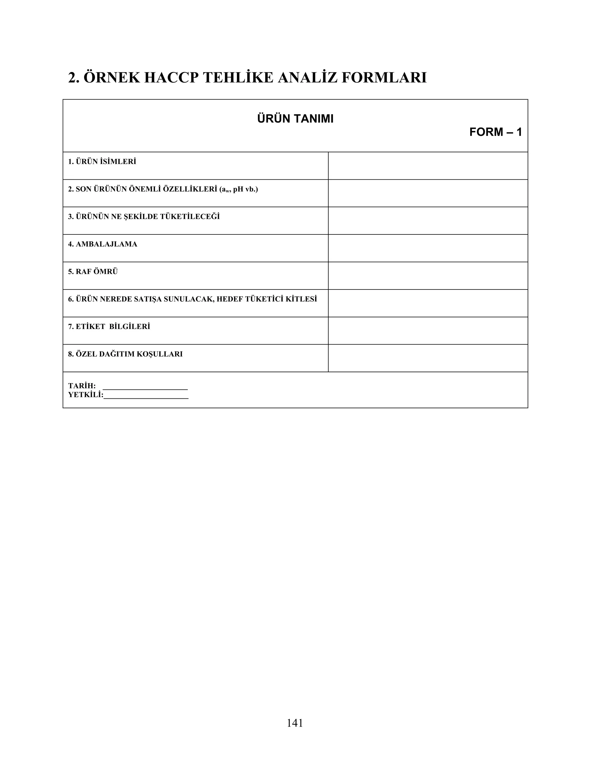 2. ÖRNEK HACCP TEHLİKE ANALİZ FORMLARI

                                            ÜRÜN TANIMI
                                                          FORM – 1

1. ÜRÜN İSİMLERİ


2. SON ÜRÜNÜN ÖNEMLİ ÖZELLİKLERİ (aw, pH vb.)


3. ÜRÜNÜN NE ŞEKİLDE TÜKETİLECEĞİ


4. AMBALAJLAMA


5. RAF ÖMRÜ


6. ÜRÜN NEREDE SATIŞA SUNULACAK, HEDEF TÜKETİCİ KİTLESİ


7. ETİKET BİLGİLERİ


8. ÖZEL DAĞITIM KOŞULLARI



TARİH: ______________________
YETKİLİ:______________________




                                                141
 