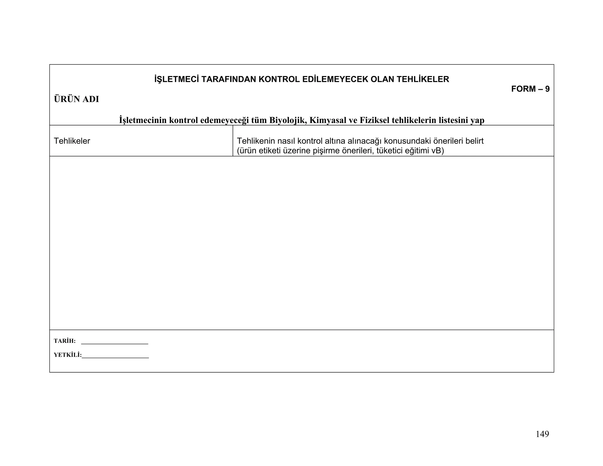 İŞLETMECİ TARAFINDAN KONTROL EDİLEMEYECEK OLAN TEHLİKELER
                                                                                                                           FORM – 9
ÜRÜN ADI

                    İşletmecinin kontrol edemeyeceği tüm Biyolojik, Kimyasal ve Fiziksel tehlikelerin listesini yap

Tehlikeler                                        Tehlikenin nasıl kontrol altına alınacağı konusundaki önerileri belirt
                                                  (ürün etiketi üzerine pişirme önerileri, tüketici eğitimi vB)




TARİH: ______________________

YETKİLİ:______________________




                                                                                                                                149
 