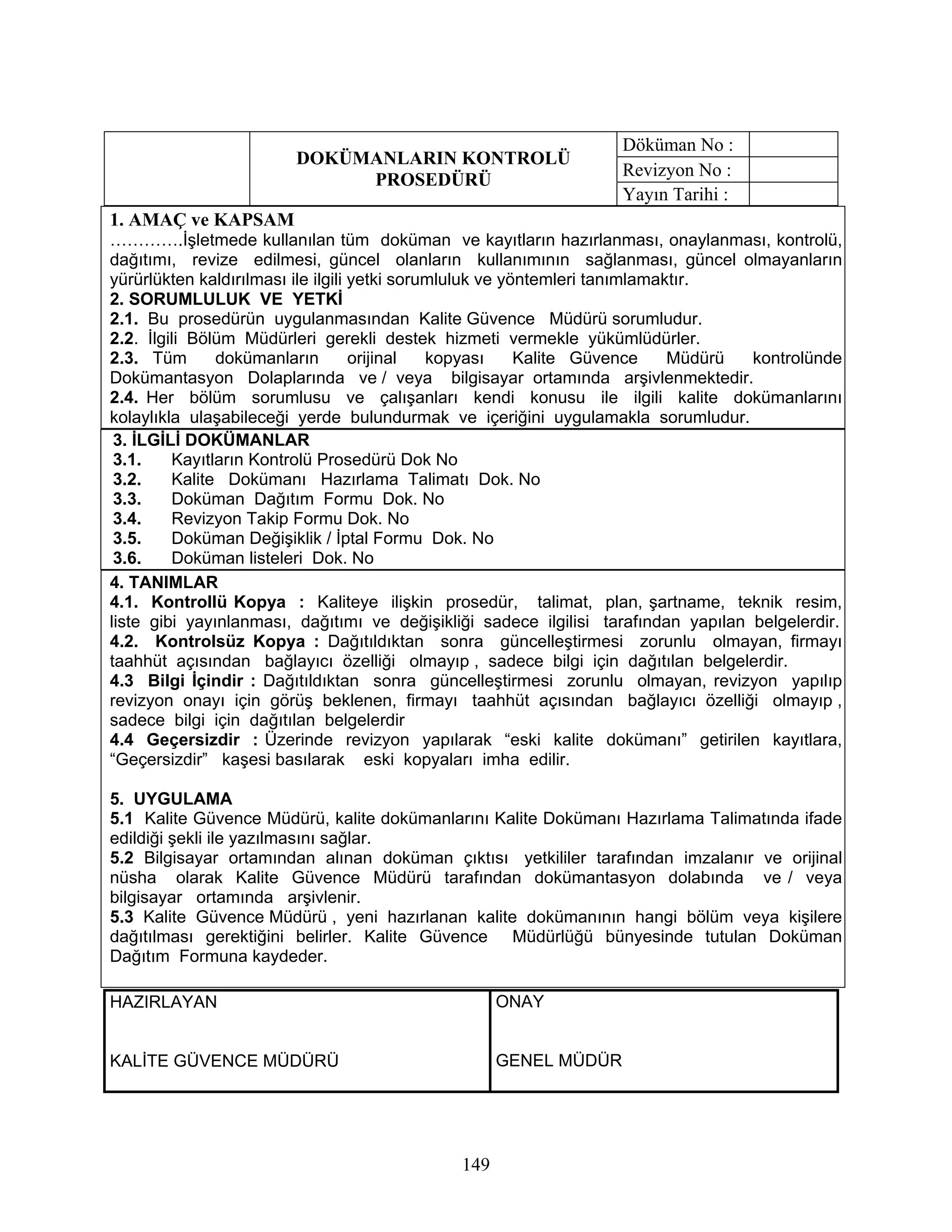 Döküman No :
                        DOKÜMANLARIN KONTROLÜ
                                                                   Revizyon No :
                             PROSEDÜRÜ
                                                                   Yayın Tarihi :
1. AMAÇ ve KAPSAM
………….İşletmede kullanılan tüm doküman ve kayıtların hazırlanması, onaylanması, kontrolü,
dağıtımı, revize edilmesi, güncel olanların kullanımının sağlanması, güncel olmayanların
yürürlükten kaldırılması ile ilgili yetki sorumluluk ve yöntemleri tanımlamaktır.
2. SORUMLULUK VE YETKİ
2.1. Bu prosedürün uygulanmasından Kalite Güvence Müdürü sorumludur.
2.2. İlgili Bölüm Müdürleri gerekli destek hizmeti vermekle yükümlüdürler.
2.3. Tüm       dokümanların         orijinal  kopyası     Kalite Güvence     Müdürü kontrolünde
Dokümantasyon Dolaplarında ve / veya bilgisayar ortamında arşivlenmektedir.
2.4. Her bölüm sorumlusu ve çalışanları kendi konusu ile ilgili kalite dokümanlarını
kolaylıkla ulaşabileceği yerde bulundurmak ve içeriğini uygulamakla sorumludur.
 3. İLGİLİ DOKÜMANLAR
 3.1.    Kayıtların Kontrolü Prosedürü Dok No
 3.2.    Kalite Dokümanı Hazırlama Talimatı Dok. No
 3.3.    Doküman Dağıtım Formu Dok. No
 3.4.    Revizyon Takip Formu Dok. No
 3.5.    Doküman Değişiklik / İptal Formu Dok. No
 3.6.    Doküman listeleri Dok. No
4. TANIMLAR
4.1. Kontrollü Kopya : Kaliteye ilişkin prosedür, talimat, plan, şartname, teknik resim,
liste gibi yayınlanması, dağıtımı ve değişikliği sadece ilgilisi tarafından yapılan belgelerdir.
4.2. Kontrolsüz Kopya : Dağıtıldıktan sonra güncelleştirmesi zorunlu olmayan, firmayı
taahhüt açısından bağlayıcı özelliği olmayıp , sadece bilgi için dağıtılan belgelerdir.
4.3 Bilgi İçindir : Dağıtıldıktan sonra güncelleştirmesi zorunlu olmayan, revizyon yapılıp
revizyon onayı için görüş beklenen, firmayı taahhüt açısından bağlayıcı özelliği olmayıp ,
sadece bilgi için dağıtılan belgelerdir
4.4 Geçersizdir : Üzerinde revizyon yapılarak “eski kalite dokümanı” getirilen kayıtlara,
“Geçersizdir” kaşesi basılarak eski kopyaları imha edilir.

5. UYGULAMA
5.1 Kalite Güvence Müdürü, kalite dokümanlarını Kalite Dokümanı Hazırlama Talimatında ifade
edildiği şekli ile yazılmasını sağlar.
5.2 Bilgisayar ortamından alınan doküman çıktısı yetkililer tarafından imzalanır ve orijinal
nüsha olarak Kalite Güvence Müdürü tarafından dokümantasyon dolabında ve / veya
bilgisayar ortamında arşivlenir.
5.3 Kalite Güvence Müdürü , yeni hazırlanan kalite dokümanının hangi bölüm veya kişilere
dağıtılması gerektiğini belirler. Kalite Güvence Müdürlüğü bünyesinde tutulan Doküman
Dağıtım Formuna kaydeder.

HAZIRLAYAN                                          ONAY


KALİTE GÜVENCE MÜDÜRÜ                               GENEL MÜDÜR




                                              149
 