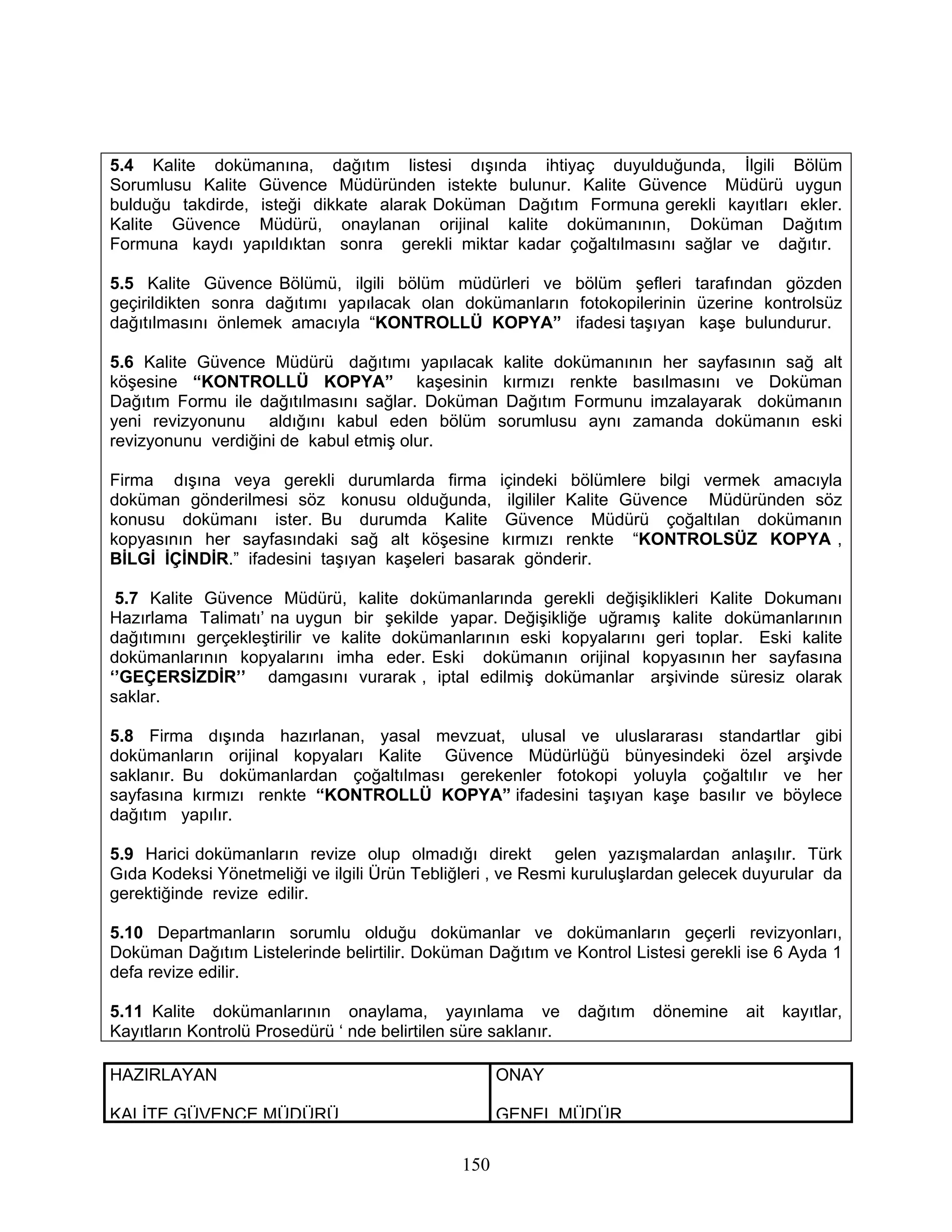 5.4 Kalite dokümanına, dağıtım listesi dışında ihtiyaç duyulduğunda, İlgili Bölüm
Sorumlusu Kalite Güvence Müdüründen istekte bulunur. Kalite Güvence Müdürü uygun
bulduğu takdirde, isteği dikkate alarak Doküman Dağıtım Formuna gerekli kayıtları ekler.
Kalite Güvence Müdürü, onaylanan orijinal kalite dokümanının, Doküman Dağıtım
Formuna kaydı yapıldıktan sonra gerekli miktar kadar çoğaltılmasını sağlar ve dağıtır.

5.5 Kalite Güvence Bölümü, ilgili bölüm müdürleri ve bölüm şefleri tarafından gözden
geçirildikten sonra dağıtımı yapılacak olan dokümanların fotokopilerinin üzerine kontrolsüz
dağıtılmasını önlemek amacıyla “KONTROLLÜ KOPYA” ifadesi taşıyan kaşe bulundurur.

5.6 Kalite Güvence Müdürü dağıtımı yapılacak kalite dokümanının her sayfasının sağ alt
köşesine “KONTROLLÜ KOPYA” kaşesinin kırmızı renkte basılmasını ve Doküman
Dağıtım Formu ile dağıtılmasını sağlar. Doküman Dağıtım Formunu imzalayarak dokümanın
yeni revizyonunu aldığını kabul eden bölüm sorumlusu aynı zamanda dokümanın eski
revizyonunu verdiğini de kabul etmiş olur.

Firma dışına veya gerekli durumlarda firma içindeki bölümlere bilgi vermek amacıyla
doküman gönderilmesi söz konusu olduğunda, ilgililer Kalite Güvence Müdüründen söz
konusu dokümanı ister. Bu durumda Kalite Güvence Müdürü çoğaltılan dokümanın
kopyasının her sayfasındaki sağ alt köşesine kırmızı renkte “KONTROLSÜZ KOPYA ,
BİLGİ İÇİNDİR.” ifadesini taşıyan kaşeleri basarak gönderir.

 5.7 Kalite Güvence Müdürü, kalite dokümanlarında gerekli değişiklikleri Kalite Dokumanı
Hazırlama Talimatı’ na uygun bir şekilde yapar. Değişikliğe uğramış kalite dokümanlarının
dağıtımını gerçekleştirilir ve kalite dokümanlarının eski kopyalarını geri toplar. Eski kalite
dokümanlarının kopyalarını imha eder. Eski dokümanın orijinal kopyasının her sayfasına
‘’GEÇERSİZDİR’’ damgasını vurarak , iptal edilmiş dokümanlar arşivinde süresiz olarak
saklar.

5.8 Firma dışında hazırlanan, yasal mevzuat, ulusal ve uluslararası standartlar gibi
dokümanların orijinal kopyaları Kalite Güvence Müdürlüğü bünyesindeki özel arşivde
saklanır. Bu dokümanlardan çoğaltılması gerekenler fotokopi yoluyla çoğaltılır ve her
sayfasına kırmızı renkte “KONTROLLÜ KOPYA” ifadesini taşıyan kaşe basılır ve böylece
dağıtım yapılır.

5.9 Harici dokümanların revize olup olmadığı direkt gelen yazışmalardan anlaşılır. Türk
Gıda Kodeksi Yönetmeliği ve ilgili Ürün Tebliğleri , ve Resmi kuruluşlardan gelecek duyurular da
gerektiğinde revize edilir.

5.10 Departmanların sorumlu olduğu dokümanlar ve dokümanların geçerli revizyonları,
Doküman Dağıtım Listelerinde belirtilir. Doküman Dağıtım ve Kontrol Listesi gerekli ise 6 Ayda 1
defa revize edilir.

5.11 Kalite dokümanlarının onaylama, yayınlama ve               dağıtım   dönemine   ait   kayıtlar,
Kayıtların Kontrolü Prosedürü ‘ nde belirtilen süre saklanır.

HAZIRLAYAN                                           ONAY

KALİTE GÜVENCE MÜDÜRÜ                                GENEL MÜDÜR

                                               150
 