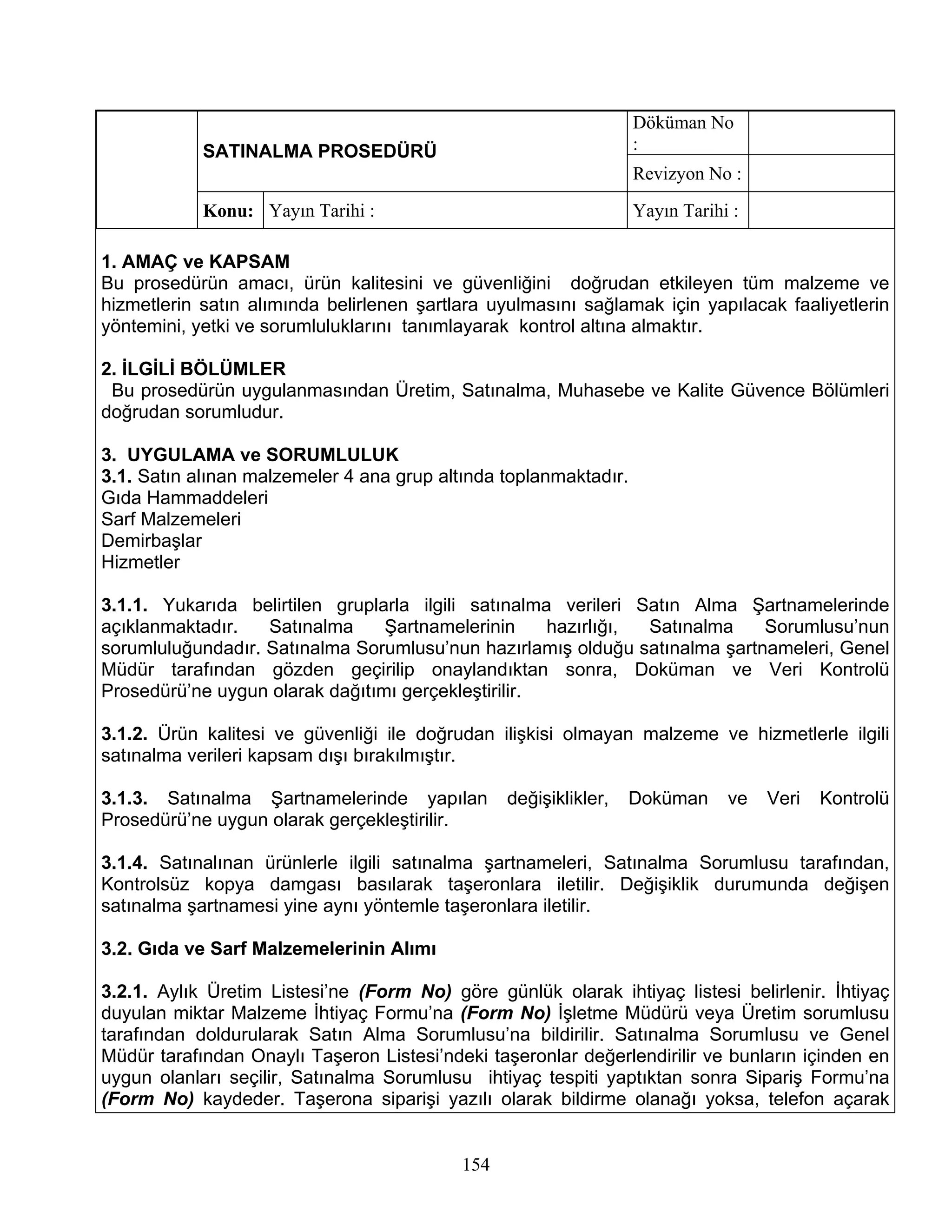 Döküman No
            SATINALMA PROSEDÜRÜ                                   :
                                                                  Revizyon No :
            Konu: Yayın Tarihi :                                  Yayın Tarihi :

1. AMAÇ ve KAPSAM
Bu prosedürün amacı, ürün kalitesini ve güvenliğini doğrudan etkileyen tüm malzeme ve
hizmetlerin satın alımında belirlenen şartlara uyulmasını sağlamak için yapılacak faaliyetlerin
yöntemini, yetki ve sorumluluklarını tanımlayarak kontrol altına almaktır.

2. İLGİLİ BÖLÜMLER
 Bu prosedürün uygulanmasından Üretim, Satınalma, Muhasebe ve Kalite Güvence Bölümleri
doğrudan sorumludur.

3. UYGULAMA ve SORUMLULUK
3.1. Satın alınan malzemeler 4 ana grup altında toplanmaktadır.
Gıda Hammaddeleri
Sarf Malzemeleri
Demirbaşlar
Hizmetler

3.1.1. Yukarıda belirtilen gruplarla ilgili satınalma verileri Satın Alma Şartnamelerinde
açıklanmaktadır.   Satınalma     Şartnamelerinin     hazırlığı, Satınalma   Sorumlusu’nun
sorumluluğundadır. Satınalma Sorumlusu’nun hazırlamış olduğu satınalma şartnameleri, Genel
Müdür tarafından gözden geçirilip onaylandıktan sonra, Doküman ve Veri Kontrolü
Prosedürü’ne uygun olarak dağıtımı gerçekleştirilir.

3.1.2. Ürün kalitesi ve güvenliği ile doğrudan ilişkisi olmayan malzeme ve hizmetlerle ilgili
satınalma verileri kapsam dışı bırakılmıştır.

3.1.3. Satınalma Şartnamelerinde yapılan         değişiklikler,   Doküman     ve   Veri   Kontrolü
Prosedürü’ne uygun olarak gerçekleştirilir.

3.1.4. Satınalınan ürünlerle ilgili satınalma şartnameleri, Satınalma Sorumlusu tarafından,
Kontrolsüz kopya damgası basılarak taşeronlara iletilir. Değişiklik durumunda değişen
satınalma şartnamesi yine aynı yöntemle taşeronlara iletilir.

3.2. Gıda ve Sarf Malzemelerinin Alımı

3.2.1. Aylık Üretim Listesi’ne (Form No) göre günlük olarak ihtiyaç listesi belirlenir. İhtiyaç
duyulan miktar Malzeme İhtiyaç Formu’na (Form No) İşletme Müdürü veya Üretim sorumlusu
tarafından doldurularak Satın Alma Sorumlusu’na bildirilir. Satınalma Sorumlusu ve Genel
Müdür tarafından Onaylı Taşeron Listesi’ndeki taşeronlar değerlendirilir ve bunların içinden en
uygun olanları seçilir, Satınalma Sorumlusu ihtiyaç tespiti yaptıktan sonra Sipariş Formu’na
(Form No) kaydeder. Taşerona siparişi yazılı olarak bildirme olanağı yoksa, telefon açarak


                                           154
 