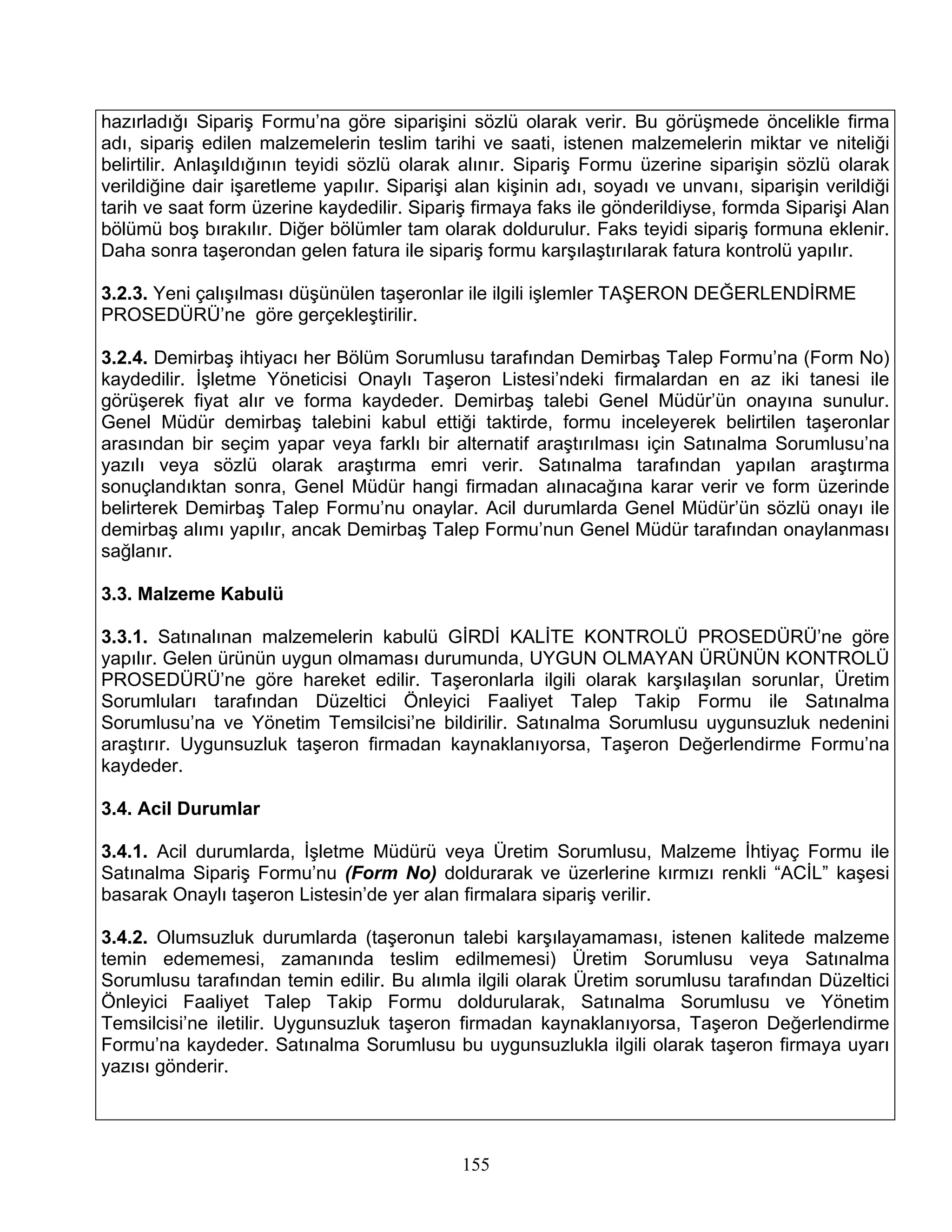hazırladığı Sipariş Formu’na göre siparişini sözlü olarak verir. Bu görüşmede öncelikle firma
adı, sipariş edilen malzemelerin teslim tarihi ve saati, istenen malzemelerin miktar ve niteliği
belirtilir. Anlaşıldığının teyidi sözlü olarak alınır. Sipariş Formu üzerine siparişin sözlü olarak
verildiğine dair işaretleme yapılır. Siparişi alan kişinin adı, soyadı ve unvanı, siparişin verildiği
tarih ve saat form üzerine kaydedilir. Sipariş firmaya faks ile gönderildiyse, formda Siparişi Alan
bölümü boş bırakılır. Diğer bölümler tam olarak doldurulur. Faks teyidi sipariş formuna eklenir.
Daha sonra taşerondan gelen fatura ile sipariş formu karşılaştırılarak fatura kontrolü yapılır.

3.2.3. Yeni çalışılması düşünülen taşeronlar ile ilgili işlemler TAŞERON DEĞERLENDİRME
PROSEDÜRÜ’ne göre gerçekleştirilir.

3.2.4. Demirbaş ihtiyacı her Bölüm Sorumlusu tarafından Demirbaş Talep Formu’na (Form No)
kaydedilir. İşletme Yöneticisi Onaylı Taşeron Listesi’ndeki firmalardan en az iki tanesi ile
görüşerek fiyat alır ve forma kaydeder. Demirbaş talebi Genel Müdür’ün onayına sunulur.
Genel Müdür demirbaş talebini kabul ettiği taktirde, formu inceleyerek belirtilen taşeronlar
arasından bir seçim yapar veya farklı bir alternatif araştırılması için Satınalma Sorumlusu’na
yazılı veya sözlü olarak araştırma emri verir. Satınalma tarafından yapılan araştırma
sonuçlandıktan sonra, Genel Müdür hangi firmadan alınacağına karar verir ve form üzerinde
belirterek Demirbaş Talep Formu’nu onaylar. Acil durumlarda Genel Müdür’ün sözlü onayı ile
demirbaş alımı yapılır, ancak Demirbaş Talep Formu’nun Genel Müdür tarafından onaylanması
sağlanır.

3.3. Malzeme Kabulü

3.3.1. Satınalınan malzemelerin kabulü GİRDİ KALİTE KONTROLÜ PROSEDÜRÜ’ne göre
yapılır. Gelen ürünün uygun olmaması durumunda, UYGUN OLMAYAN ÜRÜNÜN KONTROLÜ
PROSEDÜRÜ’ne göre hareket edilir. Taşeronlarla ilgili olarak karşılaşılan sorunlar, Üretim
Sorumluları tarafından Düzeltici Önleyici Faaliyet Talep Takip Formu ile Satınalma
Sorumlusu’na ve Yönetim Temsilcisi’ne bildirilir. Satınalma Sorumlusu uygunsuzluk nedenini
araştırır. Uygunsuzluk taşeron firmadan kaynaklanıyorsa, Taşeron Değerlendirme Formu’na
kaydeder.

3.4. Acil Durumlar

3.4.1. Acil durumlarda, İşletme Müdürü veya Üretim Sorumlusu, Malzeme İhtiyaç Formu ile
Satınalma Sipariş Formu’nu (Form No) doldurarak ve üzerlerine kırmızı renkli “ACİL” kaşesi
basarak Onaylı taşeron Listesin’de yer alan firmalara sipariş verilir.

3.4.2. Olumsuzluk durumlarda (taşeronun talebi karşılayamaması, istenen kalitede malzeme
temin edememesi, zamanında teslim edilmemesi) Üretim Sorumlusu veya Satınalma
Sorumlusu tarafından temin edilir. Bu alımla ilgili olarak Üretim sorumlusu tarafından Düzeltici
Önleyici Faaliyet Talep Takip Formu doldurularak, Satınalma Sorumlusu ve Yönetim
Temsilcisi’ne iletilir. Uygunsuzluk taşeron firmadan kaynaklanıyorsa, Taşeron Değerlendirme
Formu’na kaydeder. Satınalma Sorumlusu bu uygunsuzlukla ilgili olarak taşeron firmaya uyarı
yazısı gönderir.




                                              155
 
