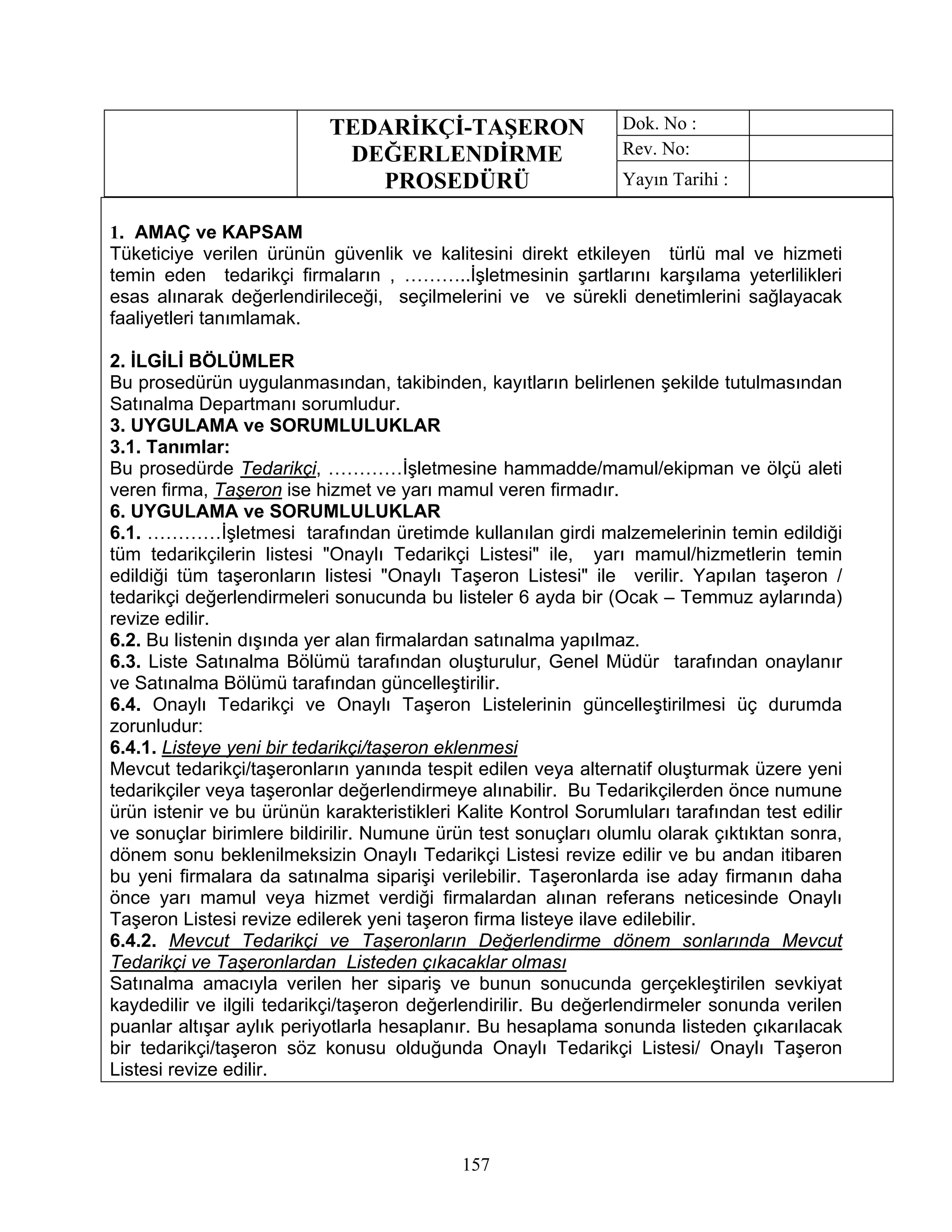 TEDARİKÇİ-TAŞERON                     Dok. No :
                            DEĞERLENDİRME                        Rev. No:
                              PROSEDÜRÜ                          Yayın Tarihi :

1. AMAÇ ve KAPSAM
Tüketiciye verilen ürünün güvenlik ve kalitesini direkt etkileyen türlü mal ve hizmeti
temin eden tedarikçi firmaların , ………..İşletmesinin şartlarını karşılama yeterlilikleri
esas alınarak değerlendirileceği, seçilmelerini ve ve sürekli denetimlerini sağlayacak
faaliyetleri tanımlamak.

2. İLGİLİ BÖLÜMLER
Bu prosedürün uygulanmasından, takibinden, kayıtların belirlenen şekilde tutulmasından
Satınalma Departmanı sorumludur.
3. UYGULAMA ve SORUMLULUKLAR
3.1. Tanımlar:
Bu prosedürde Tedarikçi, …………İşletmesine hammadde/mamul/ekipman ve ölçü aleti
veren firma, Taşeron ise hizmet ve yarı mamul veren firmadır.
6. UYGULAMA ve SORUMLULUKLAR
6.1. …………İşletmesi tarafından üretimde kullanılan girdi malzemelerinin temin edildiği
tüm tedarikçilerin listesi "Onaylı Tedarikçi Listesi" ile, yarı mamul/hizmetlerin temin
edildiği tüm taşeronların listesi "Onaylı Taşeron Listesi" ile verilir. Yapılan taşeron /
tedarikçi değerlendirmeleri sonucunda bu listeler 6 ayda bir (Ocak – Temmuz aylarında)
revize edilir.
6.2. Bu listenin dışında yer alan firmalardan satınalma yapılmaz.
6.3. Liste Satınalma Bölümü tarafından oluşturulur, Genel Müdür tarafından onaylanır
ve Satınalma Bölümü tarafından güncelleştirilir.
6.4. Onaylı Tedarikçi ve Onaylı Taşeron Listelerinin güncelleştirilmesi üç durumda
zorunludur:
6.4.1. Listeye yeni bir tedarikçi/taşeron eklenmesi
Mevcut tedarikçi/taşeronların yanında tespit edilen veya alternatif oluşturmak üzere yeni
tedarikçiler veya taşeronlar değerlendirmeye alınabilir. Bu Tedarikçilerden önce numune
ürün istenir ve bu ürünün karakteristikleri Kalite Kontrol Sorumluları tarafından test edilir
ve sonuçlar birimlere bildirilir. Numune ürün test sonuçları olumlu olarak çıktıktan sonra,
dönem sonu beklenilmeksizin Onaylı Tedarikçi Listesi revize edilir ve bu andan itibaren
bu yeni firmalara da satınalma siparişi verilebilir. Taşeronlarda ise aday firmanın daha
önce yarı mamul veya hizmet verdiği firmalardan alınan referans neticesinde Onaylı
Taşeron Listesi revize edilerek yeni taşeron firma listeye ilave edilebilir.
6.4.2. Mevcut Tedarikçi ve Taşeronların Değerlendirme dönem sonlarında Mevcut
Tedarikçi ve Taşeronlardan Listeden çıkacaklar olması
Satınalma amacıyla verilen her sipariş ve bunun sonucunda gerçekleştirilen sevkiyat
kaydedilir ve ilgili tedarikçi/taşeron değerlendirilir. Bu değerlendirmeler sonunda verilen
puanlar altışar aylık periyotlarla hesaplanır. Bu hesaplama sonunda listeden çıkarılacak
bir tedarikçi/taşeron söz konusu olduğunda Onaylı Tedarikçi Listesi/ Onaylı Taşeron
Listesi revize edilir.




                                            157
 