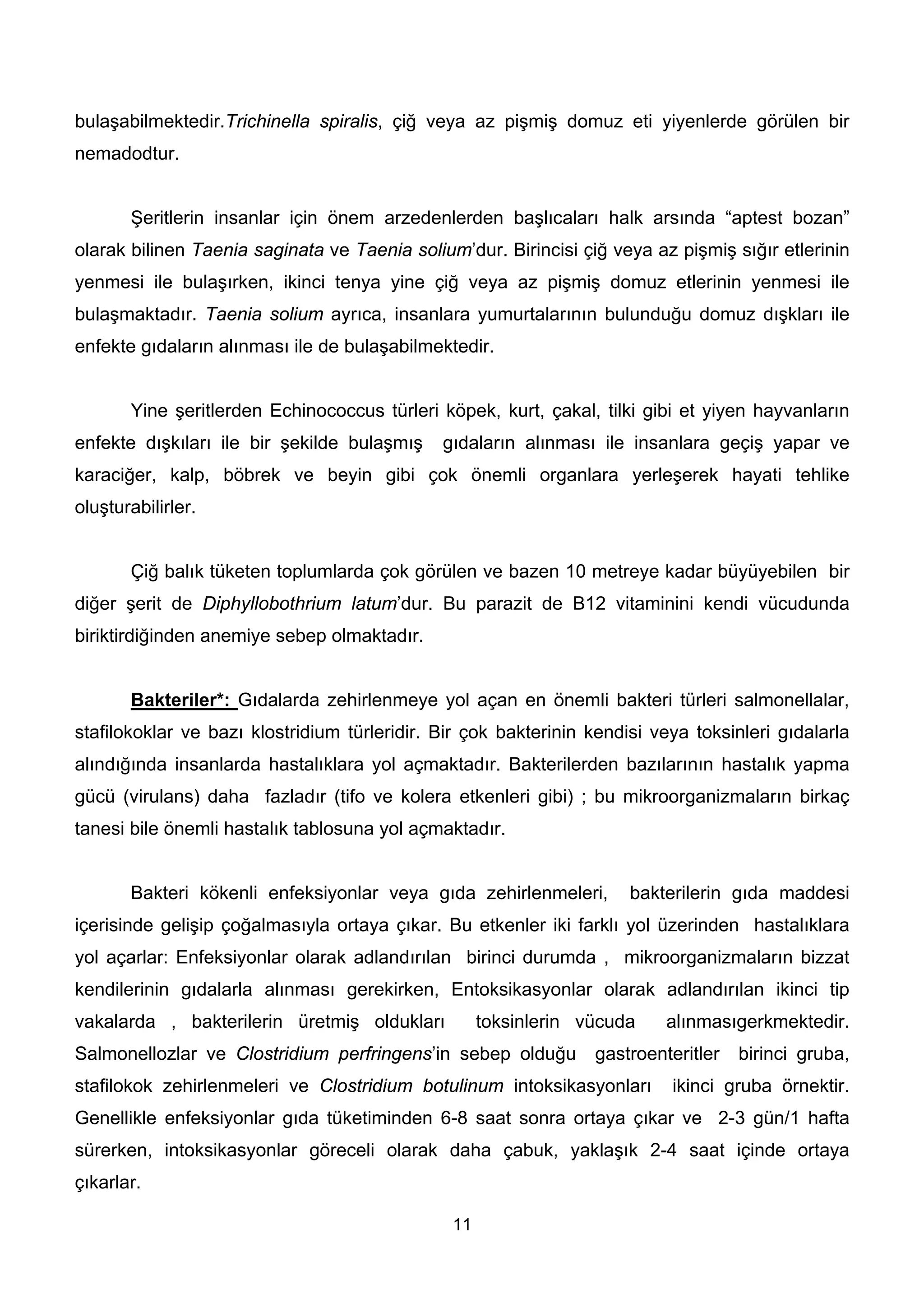 bulaşabilmektedir.Trichinella spiralis, çiğ veya az pişmiş domuz eti yiyenlerde görülen bir
nemadodtur.


       Şeritlerin insanlar için önem arzedenlerden başlıcaları halk arsında “aptest bozan”
olarak bilinen Taenia saginata ve Taenia solium’dur. Birincisi çiğ veya az pişmiş sığır etlerinin
yenmesi ile bulaşırken, ikinci tenya yine çiğ veya az pişmiş domuz etlerinin yenmesi ile
bulaşmaktadır. Taenia solium ayrıca, insanlara yumurtalarının bulunduğu domuz dışkları ile
enfekte gıdaların alınması ile de bulaşabilmektedir.


       Yine şeritlerden Echinococcus türleri köpek, kurt, çakal, tilki gibi et yiyen hayvanların
enfekte dışkıları ile bir şekilde bulaşmış    gıdaların alınması ile insanlara geçiş yapar ve
karaciğer, kalp, böbrek ve beyin gibi çok önemli organlara yerleşerek hayati tehlike
oluşturabilirler.


       Çiğ balık tüketen toplumlarda çok görülen ve bazen 10 metreye kadar büyüyebilen bir
diğer şerit de Diphyllobothrium latum’dur. Bu parazit de B12 vitaminini kendi vücudunda
biriktirdiğinden anemiye sebep olmaktadır.


       Bakteriler*: Gıdalarda zehirlenmeye yol açan en önemli bakteri türleri salmonellalar,
stafilokoklar ve bazı klostridium türleridir. Bir çok bakterinin kendisi veya toksinleri gıdalarla
alındığında insanlarda hastalıklara yol açmaktadır. Bakterilerden bazılarının hastalık yapma
gücü (virulans) daha fazladır (tifo ve kolera etkenleri gibi) ; bu mikroorganizmaların birkaç
tanesi bile önemli hastalık tablosuna yol açmaktadır.


       Bakteri kökenli enfeksiyonlar veya gıda zehirlenmeleri,        bakterilerin gıda maddesi
içerisinde gelişip çoğalmasıyla ortaya çıkar. Bu etkenler iki farklı yol üzerinden hastalıklara
yol açarlar: Enfeksiyonlar olarak adlandırılan birinci durumda , mikroorganizmaların bizzat
kendilerinin gıdalarla alınması gerekirken, Entoksikasyonlar olarak adlandırılan ikinci tip
vakalarda , bakterilerin üretmiş oldukları          toksinlerin vücuda    alınmasıgerkmektedir.
Salmonellozlar ve Clostridium perfringens’in sebep olduğu        gastroenteritler   birinci gruba,
stafilokok zehirlenmeleri ve Clostridium botulinum intoksikasyonları       ikinci gruba örnektir.
Genellikle enfeksiyonlar gıda tüketiminden 6-8 saat sonra ortaya çıkar ve 2-3 gün/1 hafta
sürerken, intoksikasyonlar göreceli olarak daha çabuk, yaklaşık 2-4 saat içinde ortaya
çıkarlar.

                                               11
 