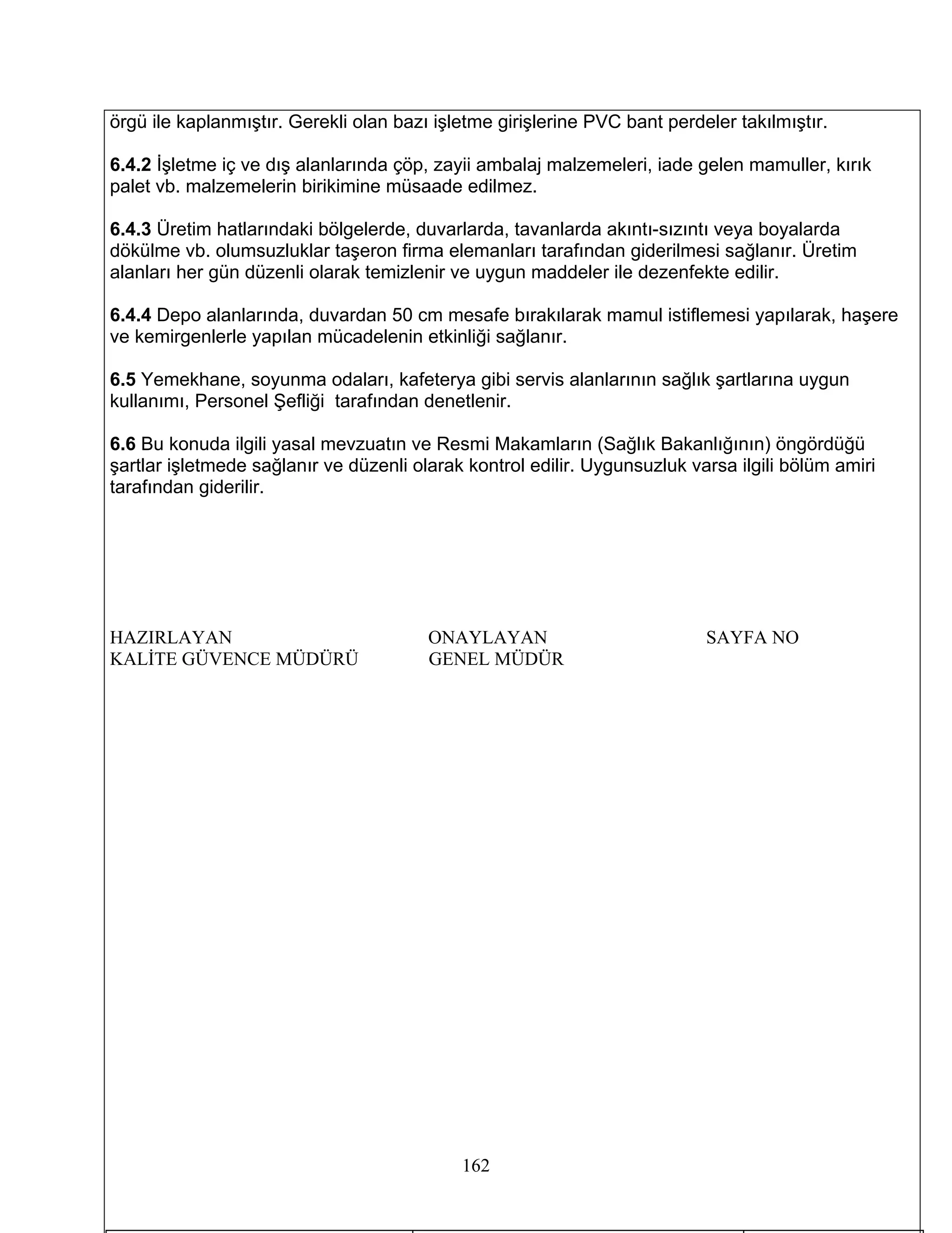 örgü ile kaplanmıştır. Gerekli olan bazı işletme girişlerine PVC bant perdeler takılmıştır.

6.4.2 İşletme iç ve dış alanlarında çöp, zayii ambalaj malzemeleri, iade gelen mamuller, kırık
palet vb. malzemelerin birikimine müsaade edilmez.

6.4.3 Üretim hatlarındaki bölgelerde, duvarlarda, tavanlarda akıntı-sızıntı veya boyalarda
dökülme vb. olumsuzluklar taşeron firma elemanları tarafından giderilmesi sağlanır. Üretim
alanları her gün düzenli olarak temizlenir ve uygun maddeler ile dezenfekte edilir.

6.4.4 Depo alanlarında, duvardan 50 cm mesafe bırakılarak mamul istiflemesi yapılarak, haşere
ve kemirgenlerle yapılan mücadelenin etkinliği sağlanır.

6.5 Yemekhane, soyunma odaları, kafeterya gibi servis alanlarının sağlık şartlarına uygun
kullanımı, Personel Şefliği tarafından denetlenir.

6.6 Bu konuda ilgili yasal mevzuatın ve Resmi Makamların (Sağlık Bakanlığının) öngördüğü
şartlar işletmede sağlanır ve düzenli olarak kontrol edilir. Uygunsuzluk varsa ilgili bölüm amiri
tarafından giderilir.




HAZIRLAYAN                              ONAYLAYAN                          SAYFA NO
KALİTE GÜVENCE MÜDÜRÜ                   GENEL MÜDÜR




                                            162
 