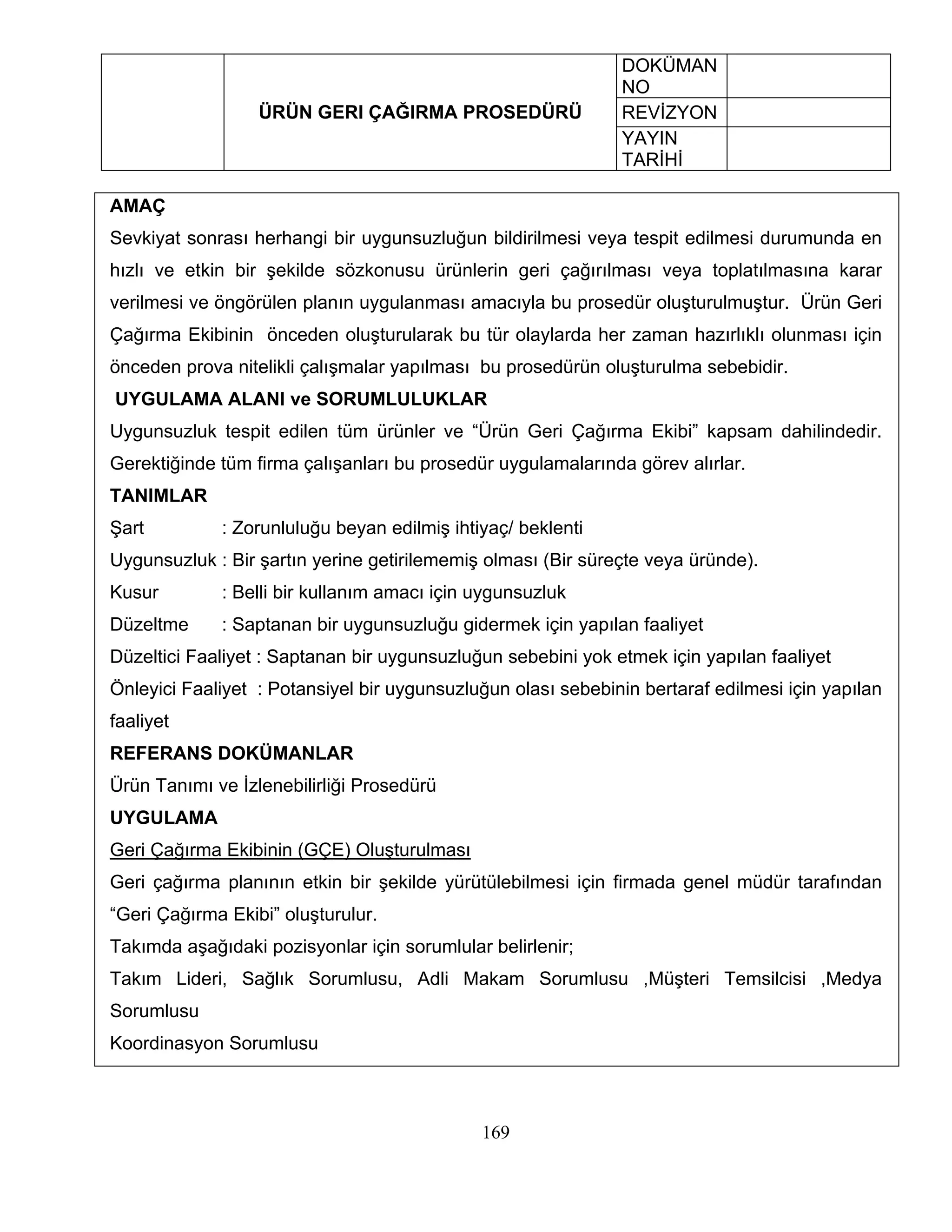 DOKÜMAN
                                                              NO
                  ÜRÜN GERI ÇAĞIRMA PROSEDÜRÜ                 REVİZYON
                                                              YAYIN
                                                              TARİHİ

AMAÇ
Sevkiyat sonrası herhangi bir uygunsuzluğun bildirilmesi veya tespit edilmesi durumunda en
hızlı ve etkin bir şekilde sözkonusu ürünlerin geri çağırılması veya toplatılmasına karar
verilmesi ve öngörülen planın uygulanması amacıyla bu prosedür oluşturulmuştur. Ürün Geri
Çağırma Ekibinin önceden oluşturularak bu tür olaylarda her zaman hazırlıklı olunması için
önceden prova nitelikli çalışmalar yapılması bu prosedürün oluşturulma sebebidir.
UYGULAMA ALANI ve SORUMLULUKLAR
Uygunsuzluk tespit edilen tüm ürünler ve “Ürün Geri Çağırma Ekibi” kapsam dahilindedir.
Gerektiğinde tüm firma çalışanları bu prosedür uygulamalarında görev alırlar.
TANIMLAR
Şart         : Zorunluluğu beyan edilmiş ihtiyaç/ beklenti
Uygunsuzluk : Bir şartın yerine getirilememiş olması (Bir süreçte veya üründe).
Kusur        : Belli bir kullanım amacı için uygunsuzluk
Düzeltme     : Saptanan bir uygunsuzluğu gidermek için yapılan faaliyet
Düzeltici Faaliyet : Saptanan bir uygunsuzluğun sebebini yok etmek için yapılan faaliyet
Önleyici Faaliyet : Potansiyel bir uygunsuzluğun olası sebebinin bertaraf edilmesi için yapılan
faaliyet
REFERANS DOKÜMANLAR
Ürün Tanımı ve İzlenebilirliği Prosedürü
UYGULAMA
Geri Çağırma Ekibinin (GÇE) Oluşturulması
Geri çağırma planının etkin bir şekilde yürütülebilmesi için firmada genel müdür tarafından
“Geri Çağırma Ekibi” oluşturulur.
Takımda aşağıdaki pozisyonlar için sorumlular belirlenir;
Takım Lideri, Sağlık Sorumlusu, Adli Makam Sorumlusu ,Müşteri Temsilcisi ,Medya
Sorumlusu
Koordinasyon Sorumlusu



                                             169
 