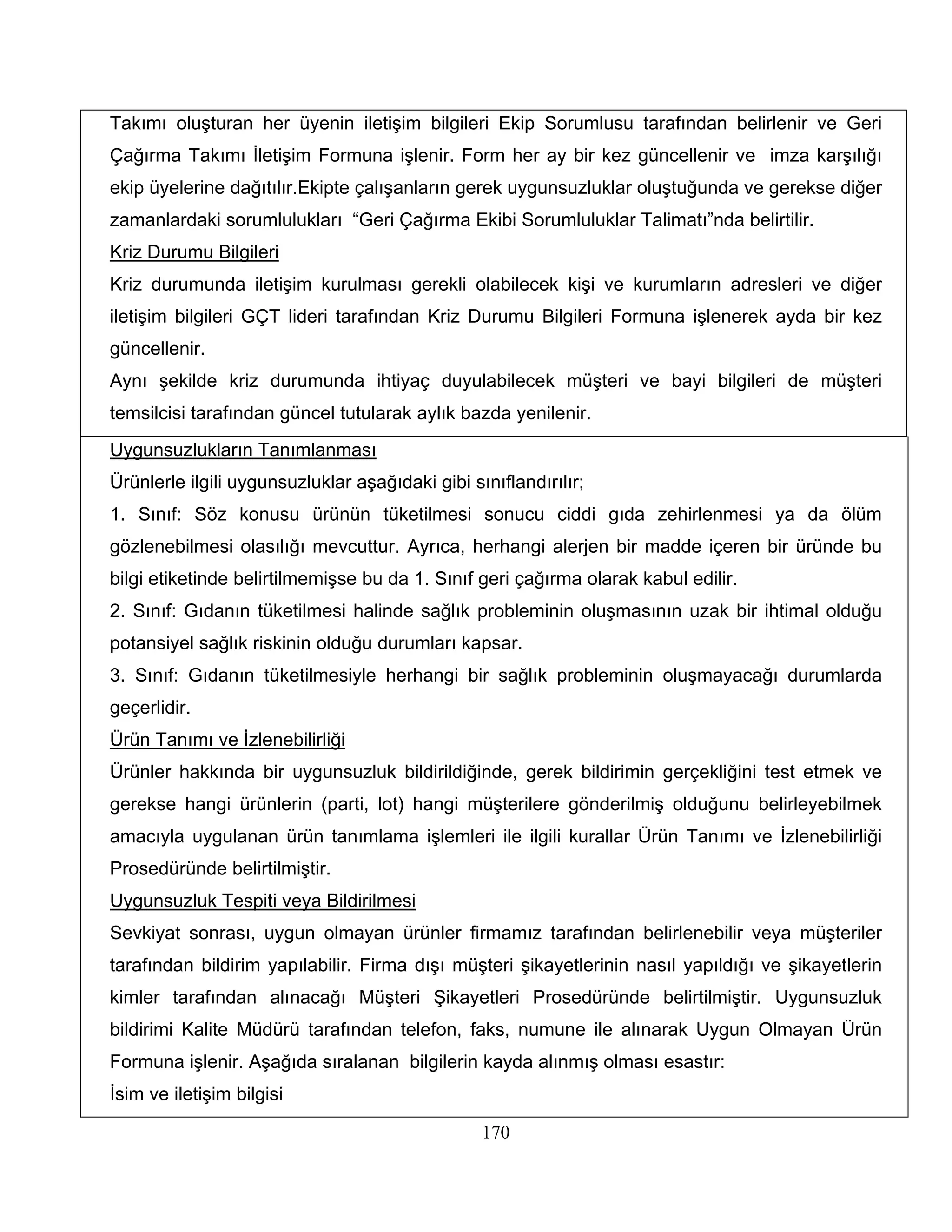 Takımı oluşturan her üyenin iletişim bilgileri Ekip Sorumlusu tarafından belirlenir ve Geri
Çağırma Takımı İletişim Formuna işlenir. Form her ay bir kez güncellenir ve imza karşılığı
ekip üyelerine dağıtılır.Ekipte çalışanların gerek uygunsuzluklar oluştuğunda ve gerekse diğer
zamanlardaki sorumlulukları “Geri Çağırma Ekibi Sorumluluklar Talimatı”nda belirtilir.
Kriz Durumu Bilgileri
Kriz durumunda iletişim kurulması gerekli olabilecek kişi ve kurumların adresleri ve diğer
iletişim bilgileri GÇT lideri tarafından Kriz Durumu Bilgileri Formuna işlenerek ayda bir kez
güncellenir.
Aynı şekilde kriz durumunda ihtiyaç duyulabilecek müşteri ve bayi bilgileri de müşteri
temsilcisi tarafından güncel tutularak aylık bazda yenilenir.
Uygunsuzlukların Tanımlanması
Ürünlerle ilgili uygunsuzluklar aşağıdaki gibi sınıflandırılır;
1. Sınıf: Söz konusu ürünün tüketilmesi sonucu ciddi gıda zehirlenmesi ya da ölüm
gözlenebilmesi olasılığı mevcuttur. Ayrıca, herhangi alerjen bir madde içeren bir üründe bu
bilgi etiketinde belirtilmemişse bu da 1. Sınıf geri çağırma olarak kabul edilir.
2. Sınıf: Gıdanın tüketilmesi halinde sağlık probleminin oluşmasının uzak bir ihtimal olduğu
potansiyel sağlık riskinin olduğu durumları kapsar.
3. Sınıf: Gıdanın tüketilmesiyle herhangi bir sağlık probleminin oluşmayacağı durumlarda
geçerlidir.
Ürün Tanımı ve İzlenebilirliği
Ürünler hakkında bir uygunsuzluk bildirildiğinde, gerek bildirimin gerçekliğini test etmek ve
gerekse hangi ürünlerin (parti, lot) hangi müşterilere gönderilmiş olduğunu belirleyebilmek
amacıyla uygulanan ürün tanımlama işlemleri ile ilgili kurallar Ürün Tanımı ve İzlenebilirliği
Prosedüründe belirtilmiştir.
Uygunsuzluk Tespiti veya Bildirilmesi
Sevkiyat sonrası, uygun olmayan ürünler firmamız tarafından belirlenebilir veya müşteriler
tarafından bildirim yapılabilir. Firma dışı müşteri şikayetlerinin nasıl yapıldığı ve şikayetlerin
kimler tarafından alınacağı Müşteri Şikayetleri Prosedüründe belirtilmiştir. Uygunsuzluk
bildirimi Kalite Müdürü tarafından telefon, faks, numune ile alınarak Uygun Olmayan Ürün
Formuna işlenir. Aşağıda sıralanan bilgilerin kayda alınmış olması esastır:
İsim ve iletişim bilgisi

                                                 170
 