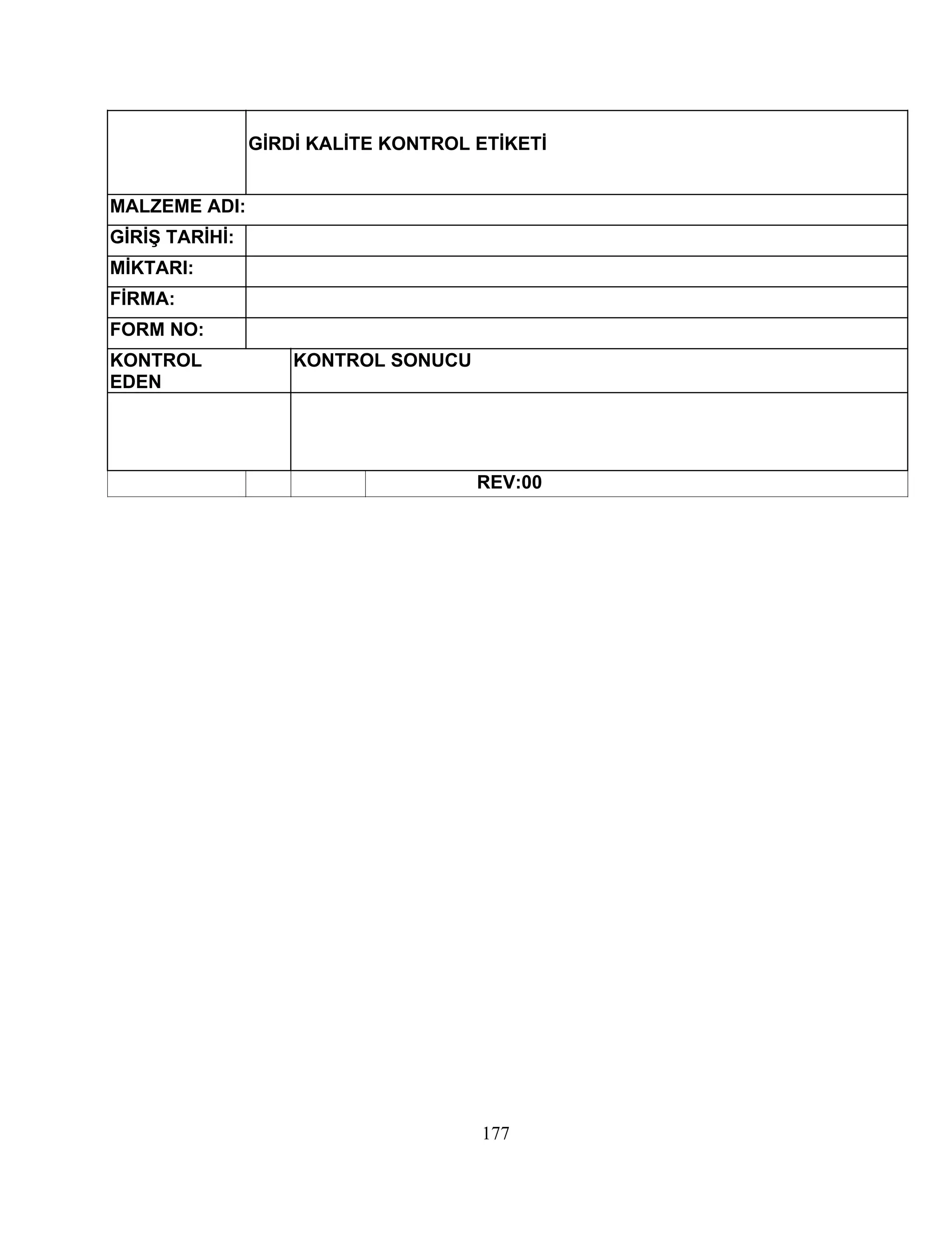 GİRDİ KALİTE KONTROL ETİKETİ


MALZEME ADI:
GİRİŞ TARİHİ:
MİKTARI:
FİRMA:
FORM NO:
KONTROL             KONTROL SONUCU
EDEN




                                     REV:00




                                     177
 