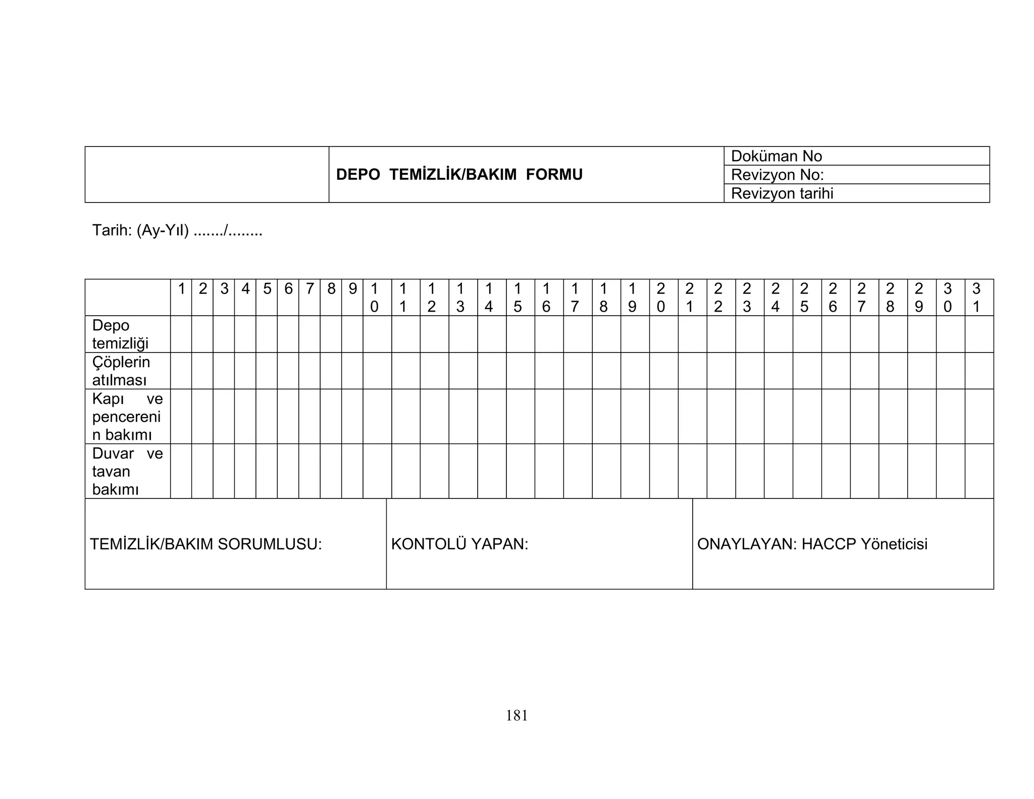 Doküman No
                                   DEPO TEMİZLİK/BAKIM FORMU                                Revizyon No:
                                                                                            Revizyon tarihi

Tarih: (Ay-Yıl) ......./........


               1 2 3 4 5 6 7 8 9 1       1   1   1   1    1    1   1   1   1   2   2    2    2   2    2   2   2   2   2   3   3
                                 0       1   2   3   4    5    6   7   8   9   0   1    2    3   4    5   6   7   8   9   0   1
Depo
temizliği
Çöplerin
atılması
Kapı ve
pencereni
n bakımı
Duvar ve
tavan
bakımı


TEMİZLİK/BAKIM SORUMLUSU:               KONTOLÜ YAPAN:                                 ONAYLAYAN: HACCP Yöneticisi




                                                         181
 