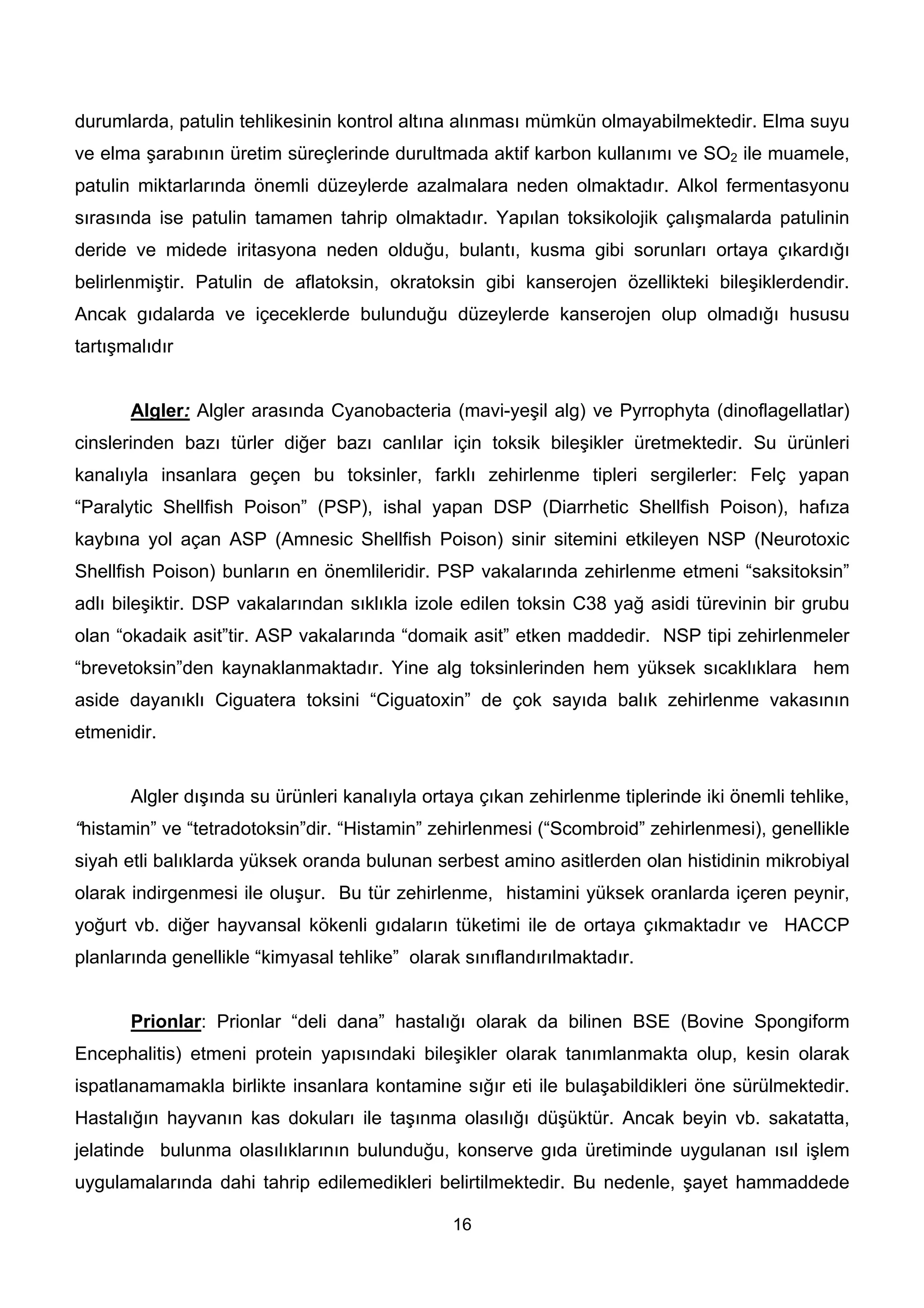 durumlarda, patulin tehlikesinin kontrol altına alınması mümkün olmayabilmektedir. Elma suyu
ve elma şarabının üretim süreçlerinde durultmada aktif karbon kullanımı ve SO2 ile muamele,
patulin miktarlarında önemli düzeylerde azalmalara neden olmaktadır. Alkol fermentasyonu
sırasında ise patulin tamamen tahrip olmaktadır. Yapılan toksikolojik çalışmalarda patulinin
deride ve midede iritasyona neden olduğu, bulantı, kusma gibi sorunları ortaya çıkardığı
belirlenmiştir. Patulin de aflatoksin, okratoksin gibi kanserojen özellikteki bileşiklerdendir.
Ancak gıdalarda ve içeceklerde bulunduğu düzeylerde kanserojen olup olmadığı hususu
tartışmalıdır


       Algler: Algler arasında Cyanobacteria (mavi-yeşil alg) ve Pyrrophyta (dinoflagellatlar)
cinslerinden bazı türler diğer bazı canlılar için toksik bileşikler üretmektedir. Su ürünleri
kanalıyla insanlara geçen bu toksinler, farklı zehirlenme tipleri sergilerler: Felç yapan
“Paralytic Shellfish Poison” (PSP), ishal yapan DSP (Diarrhetic Shellfish Poison), hafıza
kaybına yol açan ASP (Amnesic Shellfish Poison) sinir sitemini etkileyen NSP (Neurotoxic
Shellfish Poison) bunların en önemlileridir. PSP vakalarında zehirlenme etmeni “saksitoksin”
adlı bileşiktir. DSP vakalarından sıklıkla izole edilen toksin C38 yağ asidi türevinin bir grubu
olan “okadaik asit”tir. ASP vakalarında “domaik asit” etken maddedir. NSP tipi zehirlenmeler
“brevetoksin”den kaynaklanmaktadır. Yine alg toksinlerinden hem yüksek sıcaklıklara hem
aside dayanıklı Ciguatera toksini “Ciguatoxin” de çok sayıda balık zehirlenme vakasının
etmenidir.


       Algler dışında su ürünleri kanalıyla ortaya çıkan zehirlenme tiplerinde iki önemli tehlike,
“histamin” ve “tetradotoksin”dir. “Histamin” zehirlenmesi (“Scombroid” zehirlenmesi), genellikle
siyah etli balıklarda yüksek oranda bulunan serbest amino asitlerden olan histidinin mikrobiyal
olarak indirgenmesi ile oluşur. Bu tür zehirlenme, histamini yüksek oranlarda içeren peynir,
yoğurt vb. diğer hayvansal kökenli gıdaların tüketimi ile de ortaya çıkmaktadır ve HACCP
planlarında genellikle “kimyasal tehlike” olarak sınıflandırılmaktadır.


       Prionlar: Prionlar “deli dana” hastalığı olarak da bilinen BSE (Bovine Spongiform
Encephalitis) etmeni protein yapısındaki bileşikler olarak tanımlanmakta olup, kesin olarak
ispatlanamamakla birlikte insanlara kontamine sığır eti ile bulaşabildikleri öne sürülmektedir.
Hastalığın hayvanın kas dokuları ile taşınma olasılığı düşüktür. Ancak beyin vb. sakatatta,
jelatinde bulunma olasılıklarının bulunduğu, konserve gıda üretiminde uygulanan ısıl işlem
uygulamalarında dahi tahrip edilemedikleri belirtilmektedir. Bu nedenle, şayet hammaddede

                                               16
 