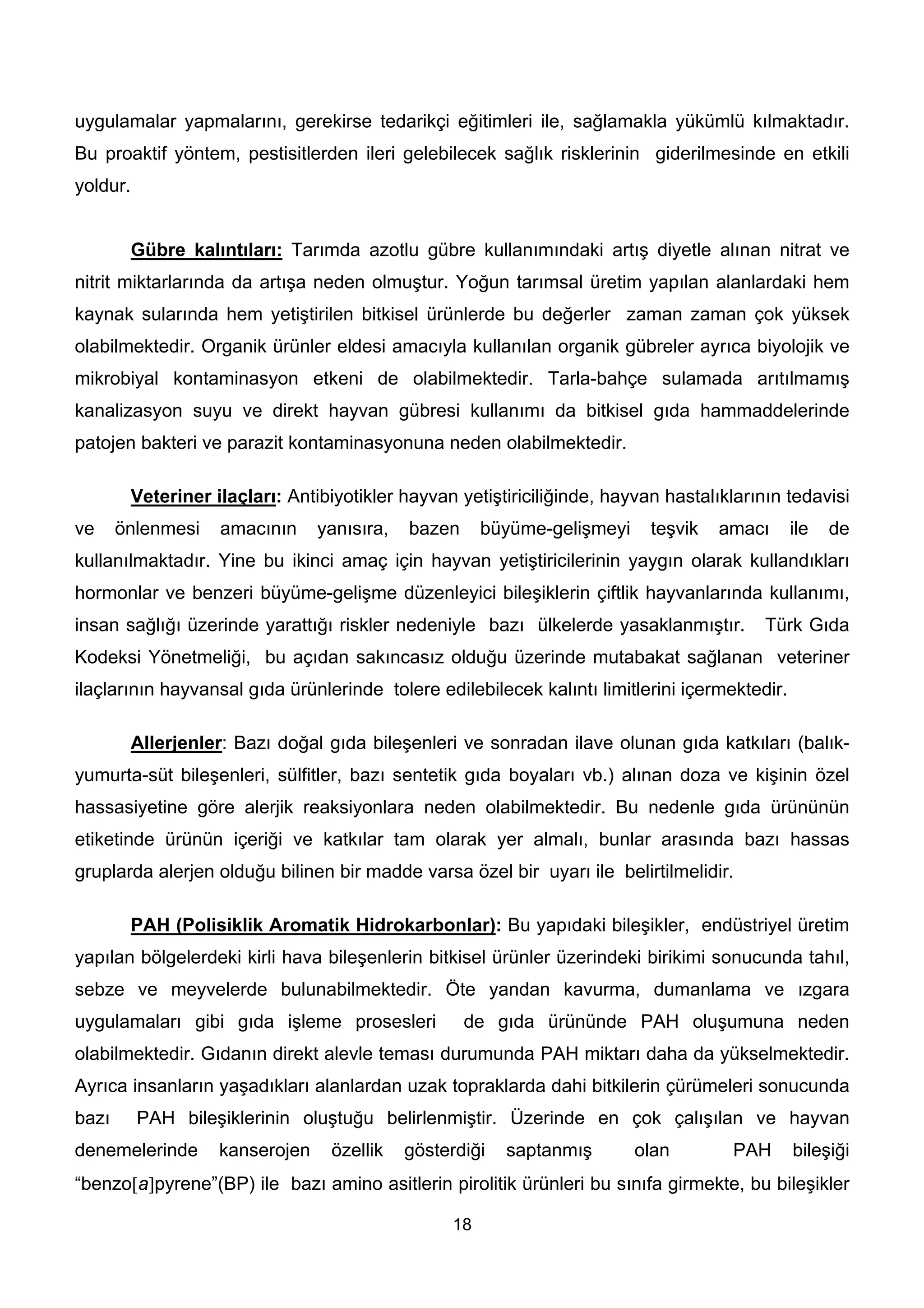 uygulamalar yapmalarını, gerekirse tedarikçi eğitimleri ile, sağlamakla yükümlü kılmaktadır.
Bu proaktif yöntem, pestisitlerden ileri gelebilecek sağlık risklerinin giderilmesinde en etkili
yoldur.


        Gübre kalıntıları: Tarımda azotlu gübre kullanımındaki artış diyetle alınan nitrat ve
nitrit miktarlarında da artışa neden olmuştur. Yoğun tarımsal üretim yapılan alanlardaki hem
kaynak sularında hem yetiştirilen bitkisel ürünlerde bu değerler zaman zaman çok yüksek
olabilmektedir. Organik ürünler eldesi amacıyla kullanılan organik gübreler ayrıca biyolojik ve
mikrobiyal kontaminasyon etkeni de olabilmektedir. Tarla-bahçe sulamada arıtılmamış
kanalizasyon suyu ve direkt hayvan gübresi kullanımı da bitkisel gıda hammaddelerinde
patojen bakteri ve parazit kontaminasyonuna neden olabilmektedir.

        Veteriner ilaçları: Antibiyotikler hayvan yetiştiriciliğinde, hayvan hastalıklarının tedavisi
ve     önlenmesi   amacının     yanısıra,   bazen     büyüme-gelişmeyi     teşvik   amacı      ile   de
kullanılmaktadır. Yine bu ikinci amaç için hayvan yetiştiricilerinin yaygın olarak kullandıkları
hormonlar ve benzeri büyüme-gelişme düzenleyici bileşiklerin çiftlik hayvanlarında kullanımı,
insan sağlığı üzerinde yarattığı riskler nedeniyle bazı ülkelerde yasaklanmıştır.         Türk Gıda
Kodeksi Yönetmeliği, bu açıdan sakıncasız olduğu üzerinde mutabakat sağlanan veteriner
ilaçlarının hayvansal gıda ürünlerinde tolere edilebilecek kalıntı limitlerini içermektedir.

        Allerjenler: Bazı doğal gıda bileşenleri ve sonradan ilave olunan gıda katkıları (balık-
yumurta-süt bileşenleri, sülfitler, bazı sentetik gıda boyaları vb.) alınan doza ve kişinin özel
hassasiyetine göre alerjik reaksiyonlara neden olabilmektedir. Bu nedenle gıda ürününün
etiketinde ürünün içeriği ve katkılar tam olarak yer almalı, bunlar arasında bazı hassas
gruplarda alerjen olduğu bilinen bir madde varsa özel bir uyarı ile belirtilmelidir.

        PAH (Polisiklik Aromatik Hidrokarbonlar): Bu yapıdaki bileşikler, endüstriyel üretim
yapılan bölgelerdeki kirli hava bileşenlerin bitkisel ürünler üzerindeki birikimi sonucunda tahıl,
sebze ve meyvelerde bulunabilmektedir. Öte yandan kavurma, dumanlama ve ızgara
uygulamaları gibi gıda işleme prosesleri            de gıda ürününde PAH oluşumuna neden
olabilmektedir. Gıdanın direkt alevle teması durumunda PAH miktarı daha da yükselmektedir.
Ayrıca insanların yaşadıkları alanlardan uzak topraklarda dahi bitkilerin çürümeleri sonucunda
bazı      PAH bileşiklerinin oluştuğu belirlenmiştir. Üzerinde en çok çalışılan ve hayvan
denemelerinde      kanserojen    özellik    gösterdiği   saptanmış       olan        PAH       bileşiği
“benzo[a]pyrene”(BP) ile bazı amino asitlerin pirolitik ürünleri bu sınıfa girmekte, bu bileşikler

                                                 18
 