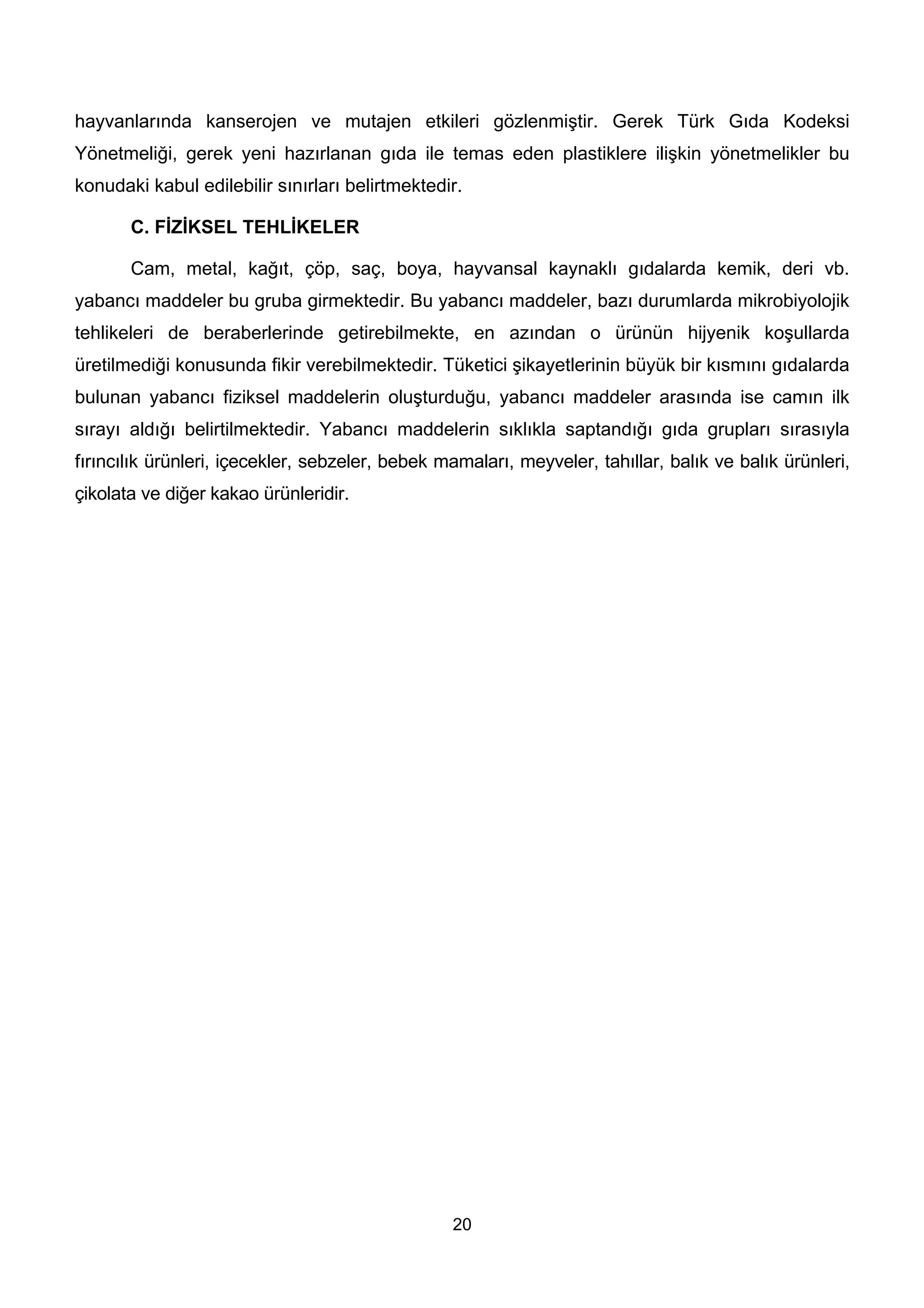 hayvanlarında kanserojen ve mutajen etkileri gözlenmiştir. Gerek Türk Gıda Kodeksi
Yönetmeliği, gerek yeni hazırlanan gıda ile temas eden plastiklere ilişkin yönetmelikler bu
konudaki kabul edilebilir sınırları belirtmektedir.

       C. FİZİKSEL TEHLİKELER

       Cam, metal, kağıt, çöp, saç, boya, hayvansal kaynaklı gıdalarda kemik, deri vb.
yabancı maddeler bu gruba girmektedir. Bu yabancı maddeler, bazı durumlarda mikrobiyolojik
tehlikeleri de beraberlerinde getirebilmekte, en azından o ürünün hijyenik koşullarda
üretilmediği konusunda fikir verebilmektedir. Tüketici şikayetlerinin büyük bir kısmını gıdalarda
bulunan yabancı fiziksel maddelerin oluşturduğu, yabancı maddeler arasında ise camın ilk
sırayı aldığı belirtilmektedir. Yabancı maddelerin sıklıkla saptandığı gıda grupları sırasıyla
fırıncılık ürünleri, içecekler, sebzeler, bebek mamaları, meyveler, tahıllar, balık ve balık ürünleri,
çikolata ve diğer kakao ürünleridir.




                                                 20
 