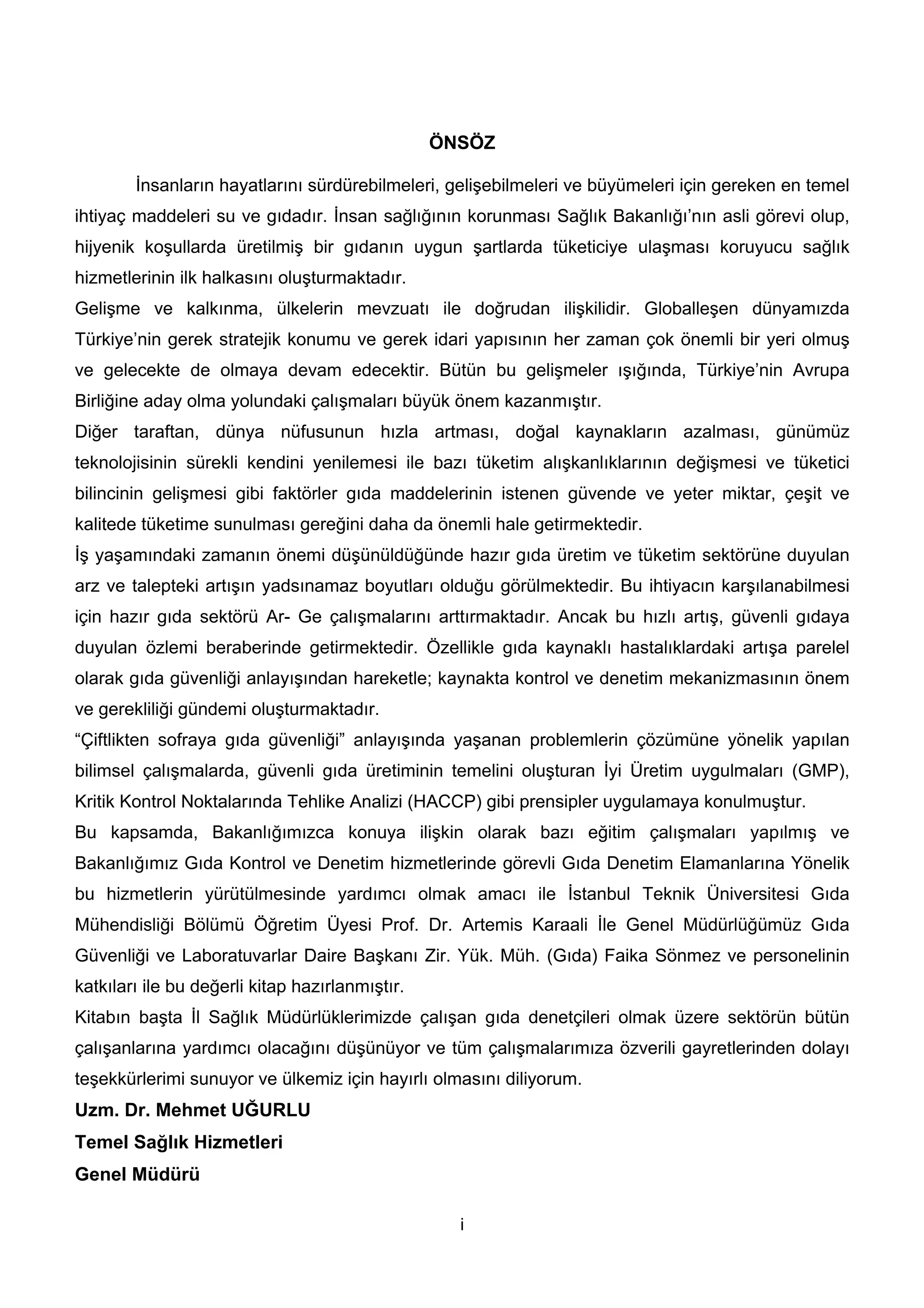 ÖNSÖZ

        İnsanların hayatlarını sürdürebilmeleri, gelişebilmeleri ve büyümeleri için gereken en temel
ihtiyaç maddeleri su ve gıdadır. İnsan sağlığının korunması Sağlık Bakanlığı’nın asli görevi olup,
hijyenik koşullarda üretilmiş bir gıdanın uygun şartlarda tüketiciye ulaşması koruyucu sağlık
hizmetlerinin ilk halkasını oluşturmaktadır.
Gelişme ve kalkınma, ülkelerin mevzuatı ile doğrudan ilişkilidir. Globalleşen dünyamızda
Türkiye’nin gerek stratejik konumu ve gerek idari yapısının her zaman çok önemli bir yeri olmuş
ve gelecekte de olmaya devam edecektir. Bütün bu gelişmeler ışığında, Türkiye’nin Avrupa
Birliğine aday olma yolundaki çalışmaları büyük önem kazanmıştır.
Diğer taraftan, dünya nüfusunun hızla artması, doğal kaynakların azalması, günümüz
teknolojisinin sürekli kendini yenilemesi ile bazı tüketim alışkanlıklarının değişmesi ve tüketici
bilincinin gelişmesi gibi faktörler gıda maddelerinin istenen güvende ve yeter miktar, çeşit ve
kalitede tüketime sunulması gereğini daha da önemli hale getirmektedir.
İş yaşamındaki zamanın önemi düşünüldüğünde hazır gıda üretim ve tüketim sektörüne duyulan
arz ve talepteki artışın yadsınamaz boyutları olduğu görülmektedir. Bu ihtiyacın karşılanabilmesi
için hazır gıda sektörü Ar- Ge çalışmalarını arttırmaktadır. Ancak bu hızlı artış, güvenli gıdaya
duyulan özlemi beraberinde getirmektedir. Özellikle gıda kaynaklı hastalıklardaki artışa parelel
olarak gıda güvenliği anlayışından hareketle; kaynakta kontrol ve denetim mekanizmasının önem
ve gerekliliği gündemi oluşturmaktadır.
“Çiftlikten sofraya gıda güvenliği” anlayışında yaşanan problemlerin çözümüne yönelik yapılan
bilimsel çalışmalarda, güvenli gıda üretiminin temelini oluşturan İyi Üretim uygulmaları (GMP),
Kritik Kontrol Noktalarında Tehlike Analizi (HACCP) gibi prensipler uygulamaya konulmuştur.
Bu kapsamda, Bakanlığımızca konuya ilişkin olarak bazı eğitim çalışmaları yapılmış ve
Bakanlığımız Gıda Kontrol ve Denetim hizmetlerinde görevli Gıda Denetim Elamanlarına Yönelik
bu hizmetlerin yürütülmesinde yardımcı olmak amacı ile İstanbul Teknik Üniversitesi Gıda
Mühendisliği Bölümü Öğretim Üyesi Prof. Dr. Artemis Karaali İle Genel Müdürlüğümüz Gıda
Güvenliği ve Laboratuvarlar Daire Başkanı Zir. Yük. Müh. (Gıda) Faika Sönmez ve personelinin
katkıları ile bu değerli kitap hazırlanmıştır.
Kitabın başta İl Sağlık Müdürlüklerimizde çalışan gıda denetçileri olmak üzere sektörün bütün
çalışanlarına yardımcı olacağını düşünüyor ve tüm çalışmalarımıza özverili gayretlerinden dolayı
teşekkürlerimi sunuyor ve ülkemiz için hayırlı olmasını diliyorum.
Uzm. Dr. Mehmet UĞURLU
Temel Sağlık Hizmetleri
Genel Müdürü

                                                   i
 