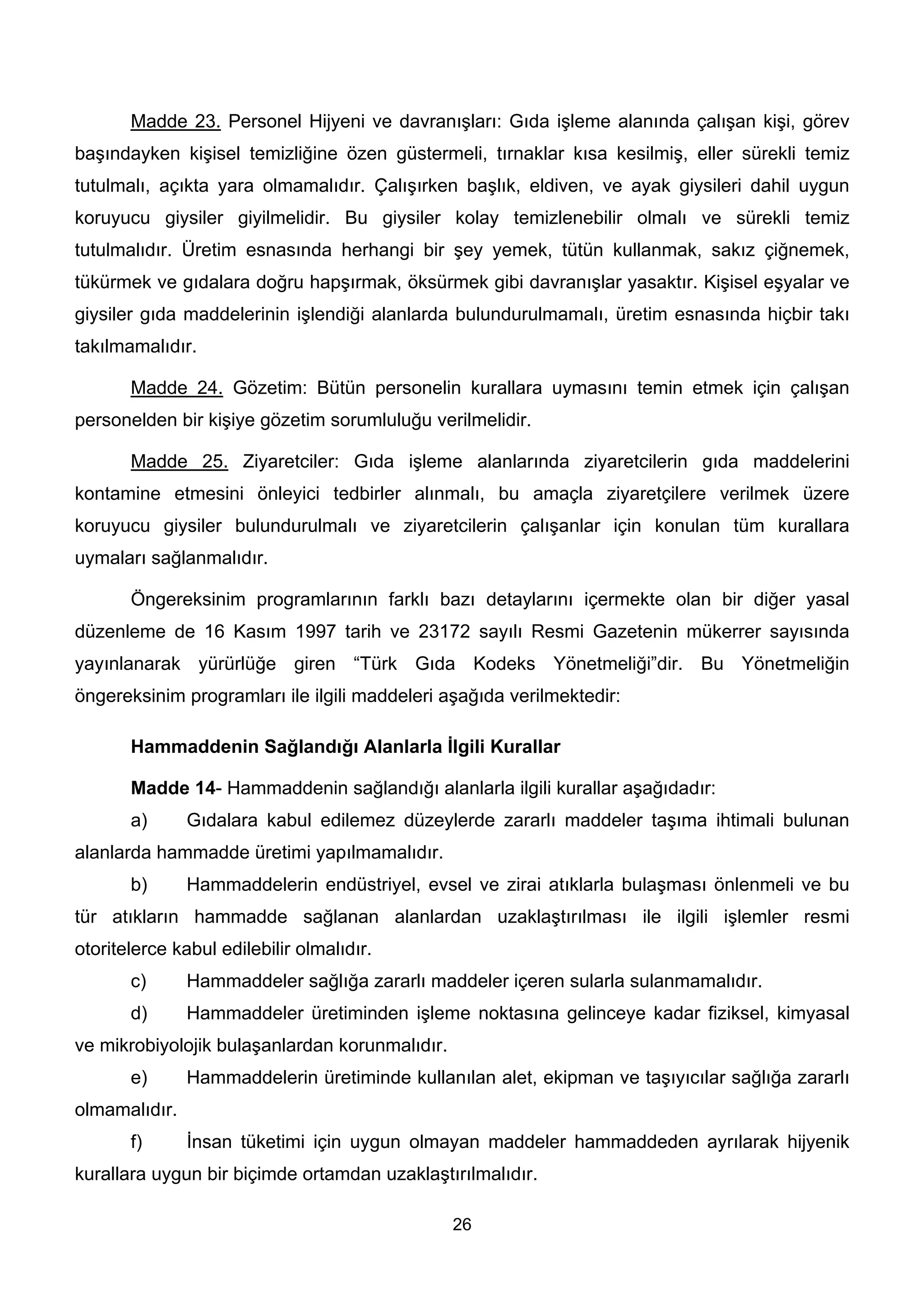 Madde 23. Personel Hijyeni ve davranışları: Gıda işleme alanında çalışan kişi, görev
başındayken kişisel temizliğine özen güstermeli, tırnaklar kısa kesilmiş, eller sürekli temiz
tutulmalı, açıkta yara olmamalıdır. Çalışırken başlık, eldiven, ve ayak giysileri dahil uygun
koruyucu giysiler giyilmelidir. Bu giysiler kolay temizlenebilir olmalı ve sürekli temiz
tutulmalıdır. Üretim esnasında herhangi bir şey yemek, tütün kullanmak, sakız çiğnemek,
tükürmek ve gıdalara doğru hapşırmak, öksürmek gibi davranışlar yasaktır. Kişisel eşyalar ve
giysiler gıda maddelerinin işlendiği alanlarda bulundurulmamalı, üretim esnasında hiçbir takı
takılmamalıdır.

       Madde 24. Gözetim: Bütün personelin kurallara uymasını temin etmek için çalışan
personelden bir kişiye gözetim sorumluluğu verilmelidir.

       Madde 25. Ziyaretciler: Gıda işleme alanlarında ziyaretcilerin gıda maddelerini
kontamine etmesini önleyici tedbirler alınmalı, bu amaçla ziyaretçilere verilmek üzere
koruyucu giysiler bulundurulmalı ve ziyaretcilerin çalışanlar için konulan tüm kurallara
uymaları sağlanmalıdır.

       Öngereksinim programlarının farklı bazı detaylarını içermekte olan bir diğer yasal
düzenleme de 16 Kasım 1997 tarih ve 23172 sayılı Resmi Gazetenin mükerrer sayısında
yayınlanarak yürürlüğe giren “Türk Gıda Kodeks Yönetmeliği”dir. Bu Yönetmeliğin
öngereksinim programları ile ilgili maddeleri aşağıda verilmektedir:

       Hammaddenin Sağlandığı Alanlarla İlgili Kurallar

       Madde 14- Hammaddenin sağlandığı alanlarla ilgili kurallar aşağıdadır:
       a)      Gıdalara kabul edilemez düzeylerde zararlı maddeler taşıma ihtimali bulunan
alanlarda hammadde üretimi yapılmamalıdır.
       b)      Hammaddelerin endüstriyel, evsel ve zirai atıklarla bulaşması önlenmeli ve bu
tür atıkların hammadde sağlanan alanlardan uzaklaştırılması ile ilgili işlemler resmi
otoritelerce kabul edilebilir olmalıdır.
       c)      Hammaddeler sağlığa zararlı maddeler içeren sularla sulanmamalıdır.
       d)      Hammaddeler üretiminden işleme noktasına gelinceye kadar fiziksel, kimyasal
ve mikrobiyolojik bulaşanlardan korunmalıdır.
       e)      Hammaddelerin üretiminde kullanılan alet, ekipman ve taşıyıcılar sağlığa zararlı
olmamalıdır.
       f)      İnsan tüketimi için uygun olmayan maddeler hammaddeden ayrılarak hijyenik
kurallara uygun bir biçimde ortamdan uzaklaştırılmalıdır.

                                                26
 