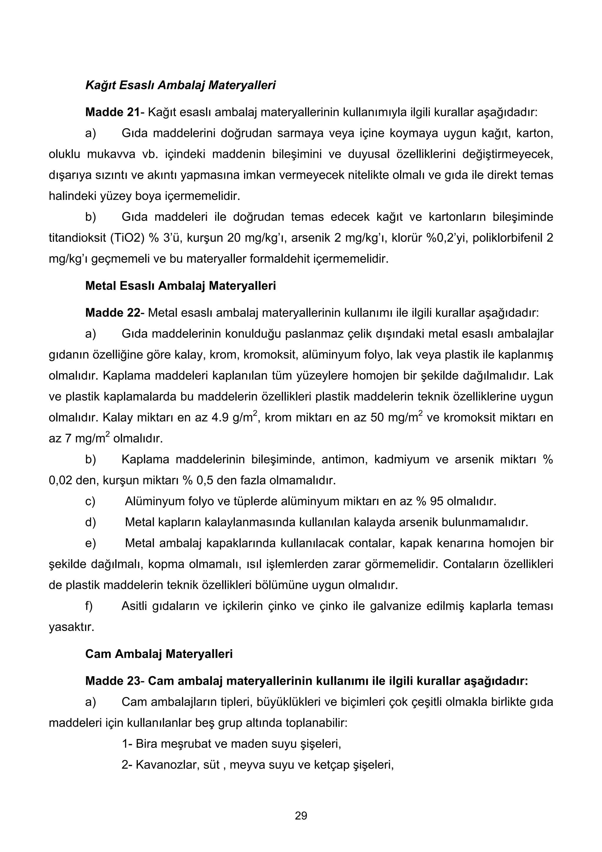 Kağıt Esaslı Ambalaj Materyalleri

       Madde 21- Kağıt esaslı ambalaj materyallerinin kullanımıyla ilgili kurallar aşağıdadır:
       a)     Gıda maddelerini doğrudan sarmaya veya içine koymaya uygun kağıt, karton,
oluklu mukavva vb. içindeki maddenin bileşimini ve duyusal özelliklerini değiştirmeyecek,
dışarıya sızıntı ve akıntı yapmasına imkan vermeyecek nitelikte olmalı ve gıda ile direkt temas
halindeki yüzey boya içermemelidir.
       b)     Gıda maddeleri ile doğrudan temas edecek kağıt ve kartonların bileşiminde
titandioksit (TiO2) % 3’ü, kurşun 20 mg/kg’ı, arsenik 2 mg/kg’ı, klorür %0,2’yi, poliklorbifenil 2
mg/kg’ı geçmemeli ve bu materyaller formaldehit içermemelidir.

       Metal Esaslı Ambalaj Materyalleri

       Madde 22- Metal esaslı ambalaj materyallerinin kullanımı ile ilgili kurallar aşağıdadır:
       a)     Gıda maddelerinin konulduğu paslanmaz çelik dışındaki metal esaslı ambalajlar
gıdanın özelliğine göre kalay, krom, kromoksit, alüminyum folyo, lak veya plastik ile kaplanmış
olmalıdır. Kaplama maddeleri kaplanılan tüm yüzeylere homojen bir şekilde dağılmalıdır. Lak
ve plastik kaplamalarda bu maddelerin özellikleri plastik maddelerin teknik özelliklerine uygun
olmalıdır. Kalay miktarı en az 4.9 g/m2, krom miktarı en az 50 mg/m2 ve kromoksit miktarı en
az 7 mg/m2 olmalıdır.
       b)     Kaplama maddelerinin bileşiminde, antimon, kadmiyum ve arsenik miktarı %
0,02 den, kurşun miktarı % 0,5 den fazla olmamalıdır.
       c)      Alüminyum folyo ve tüplerde alüminyum miktarı en az % 95 olmalıdır.
       d)      Metal kapların kalaylanmasında kullanılan kalayda arsenik bulunmamalıdır.
       e)      Metal ambalaj kapaklarında kullanılacak contalar, kapak kenarına homojen bir
şekilde dağılmalı, kopma olmamalı, ısıl işlemlerden zarar görmemelidir. Contaların özellikleri
de plastik maddelerin teknik özellikleri bölümüne uygun olmalıdır.
       f)     Asitli gıdaların ve içkilerin çinko ve çinko ile galvanize edilmiş kaplarla teması
yasaktır.

       Cam Ambalaj Materyalleri

       Madde 23- Cam ambalaj materyallerinin kullanımı ile ilgili kurallar aşağıdadır:
       a)     Cam ambalajların tipleri, büyüklükleri ve biçimleri çok çeşitli olmakla birlikte gıda
maddeleri için kullanılanlar beş grup altında toplanabilir:
              1- Bira meşrubat ve maden suyu şişeleri,
              2- Kavanozlar, süt , meyva suyu ve ketçap şişeleri,



                                                29
 