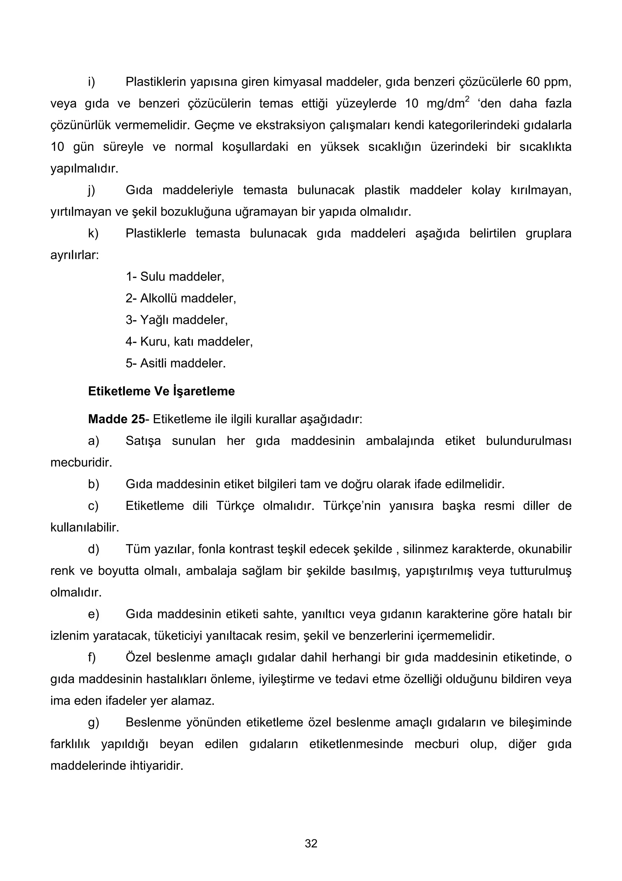 i)        Plastiklerin yapısına giren kimyasal maddeler, gıda benzeri çözücülerle 60 ppm,
veya gıda ve benzeri çözücülerin temas ettiği yüzeylerde 10 mg/dm2 ‘den daha fazla
çözünürlük vermemelidir. Geçme ve ekstraksiyon çalışmaları kendi kategorilerindeki gıdalarla
10 gün süreyle ve normal koşullardaki en yüksek sıcaklığın üzerindeki bir sıcaklıkta
yapılmalıdır.
        j)        Gıda maddeleriyle temasta bulunacak plastik maddeler kolay kırılmayan,
yırtılmayan ve şekil bozukluğuna uğramayan bir yapıda olmalıdır.
        k)        Plastiklerle temasta bulunacak gıda maddeleri aşağıda belirtilen gruplara
ayrılırlar:
                  1- Sulu maddeler,
                  2- Alkollü maddeler,
                  3- Yağlı maddeler,
                  4- Kuru, katı maddeler,
                  5- Asitli maddeler.

        Etiketleme Ve İşaretleme

        Madde 25- Etiketleme ile ilgili kurallar aşağıdadır:
        a)        Satışa sunulan her gıda maddesinin ambalajında etiket bulundurulması
mecburidir.
        b)        Gıda maddesinin etiket bilgileri tam ve doğru olarak ifade edilmelidir.
        c)        Etiketleme dili Türkçe olmalıdır. Türkçe’nin yanısıra başka resmi diller de
kullanılabilir.
        d)        Tüm yazılar, fonla kontrast teşkil edecek şekilde , silinmez karakterde, okunabilir
renk ve boyutta olmalı, ambalaja sağlam bir şekilde basılmış, yapıştırılmış veya tutturulmuş
olmalıdır.
        e)        Gıda maddesinin etiketi sahte, yanıltıcı veya gıdanın karakterine göre hatalı bir
izlenim yaratacak, tüketiciyi yanıltacak resim, şekil ve benzerlerini içermemelidir.
        f)        Özel beslenme amaçlı gıdalar dahil herhangi bir gıda maddesinin etiketinde, o
gıda maddesinin hastalıkları önleme, iyileştirme ve tedavi etme özelliği olduğunu bildiren veya
ima eden ifadeler yer alamaz.
        g)        Beslenme yönünden etiketleme özel beslenme amaçlı gıdaların ve bileşiminde
farklılık yapıldığı beyan edilen gıdaların etiketlenmesinde mecburi olup, diğer gıda
maddelerinde ihtiyaridir.




                                                   32
 