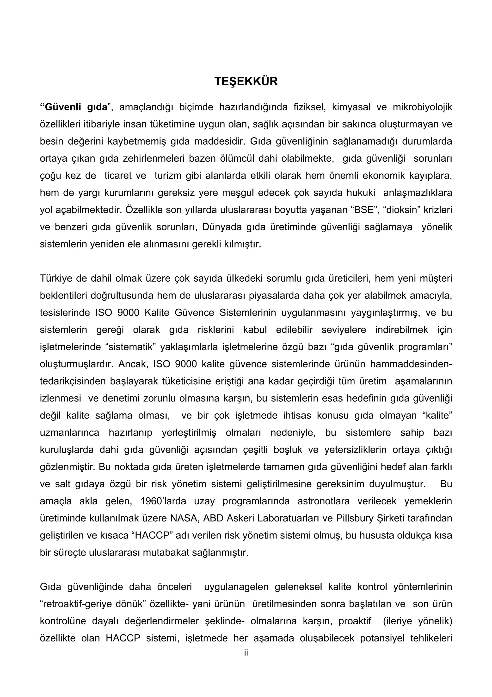 TEŞEKKÜR

“Güvenli gıda”, amaçlandığı biçimde hazırlandığında fiziksel, kimyasal ve mikrobiyolojik
özellikleri itibariyle insan tüketimine uygun olan, sağlık açısından bir sakınca oluşturmayan ve
besin değerini kaybetmemiş gıda maddesidir. Gıda güvenliğinin sağlanamadığı durumlarda
ortaya çıkan gıda zehirlenmeleri bazen ölümcül dahi olabilmekte, gıda güvenliği sorunları
çoğu kez de ticaret ve turizm gibi alanlarda etkili olarak hem önemli ekonomik kayıplara,
hem de yargı kurumlarını gereksiz yere meşgul edecek çok sayıda hukuki anlaşmazlıklara
yol açabilmektedir. Özellikle son yıllarda uluslararası boyutta yaşanan “BSE”, “dioksin” krizleri
ve benzeri gıda güvenlik sorunları, Dünyada gıda üretiminde güvenliği sağlamaya yönelik
sistemlerin yeniden ele alınmasını gerekli kılmıştır.


Türkiye de dahil olmak üzere çok sayıda ülkedeki sorumlu gıda üreticileri, hem yeni müşteri
beklentileri doğrultusunda hem de uluslararası piyasalarda daha çok yer alabilmek amacıyla,
tesislerinde ISO 9000 Kalite Güvence Sistemlerinin uygulanmasını yaygınlaştırmış, ve bu
sistemlerin gereği olarak gıda risklerini kabul edilebilir seviyelere indirebilmek için
işletmelerinde “sistematik” yaklaşımlarla işletmelerine özgü bazı “gıda güvenlik programları”
oluşturmuşlardır. Ancak, ISO 9000 kalite güvence sistemlerinde ürünün hammaddesinden-
tedarikçisinden başlayarak tüketicisine eriştiği ana kadar geçirdiği tüm üretim aşamalarının
izlenmesi ve denetimi zorunlu olmasına karşın, bu sistemlerin esas hedefinin gıda güvenliği
değil kalite sağlama olması,     ve bir çok işletmede ihtisas konusu gıda olmayan “kalite”
uzmanlarınca hazırlanıp yerleştirilmiş olmaları nedeniyle, bu sistemlere sahip bazı
kuruluşlarda dahi gıda güvenliği açısından çeşitli boşluk ve yetersizliklerin ortaya çıktığı
gözlenmiştir. Bu noktada gıda üreten işletmelerde tamamen gıda güvenliğini hedef alan farklı
ve salt gıdaya özgü bir risk yönetim sistemi geliştirilmesine gereksinim duyulmuştur.         Bu
amaçla akla gelen, 1960’larda uzay programlarında astronotlara verilecek yemeklerin
üretiminde kullanılmak üzere NASA, ABD Askeri Laboratuarları ve Pillsbury Şirketi tarafından
geliştirilen ve kısaca “HACCP” adı verilen risk yönetim sistemi olmuş, bu hususta oldukça kısa
bir süreçte uluslararası mutabakat sağlanmıştır.


Gıda güvenliğinde daha önceleri        uygulanagelen geleneksel kalite kontrol yöntemlerinin
“retroaktif-geriye dönük” özellikte- yani ürünün üretilmesinden sonra başlatılan ve son ürün
kontrolüne dayalı değerlendirmeler şeklinde- olmalarına karşın, proaktif        (ileriye yönelik)
özellikte olan HACCP sistemi, işletmede her aşamada oluşabilecek potansiyel tehlikeleri
                                                ii
 