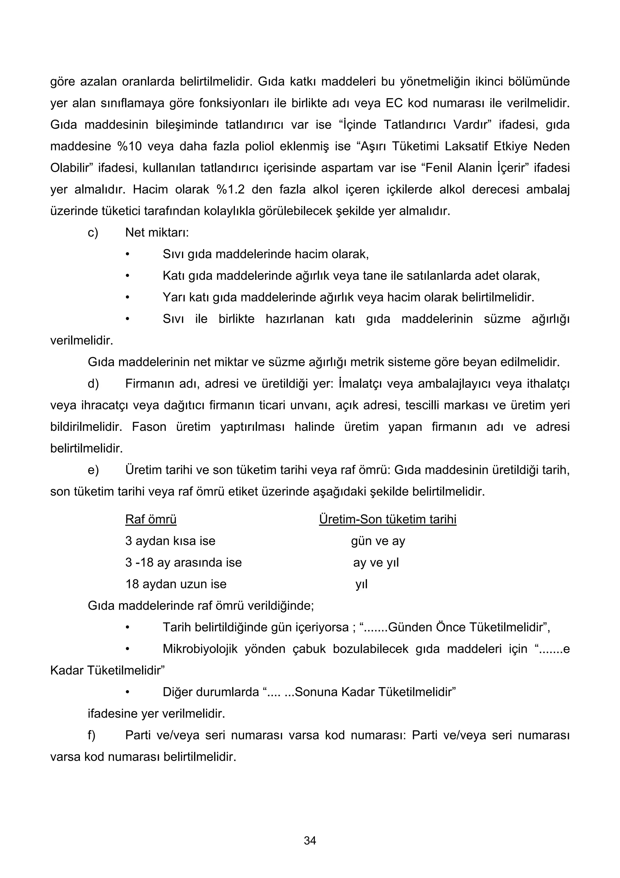 göre azalan oranlarda belirtilmelidir. Gıda katkı maddeleri bu yönetmeliğin ikinci bölümünde
yer alan sınıflamaya göre fonksiyonları ile birlikte adı veya EC kod numarası ile verilmelidir.
Gıda maddesinin bileşiminde tatlandırıcı var ise “İçinde Tatlandırıcı Vardır” ifadesi, gıda
maddesine %10 veya daha fazla poliol eklenmiş ise “Aşırı Tüketimi Laksatif Etkiye Neden
Olabilir” ifadesi, kullanılan tatlandırıcı içerisinde aspartam var ise “Fenil Alanin İçerir” ifadesi
yer almalıdır. Hacim olarak %1.2 den fazla alkol içeren içkilerde alkol derecesi ambalaj
üzerinde tüketici tarafından kolaylıkla görülebilecek şekilde yer almalıdır.
        c)         Net miktarı:
                   •      Sıvı gıda maddelerinde hacim olarak,
                   •      Katı gıda maddelerinde ağırlık veya tane ile satılanlarda adet olarak,
                   •      Yarı katı gıda maddelerinde ağırlık veya hacim olarak belirtilmelidir.
                   •      Sıvı ile birlikte hazırlanan katı gıda maddelerinin süzme ağırlığı
verilmelidir.
        Gıda maddelerinin net miktar ve süzme ağırlığı metrik sisteme göre beyan edilmelidir.
        d)         Firmanın adı, adresi ve üretildiği yer: İmalatçı veya ambalajlayıcı veya ithalatçı
veya ihracatçı veya dağıtıcı firmanın ticari unvanı, açık adresi, tescilli markası ve üretim yeri
bildirilmelidir. Fason üretim yaptırılması halinde üretim yapan firmanın adı ve adresi
belirtilmelidir.
        e)         Üretim tarihi ve son tüketim tarihi veya raf ömrü: Gıda maddesinin üretildiği tarih,
son tüketim tarihi veya raf ömrü etiket üzerinde aşağıdaki şekilde belirtilmelidir.

                   Raf ömrü                               Üretim-Son tüketim tarihi
                   3 aydan kısa ise                            gün ve ay
                   3 -18 ay arasında ise                        ay ve yıl
                   18 aydan uzun ise                            yıl
        Gıda maddelerinde raf ömrü verildiğinde;
                   •      Tarih belirtildiğinde gün içeriyorsa ; “.......Günden Önce Tüketilmelidir”,
                   •      Mikrobiyolojik yönden çabuk bozulabilecek gıda maddeleri için “.......e
Kadar Tüketilmelidir”
                   •      Diğer durumlarda “.... ...Sonuna Kadar Tüketilmelidir”
        ifadesine yer verilmelidir.
        f)         Parti ve/veya seri numarası varsa kod numarası: Parti ve/veya seri numarası
varsa kod numarası belirtilmelidir.




                                                     34
 