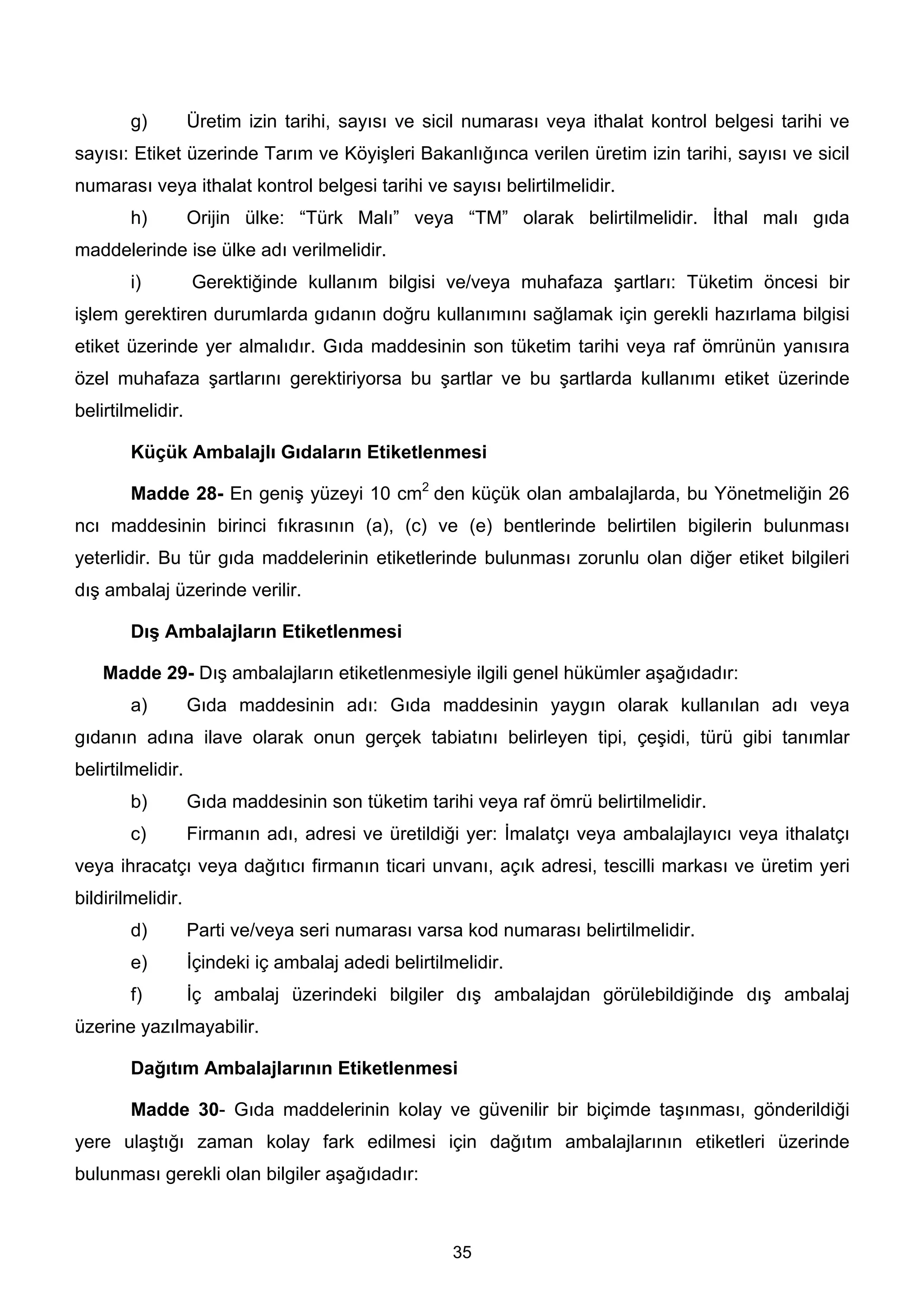 g)         Üretim izin tarihi, sayısı ve sicil numarası veya ithalat kontrol belgesi tarihi ve
sayısı: Etiket üzerinde Tarım ve Köyişleri Bakanlığınca verilen üretim izin tarihi, sayısı ve sicil
numarası veya ithalat kontrol belgesi tarihi ve sayısı belirtilmelidir.
        h)         Orijin ülke: “Türk Malı” veya “TM” olarak belirtilmelidir. İthal malı gıda
maddelerinde ise ülke adı verilmelidir.
        i)         Gerektiğinde kullanım bilgisi ve/veya muhafaza şartları: Tüketim öncesi bir
işlem gerektiren durumlarda gıdanın doğru kullanımını sağlamak için gerekli hazırlama bilgisi
etiket üzerinde yer almalıdır. Gıda maddesinin son tüketim tarihi veya raf ömrünün yanısıra
özel muhafaza şartlarını gerektiriyorsa bu şartlar ve bu şartlarda kullanımı etiket üzerinde
belirtilmelidir.

        Küçük Ambalajlı Gıdaların Etiketlenmesi

        Madde 28- En geniş yüzeyi 10 cm2 den küçük olan ambalajlarda, bu Yönetmeliğin 26
ncı maddesinin birinci fıkrasının (a), (c) ve (e) bentlerinde belirtilen bigilerin bulunması
yeterlidir. Bu tür gıda maddelerinin etiketlerinde bulunması zorunlu olan diğer etiket bilgileri
dış ambalaj üzerinde verilir.

        Dış Ambalajların Etiketlenmesi

    Madde 29- Dış ambalajların etiketlenmesiyle ilgili genel hükümler aşağıdadır:
        a)         Gıda maddesinin adı: Gıda maddesinin yaygın olarak kullanılan adı veya
gıdanın adına ilave olarak onun gerçek tabiatını belirleyen tipi, çeşidi, türü gibi tanımlar
belirtilmelidir.
        b)         Gıda maddesinin son tüketim tarihi veya raf ömrü belirtilmelidir.
        c)         Firmanın adı, adresi ve üretildiği yer: İmalatçı veya ambalajlayıcı veya ithalatçı
veya ihracatçı veya dağıtıcı firmanın ticari unvanı, açık adresi, tescilli markası ve üretim yeri
bildirilmelidir.
        d)         Parti ve/veya seri numarası varsa kod numarası belirtilmelidir.
        e)         İçindeki iç ambalaj adedi belirtilmelidir.
        f)         İç ambalaj üzerindeki bilgiler dış ambalajdan görülebildiğinde dış ambalaj
üzerine yazılmayabilir.

        Dağıtım Ambalajlarının Etiketlenmesi

        Madde 30- Gıda maddelerinin kolay ve güvenilir bir biçimde taşınması, gönderildiği
yere ulaştığı zaman kolay fark edilmesi için dağıtım ambalajlarının etiketleri üzerinde
bulunması gerekli olan bilgiler aşağıdadır:



                                                      35
 