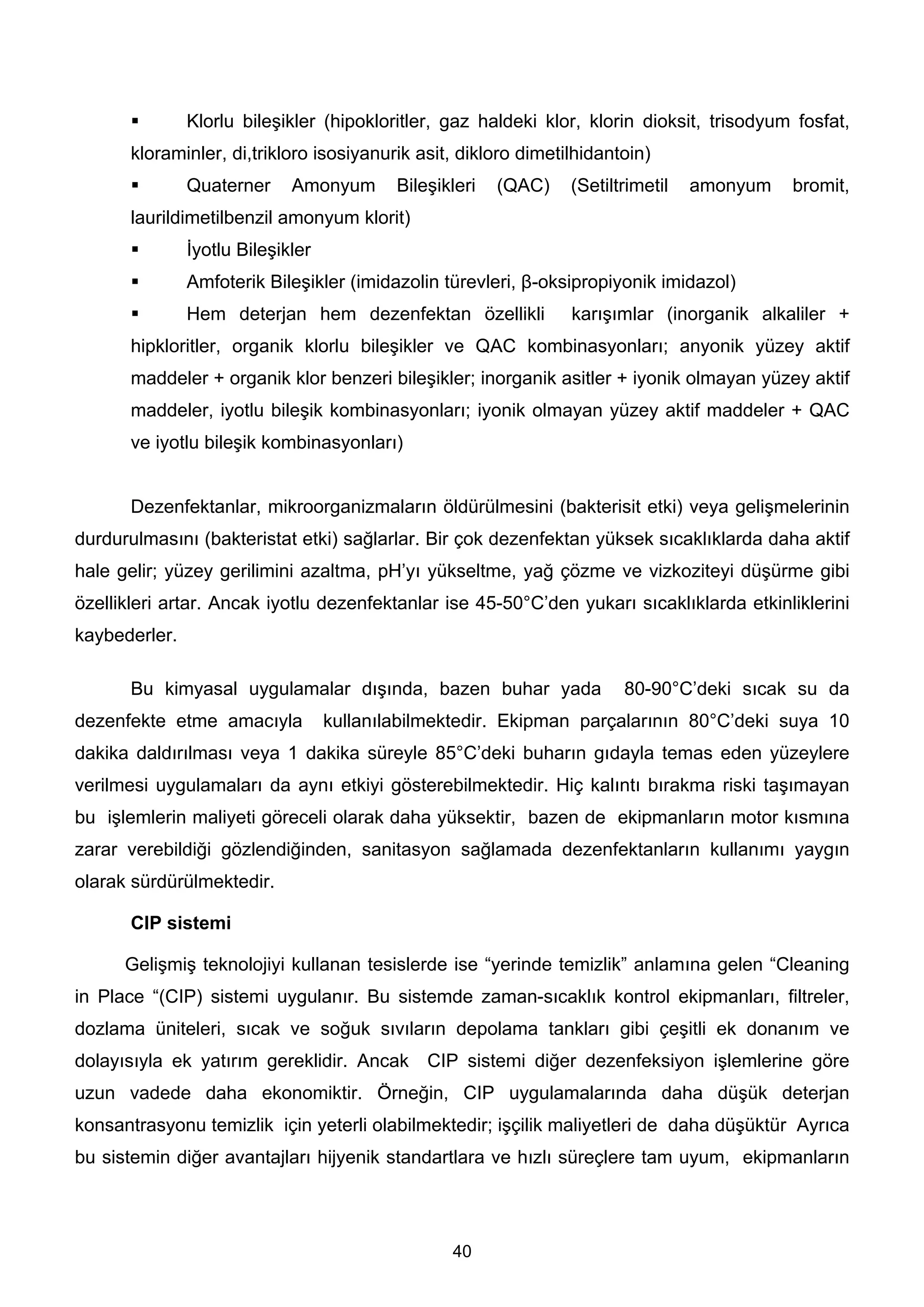 Klorlu bileşikler (hipokloritler, gaz haldeki klor, klorin dioksit, trisodyum fosfat,
       kloraminler, di,trikloro isosiyanurik asit, dikloro dimetilhidantoin)
               Quaterner     Amonyum       Bileşikleri   (QAC)   (Setiltrimetil   amonyum   bromit,
       laurildimetilbenzil amonyum klorit)
               İyotlu Bileşikler
               Amfoterik Bileşikler (imidazolin türevleri, β-oksipropiyonik imidazol)
               Hem deterjan hem dezenfektan özellikli            karışımlar (inorganik alkaliler +
       hipkloritler, organik klorlu bileşikler ve QAC kombinasyonları; anyonik yüzey aktif
       maddeler + organik klor benzeri bileşikler; inorganik asitler + iyonik olmayan yüzey aktif
       maddeler, iyotlu bileşik kombinasyonları; iyonik olmayan yüzey aktif maddeler + QAC
       ve iyotlu bileşik kombinasyonları)


       Dezenfektanlar, mikroorganizmaların öldürülmesini (bakterisit etki) veya gelişmelerinin
durdurulmasını (bakteristat etki) sağlarlar. Bir çok dezenfektan yüksek sıcaklıklarda daha aktif
hale gelir; yüzey gerilimini azaltma, pH’yı yükseltme, yağ çözme ve vizkoziteyi düşürme gibi
özellikleri artar. Ancak iyotlu dezenfektanlar ise 45-50°C’den yukarı sıcaklıklarda etkinliklerini
kaybederler.

       Bu kimyasal uygulamalar dışında, bazen buhar yada                80-90°C’deki sıcak su da
dezenfekte etme amacıyla           kullanılabilmektedir. Ekipman parçalarının 80°C’deki suya 10
dakika daldırılması veya 1 dakika süreyle 85°C’deki buharın gıdayla temas eden yüzeylere
verilmesi uygulamaları da aynı etkiyi gösterebilmektedir. Hiç kalıntı bırakma riski taşımayan
bu işlemlerin maliyeti göreceli olarak daha yüksektir, bazen de ekipmanların motor kısmına
zarar verebildiği gözlendiğinden, sanitasyon sağlamada dezenfektanların kullanımı yaygın
olarak sürdürülmektedir.

       CIP sistemi

      Gelişmiş teknolojiyi kullanan tesislerde ise “yerinde temizlik” anlamına gelen “Cleaning
in Place “(CIP) sistemi uygulanır. Bu sistemde zaman-sıcaklık kontrol ekipmanları, filtreler,
dozlama üniteleri, sıcak ve soğuk sıvıların depolama tankları gibi çeşitli ek donanım ve
dolayısıyla ek yatırım gereklidir. Ancak CIP sistemi diğer dezenfeksiyon işlemlerine göre
uzun vadede daha ekonomiktir. Örneğin, CIP uygulamalarında daha düşük deterjan
konsantrasyonu temizlik için yeterli olabilmektedir; işçilik maliyetleri de daha düşüktür Ayrıca
bu sistemin diğer avantajları hijyenik standartlara ve hızlı süreçlere tam uyum, ekipmanların




                                                  40
 