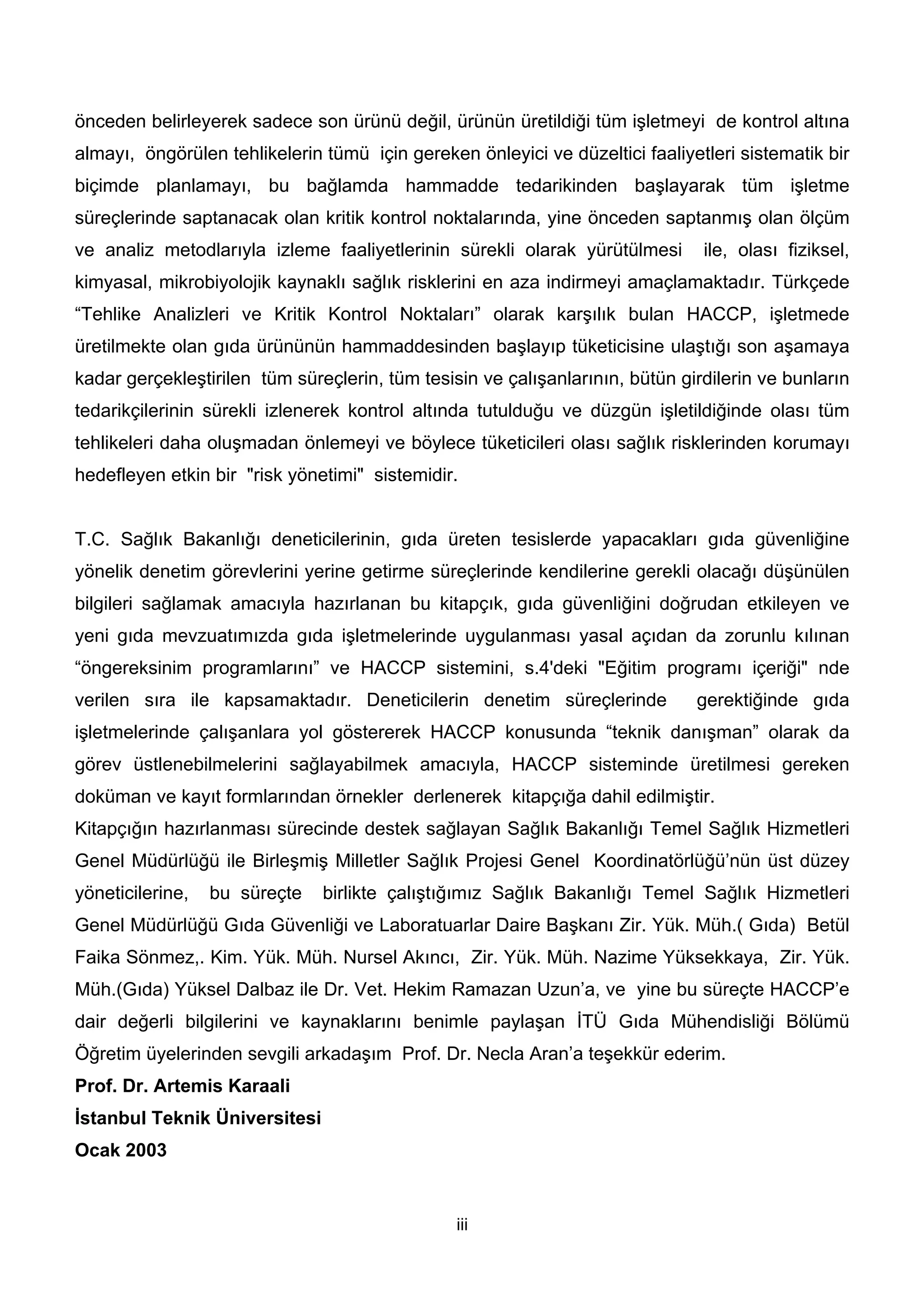 önceden belirleyerek sadece son ürünü değil, ürünün üretildiği tüm işletmeyi de kontrol altına
almayı, öngörülen tehlikelerin tümü için gereken önleyici ve düzeltici faaliyetleri sistematik bir
biçimde planlamayı, bu bağlamda hammadde tedarikinden başlayarak tüm işletme
süreçlerinde saptanacak olan kritik kontrol noktalarında, yine önceden saptanmış olan ölçüm
ve analiz metodlarıyla izleme faaliyetlerinin sürekli olarak yürütülmesi       ile, olası fiziksel,
kimyasal, mikrobiyolojik kaynaklı sağlık risklerini en aza indirmeyi amaçlamaktadır. Türkçede
“Tehlike Analizleri ve Kritik Kontrol Noktaları” olarak karşılık bulan HACCP, işletmede
üretilmekte olan gıda ürününün hammaddesinden başlayıp tüketicisine ulaştığı son aşamaya
kadar gerçekleştirilen tüm süreçlerin, tüm tesisin ve çalışanlarının, bütün girdilerin ve bunların
tedarikçilerinin sürekli izlenerek kontrol altında tutulduğu ve düzgün işletildiğinde olası tüm
tehlikeleri daha oluşmadan önlemeyi ve böylece tüketicileri olası sağlık risklerinden korumayı
hedefleyen etkin bir "risk yönetimi" sistemidir.


T.C. Sağlık Bakanlığı deneticilerinin, gıda üreten tesislerde yapacakları gıda güvenliğine
yönelik denetim görevlerini yerine getirme süreçlerinde kendilerine gerekli olacağı düşünülen
bilgileri sağlamak amacıyla hazırlanan bu kitapçık, gıda güvenliğini doğrudan etkileyen ve
yeni gıda mevzuatımızda gıda işletmelerinde uygulanması yasal açıdan da zorunlu kılınan
“öngereksinim programlarını” ve HACCP sistemini, s.4'deki "Eğitim programı içeriği" nde
verilen sıra ile kapsamaktadır. Deneticilerin denetim süreçlerinde            gerektiğinde gıda
işletmelerinde çalışanlara yol göstererek HACCP konusunda “teknik danışman” olarak da
görev üstlenebilmelerini sağlayabilmek amacıyla, HACCP sisteminde üretilmesi gereken
doküman ve kayıt formlarından örnekler derlenerek kitapçığa dahil edilmiştir.
Kitapçığın hazırlanması sürecinde destek sağlayan Sağlık Bakanlığı Temel Sağlık Hizmetleri
Genel Müdürlüğü ile Birleşmiş Milletler Sağlık Projesi Genel Koordinatörlüğü’nün üst düzey
yöneticilerine,   bu süreçte   birlikte çalıştığımız Sağlık Bakanlığı Temel Sağlık Hizmetleri
Genel Müdürlüğü Gıda Güvenliği ve Laboratuarlar Daire Başkanı Zir. Yük. Müh.( Gıda) Betül
Faika Sönmez,. Kim. Yük. Müh. Nursel Akıncı, Zir. Yük. Müh. Nazime Yüksekkaya, Zir. Yük.
Müh.(Gıda) Yüksel Dalbaz ile Dr. Vet. Hekim Ramazan Uzun’a, ve yine bu süreçte HACCP’e
dair değerli bilgilerini ve kaynaklarını benimle paylaşan İTÜ Gıda Mühendisliği Bölümü
Öğretim üyelerinden sevgili arkadaşım Prof. Dr. Necla Aran’a teşekkür ederim.
Prof. Dr. Artemis Karaali
İstanbul Teknik Üniversitesi
Ocak 2003


                                                iii
 