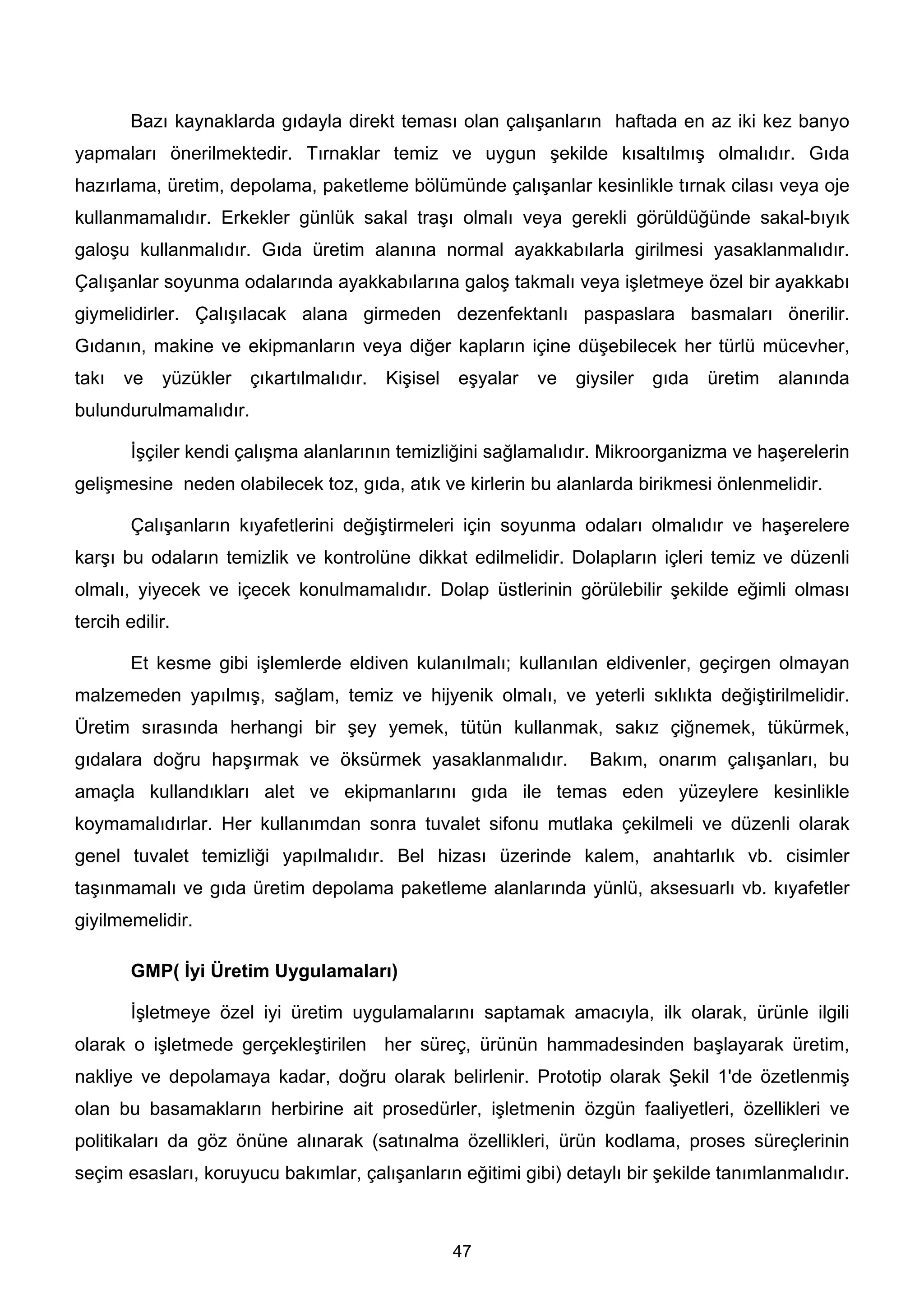 Bazı kaynaklarda gıdayla direkt teması olan çalışanların haftada en az iki kez banyo
yapmaları önerilmektedir. Tırnaklar temiz ve uygun şekilde kısaltılmış olmalıdır. Gıda
hazırlama, üretim, depolama, paketleme bölümünde çalışanlar kesinlikle tırnak cilası veya oje
kullanmamalıdır. Erkekler günlük sakal traşı olmalı veya gerekli görüldüğünde sakal-bıyık
galoşu kullanmalıdır. Gıda üretim alanına normal ayakkabılarla girilmesi yasaklanmalıdır.
Çalışanlar soyunma odalarında ayakkabılarına galoş takmalı veya işletmeye özel bir ayakkabı
giymelidirler. Çalışılacak alana girmeden dezenfektanlı paspaslara basmaları önerilir.
Gıdanın, makine ve ekipmanların veya diğer kapların içine düşebilecek her türlü mücevher,
takı   ve   yüzükler   çıkartılmalıdır.   Kişisel   eşyalar   ve   giysiler   gıda   üretim   alanında
bulundurulmamalıdır.

        İşçiler kendi çalışma alanlarının temizliğini sağlamalıdır. Mikroorganizma ve haşerelerin
gelişmesine neden olabilecek toz, gıda, atık ve kirlerin bu alanlarda birikmesi önlenmelidir.

        Çalışanların kıyafetlerini değiştirmeleri için soyunma odaları olmalıdır ve haşerelere
karşı bu odaların temizlik ve kontrolüne dikkat edilmelidir. Dolapların içleri temiz ve düzenli
olmalı, yiyecek ve içecek konulmamalıdır. Dolap üstlerinin görülebilir şekilde eğimli olması
tercih edilir.

        Et kesme gibi işlemlerde eldiven kulanılmalı; kullanılan eldivenler, geçirgen olmayan
malzemeden yapılmış, sağlam, temiz ve hijyenik olmalı, ve yeterli sıklıkta değiştirilmelidir.
Üretim sırasında herhangi bir şey yemek, tütün kullanmak, sakız çiğnemek, tükürmek,
gıdalara doğru hapşırmak ve öksürmek yasaklanmalıdır.               Bakım, onarım çalışanları, bu
amaçla kullandıkları alet ve ekipmanlarını gıda ile temas eden yüzeylere kesinlikle
koymamalıdırlar. Her kullanımdan sonra tuvalet sifonu mutlaka çekilmeli ve düzenli olarak
genel tuvalet temizliği yapılmalıdır. Bel hizası üzerinde kalem, anahtarlık vb. cisimler
taşınmamalı ve gıda üretim depolama paketleme alanlarında yünlü, aksesuarlı vb. kıyafetler
giyilmemelidir.

        GMP( İyi Üretim Uygulamaları)

        İşletmeye özel iyi üretim uygulamalarını saptamak amacıyla, ilk olarak, ürünle ilgili
olarak o işletmede gerçekleştirilen her süreç, ürünün hammadesinden başlayarak üretim,
nakliye ve depolamaya kadar, doğru olarak belirlenir. Prototip olarak Şekil 1'de özetlenmiş
olan bu basamakların herbirine ait prosedürler, işletmenin özgün faaliyetleri, özellikleri ve
politikaları da göz önüne alınarak (satınalma özellikleri, ürün kodlama, proses süreçlerinin
seçim esasları, koruyucu bakımlar, çalışanların eğitimi gibi) detaylı bir şekilde tanımlanmalıdır.



                                                    47
 