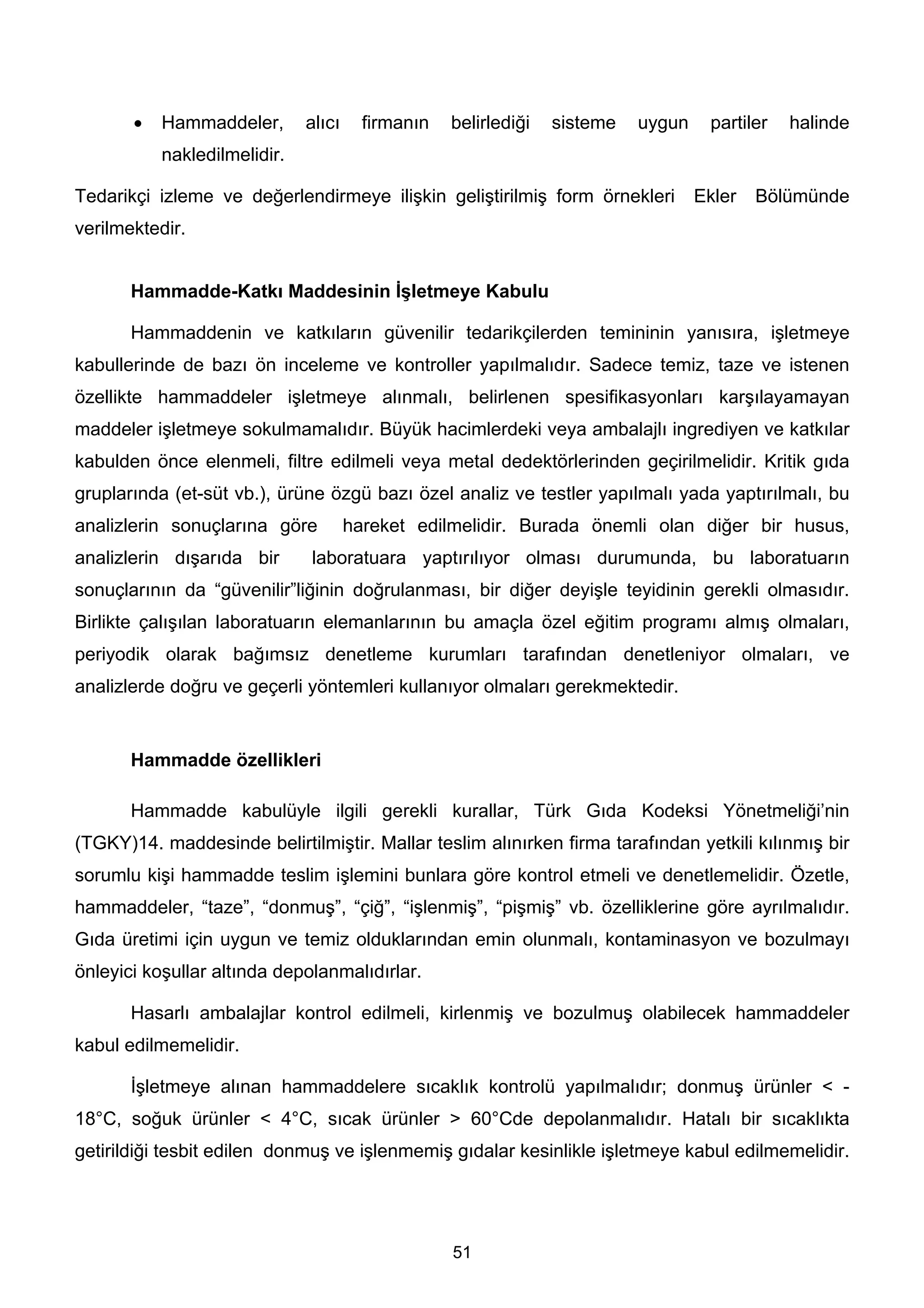 •   Hammaddeler,       alıcı     firmanın   belirlediği   sisteme   uygun    partiler   halinde
           nakledilmelidir.

Tedarikçi izleme ve değerlendirmeye ilişkin geliştirilmiş form örnekleri           Ekler   Bölümünde
verilmektedir.


       Hammadde-Katkı Maddesinin İşletmeye Kabulu

       Hammaddenin ve katkıların güvenilir tedarikçilerden temininin yanısıra, işletmeye
kabullerinde de bazı ön inceleme ve kontroller yapılmalıdır. Sadece temiz, taze ve istenen
özellikte hammaddeler işletmeye alınmalı, belirlenen spesifikasyonları karşılayamayan
maddeler işletmeye sokulmamalıdır. Büyük hacimlerdeki veya ambalajlı ingrediyen ve katkılar
kabulden önce elenmeli, filtre edilmeli veya metal dedektörlerinden geçirilmelidir. Kritik gıda
gruplarında (et-süt vb.), ürüne özgü bazı özel analiz ve testler yapılmalı yada yaptırılmalı, bu
analizlerin sonuçlarına göre          hareket edilmelidir. Burada önemli olan diğer bir husus,
analizlerin dışarıda bir      laboratuara yaptırılıyor olması durumunda, bu laboratuarın
sonuçlarının da “güvenilir”liğinin doğrulanması, bir diğer deyişle teyidinin gerekli olmasıdır.
Birlikte çalışılan laboratuarın elemanlarının bu amaçla özel eğitim programı almış olmaları,
periyodik olarak bağımsız denetleme kurumları tarafından denetleniyor olmaları, ve
analizlerde doğru ve geçerli yöntemleri kullanıyor olmaları gerekmektedir.


       Hammadde özellikleri

       Hammadde kabulüyle ilgili gerekli kurallar, Türk Gıda Kodeksi Yönetmeliği’nin
(TGKY)14. maddesinde belirtilmiştir. Mallar teslim alınırken firma tarafından yetkili kılınmış bir
sorumlu kişi hammadde teslim işlemini bunlara göre kontrol etmeli ve denetlemelidir. Özetle,
hammaddeler, “taze”, “donmuş”, “çiğ”, “işlenmiş”, “pişmiş” vb. özelliklerine göre ayrılmalıdır.
Gıda üretimi için uygun ve temiz olduklarından emin olunmalı, kontaminasyon ve bozulmayı
önleyici koşullar altında depolanmalıdırlar.

       Hasarlı ambalajlar kontrol edilmeli, kirlenmiş ve bozulmuş olabilecek hammaddeler
kabul edilmemelidir.

       İşletmeye alınan hammaddelere sıcaklık kontrolü yapılmalıdır; donmuş ürünler < -
18°C, soğuk ürünler < 4°C, sıcak ürünler > 60°Cde depolanmalıdır. Hatalı bir sıcaklıkta
getirildiği tesbit edilen donmuş ve işlenmemiş gıdalar kesinlikle işletmeye kabul edilmemelidir.




                                                   51
 