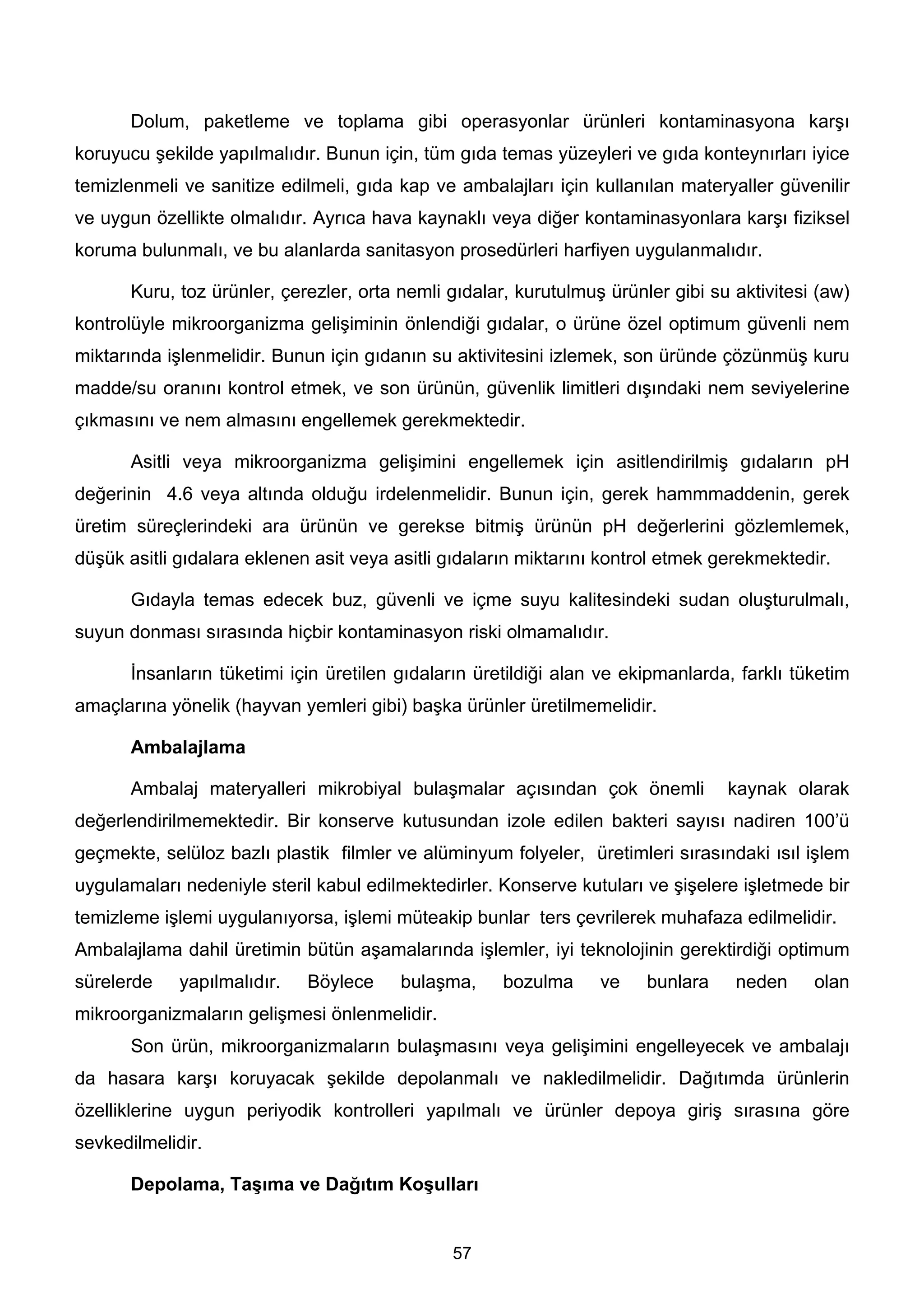 Dolum, paketleme ve toplama gibi operasyonlar ürünleri kontaminasyona karşı
koruyucu şekilde yapılmalıdır. Bunun için, tüm gıda temas yüzeyleri ve gıda konteynırları iyice
temizlenmeli ve sanitize edilmeli, gıda kap ve ambalajları için kullanılan materyaller güvenilir
ve uygun özellikte olmalıdır. Ayrıca hava kaynaklı veya diğer kontaminasyonlara karşı fiziksel
koruma bulunmalı, ve bu alanlarda sanitasyon prosedürleri harfiyen uygulanmalıdır.

       Kuru, toz ürünler, çerezler, orta nemli gıdalar, kurutulmuş ürünler gibi su aktivitesi (aw)
kontrolüyle mikroorganizma gelişiminin önlendiği gıdalar, o ürüne özel optimum güvenli nem
miktarında işlenmelidir. Bunun için gıdanın su aktivitesini izlemek, son üründe çözünmüş kuru
madde/su oranını kontrol etmek, ve son ürünün, güvenlik limitleri dışındaki nem seviyelerine
çıkmasını ve nem almasını engellemek gerekmektedir.

       Asitli veya mikroorganizma gelişimini engellemek için asitlendirilmiş gıdaların pH
değerinin 4.6 veya altında olduğu irdelenmelidir. Bunun için, gerek hammmaddenin, gerek
üretim süreçlerindeki ara ürünün ve gerekse bitmiş ürünün pH değerlerini gözlemlemek,
düşük asitli gıdalara eklenen asit veya asitli gıdaların miktarını kontrol etmek gerekmektedir.

       Gıdayla temas edecek buz, güvenli ve içme suyu kalitesindeki sudan oluşturulmalı,
suyun donması sırasında hiçbir kontaminasyon riski olmamalıdır.

       İnsanların tüketimi için üretilen gıdaların üretildiği alan ve ekipmanlarda, farklı tüketim
amaçlarına yönelik (hayvan yemleri gibi) başka ürünler üretilmemelidir.

       Ambalajlama

       Ambalaj materyalleri mikrobiyal bulaşmalar açısından çok önemli            kaynak olarak
değerlendirilmemektedir. Bir konserve kutusundan izole edilen bakteri sayısı nadiren 100’ü
geçmekte, selüloz bazlı plastik filmler ve alüminyum folyeler, üretimleri sırasındaki ısıl işlem
uygulamaları nedeniyle steril kabul edilmektedirler. Konserve kutuları ve şişelere işletmede bir
temizleme işlemi uygulanıyorsa, işlemi müteakip bunlar ters çevrilerek muhafaza edilmelidir.
Ambalajlama dahil üretimin bütün aşamalarında işlemler, iyi teknolojinin gerektirdiği optimum
sürelerde    yapılmalıdır.   Böylece     bulaşma,     bozulma     ve    bunlara    neden     olan
mikroorganizmaların gelişmesi önlenmelidir.
       Son ürün, mikroorganizmaların bulaşmasını veya gelişimini engelleyecek ve ambalajı
da hasara karşı koruyacak şekilde depolanmalı ve nakledilmelidir. Dağıtımda ürünlerin
özelliklerine uygun periyodik kontrolleri yapılmalı ve ürünler depoya giriş sırasına göre
sevkedilmelidir.

       Depolama, Taşıma ve Dağıtım Koşulları


                                               57
 