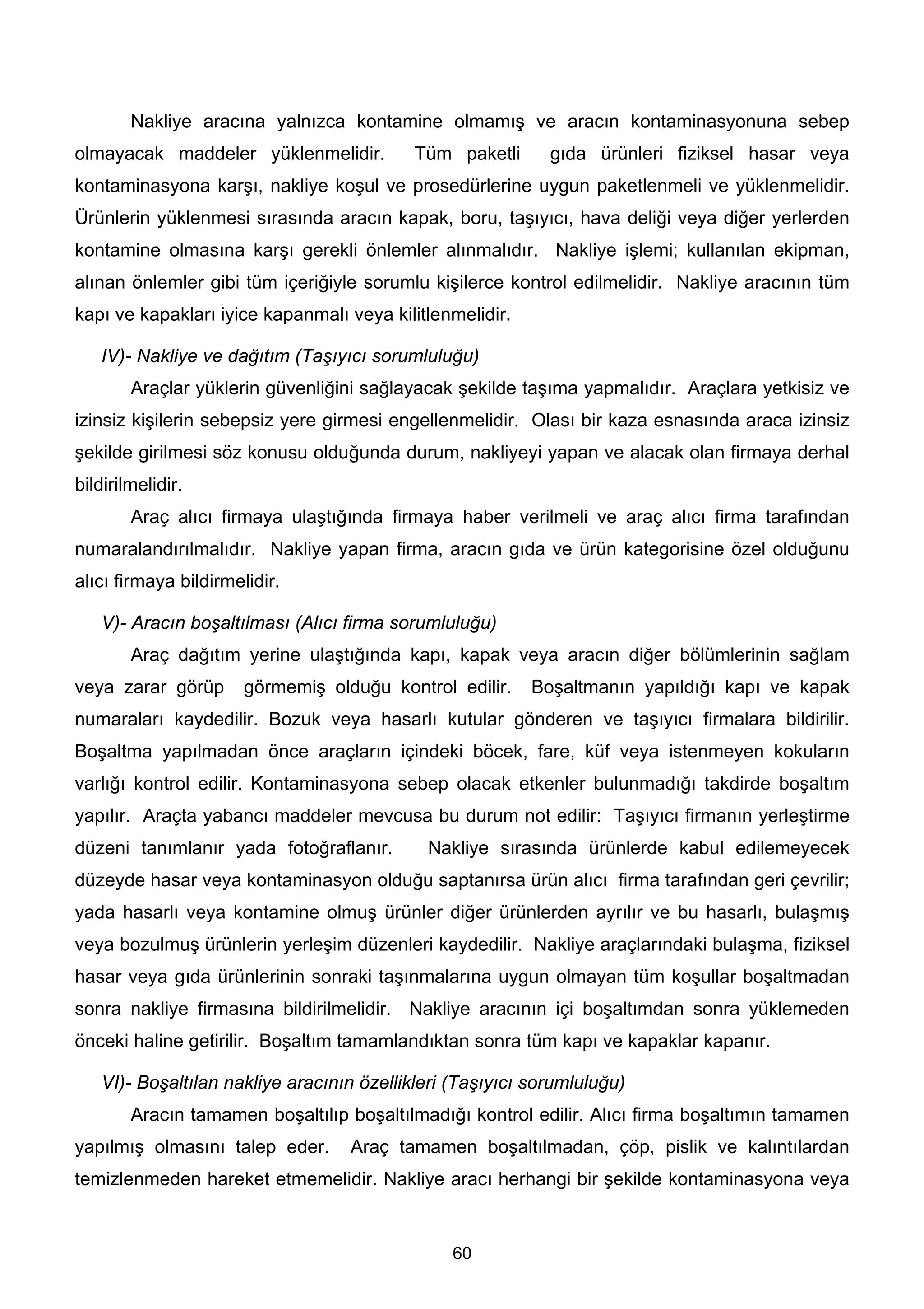 Nakliye aracına yalnızca kontamine olmamış ve aracın kontaminasyonuna sebep
olmayacak maddeler yüklenmelidir.          Tüm paketli      gıda ürünleri fiziksel hasar veya
kontaminasyona karşı, nakliye koşul ve prosedürlerine uygun paketlenmeli ve yüklenmelidir.
Ürünlerin yüklenmesi sırasında aracın kapak, boru, taşıyıcı, hava deliği veya diğer yerlerden
kontamine olmasına karşı gerekli önlemler alınmalıdır. Nakliye işlemi; kullanılan ekipman,
alınan önlemler gibi tüm içeriğiyle sorumlu kişilerce kontrol edilmelidir. Nakliye aracının tüm
kapı ve kapakları iyice kapanmalı veya kilitlenmelidir.

   IV)- Nakliye ve dağıtım (Taşıyıcı sorumluluğu)
        Araçlar yüklerin güvenliğini sağlayacak şekilde taşıma yapmalıdır. Araçlara yetkisiz ve
izinsiz kişilerin sebepsiz yere girmesi engellenmelidir. Olası bir kaza esnasında araca izinsiz
şekilde girilmesi söz konusu olduğunda durum, nakliyeyi yapan ve alacak olan firmaya derhal
bildirilmelidir.
        Araç alıcı firmaya ulaştığında firmaya haber verilmeli ve araç alıcı firma tarafından
numaralandırılmalıdır. Nakliye yapan firma, aracın gıda ve ürün kategorisine özel olduğunu
alıcı firmaya bildirmelidir.

   V)- Aracın boşaltılması (Alıcı firma sorumluluğu)
        Araç dağıtım yerine ulaştığında kapı, kapak veya aracın diğer bölümlerinin sağlam
veya zarar görüp       görmemiş olduğu kontrol edilir.    Boşaltmanın yapıldığı kapı ve kapak
numaraları kaydedilir. Bozuk veya hasarlı kutular gönderen ve taşıyıcı firmalara bildirilir.
Boşaltma yapılmadan önce araçların içindeki böcek, fare, küf veya istenmeyen kokuların
varlığı kontrol edilir. Kontaminasyona sebep olacak etkenler bulunmadığı takdirde boşaltım
yapılır. Araçta yabancı maddeler mevcusa bu durum not edilir: Taşıyıcı firmanın yerleştirme
düzeni tanımlanır yada fotoğraflanır.       Nakliye sırasında ürünlerde kabul edilemeyecek
düzeyde hasar veya kontaminasyon olduğu saptanırsa ürün alıcı firma tarafından geri çevrilir;
yada hasarlı veya kontamine olmuş ürünler diğer ürünlerden ayrılır ve bu hasarlı, bulaşmış
veya bozulmuş ürünlerin yerleşim düzenleri kaydedilir. Nakliye araçlarındaki bulaşma, fiziksel
hasar veya gıda ürünlerinin sonraki taşınmalarına uygun olmayan tüm koşullar boşaltmadan
sonra nakliye firmasına bildirilmelidir. Nakliye aracının içi boşaltımdan sonra yüklemeden
önceki haline getirilir. Boşaltım tamamlandıktan sonra tüm kapı ve kapaklar kapanır.

   VI)- Boşaltılan nakliye aracının özellikleri (Taşıyıcı sorumluluğu)
        Aracın tamamen boşaltılıp boşaltılmadığı kontrol edilir. Alıcı firma boşaltımın tamamen
yapılmış olmasını talep eder.      Araç tamamen boşaltılmadan, çöp, pislik ve kalıntılardan
temizlenmeden hareket etmemelidir. Nakliye aracı herhangi bir şekilde kontaminasyona veya


                                               60
 