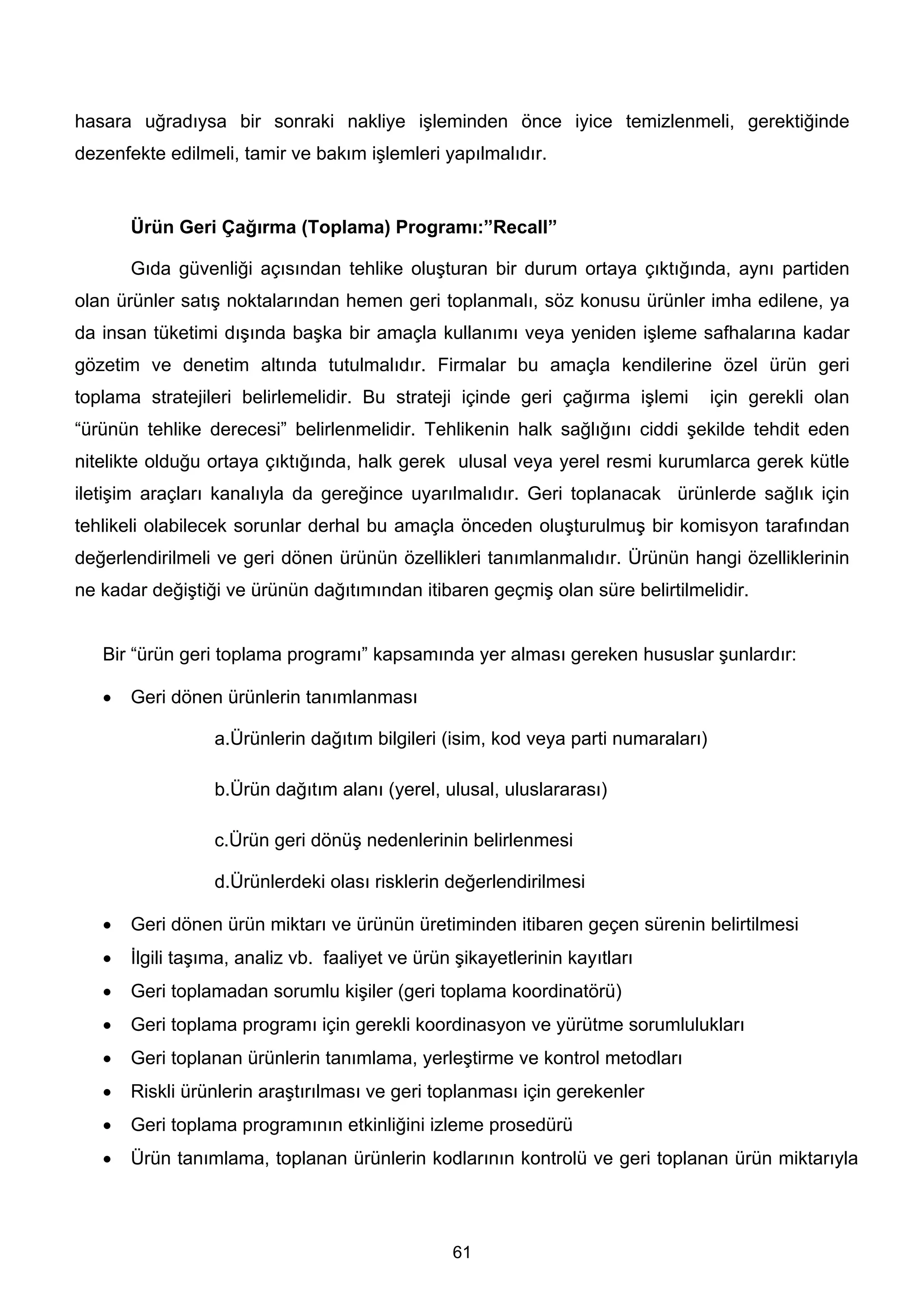 hasara uğradıysa bir sonraki nakliye işleminden önce iyice temizlenmeli, gerektiğinde
dezenfekte edilmeli, tamir ve bakım işlemleri yapılmalıdır.


       Ürün Geri Çağırma (Toplama) Programı:”Recall”

       Gıda güvenliği açısından tehlike oluşturan bir durum ortaya çıktığında, aynı partiden
olan ürünler satış noktalarından hemen geri toplanmalı, söz konusu ürünler imha edilene, ya
da insan tüketimi dışında başka bir amaçla kullanımı veya yeniden işleme safhalarına kadar
gözetim ve denetim altında tutulmalıdır. Firmalar bu amaçla kendilerine özel ürün geri
toplama stratejileri belirlemelidir. Bu strateji içinde geri çağırma işlemi         için gerekli olan
“ürünün tehlike derecesi” belirlenmelidir. Tehlikenin halk sağlığını ciddi şekilde tehdit eden
nitelikte olduğu ortaya çıktığında, halk gerek ulusal veya yerel resmi kurumlarca gerek kütle
iletişim araçları kanalıyla da gereğince uyarılmalıdır. Geri toplanacak ürünlerde sağlık için
tehlikeli olabilecek sorunlar derhal bu amaçla önceden oluşturulmuş bir komisyon tarafından
değerlendirilmeli ve geri dönen ürünün özellikleri tanımlanmalıdır. Ürünün hangi özelliklerinin
ne kadar değiştiği ve ürünün dağıtımından itibaren geçmiş olan süre belirtilmelidir.


   Bir “ürün geri toplama programı” kapsamında yer alması gereken hususlar şunlardır:

   •   Geri dönen ürünlerin tanımlanması

                  a.Ürünlerin dağıtım bilgileri (isim, kod veya parti numaraları)

                  b.Ürün dağıtım alanı (yerel, ulusal, uluslararası)

                  c.Ürün geri dönüş nedenlerinin belirlenmesi

                  d.Ürünlerdeki olası risklerin değerlendirilmesi

   •   Geri dönen ürün miktarı ve ürünün üretiminden itibaren geçen sürenin belirtilmesi
   •   İlgili taşıma, analiz vb. faaliyet ve ürün şikayetlerinin kayıtları
   •   Geri toplamadan sorumlu kişiler (geri toplama koordinatörü)
   •   Geri toplama programı için gerekli koordinasyon ve yürütme sorumlulukları
   •   Geri toplanan ürünlerin tanımlama, yerleştirme ve kontrol metodları
   •   Riskli ürünlerin araştırılması ve geri toplanması için gerekenler
   •   Geri toplama programının etkinliğini izleme prosedürü
   •   Ürün tanımlama, toplanan ürünlerin kodlarının kontrolü ve geri toplanan ürün miktarıyla




                                                 61
 