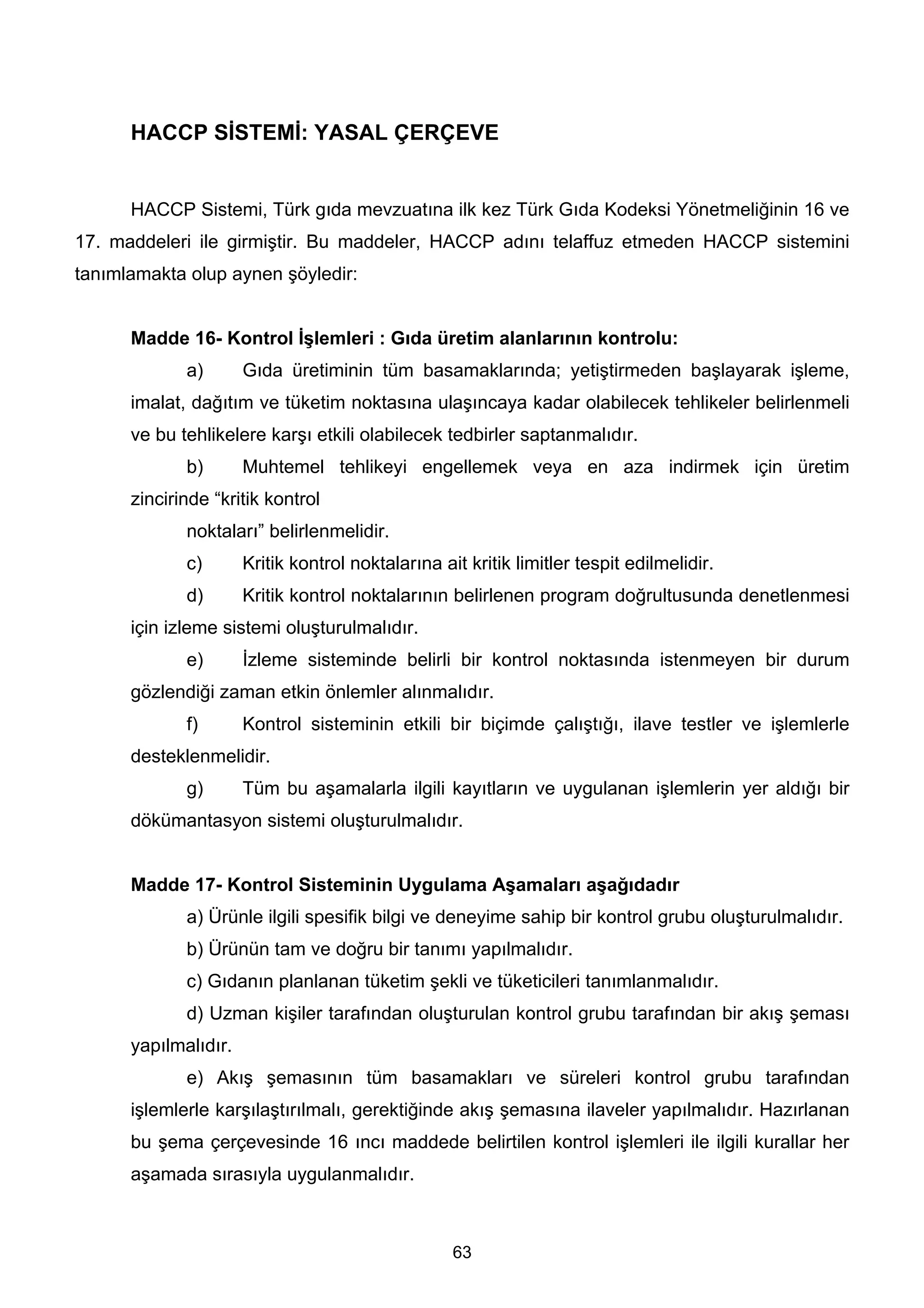 HACCP SİSTEMİ: YASAL ÇERÇEVE


      HACCP Sistemi, Türk gıda mevzuatına ilk kez Türk Gıda Kodeksi Yönetmeliğinin 16 ve
17. maddeleri ile girmiştir. Bu maddeler, HACCP adını telaffuz etmeden HACCP sistemini
tanımlamakta olup aynen şöyledir:


      Madde 16- Kontrol İşlemleri : Gıda üretim alanlarının kontrolu:
             a)       Gıda üretiminin tüm basamaklarında; yetiştirmeden başlayarak işleme,
      imalat, dağıtım ve tüketim noktasına ulaşıncaya kadar olabilecek tehlikeler belirlenmeli
      ve bu tehlikelere karşı etkili olabilecek tedbirler saptanmalıdır.
             b)       Muhtemel tehlikeyi engellemek veya en aza indirmek için üretim
      zincirinde “kritik kontrol
             noktaları” belirlenmelidir.
             c)       Kritik kontrol noktalarına ait kritik limitler tespit edilmelidir.
             d)       Kritik kontrol noktalarının belirlenen program doğrultusunda denetlenmesi
      için izleme sistemi oluşturulmalıdır.
             e)       İzleme sisteminde belirli bir kontrol noktasında istenmeyen bir durum
      gözlendiği zaman etkin önlemler alınmalıdır.
             f)       Kontrol sisteminin etkili bir biçimde çalıştığı, ilave testler ve işlemlerle
      desteklenmelidir.
             g)       Tüm bu aşamalarla ilgili kayıtların ve uygulanan işlemlerin yer aldığı bir
      dökümantasyon sistemi oluşturulmalıdır.


      Madde 17- Kontrol Sisteminin Uygulama Aşamaları aşağıdadır
             a) Ürünle ilgili spesifik bilgi ve deneyime sahip bir kontrol grubu oluşturulmalıdır.
             b) Ürünün tam ve doğru bir tanımı yapılmalıdır.
             c) Gıdanın planlanan tüketim şekli ve tüketicileri tanımlanmalıdır.
             d) Uzman kişiler tarafından oluşturulan kontrol grubu tarafından bir akış şeması
      yapılmalıdır.
             e) Akış şemasının tüm basamakları ve süreleri kontrol grubu tarafından
      işlemlerle karşılaştırılmalı, gerektiğinde akış şemasına ilaveler yapılmalıdır. Hazırlanan
      bu şema çerçevesinde 16 ıncı maddede belirtilen kontrol işlemleri ile ilgili kurallar her
      aşamada sırasıyla uygulanmalıdır.



                                                   63
 