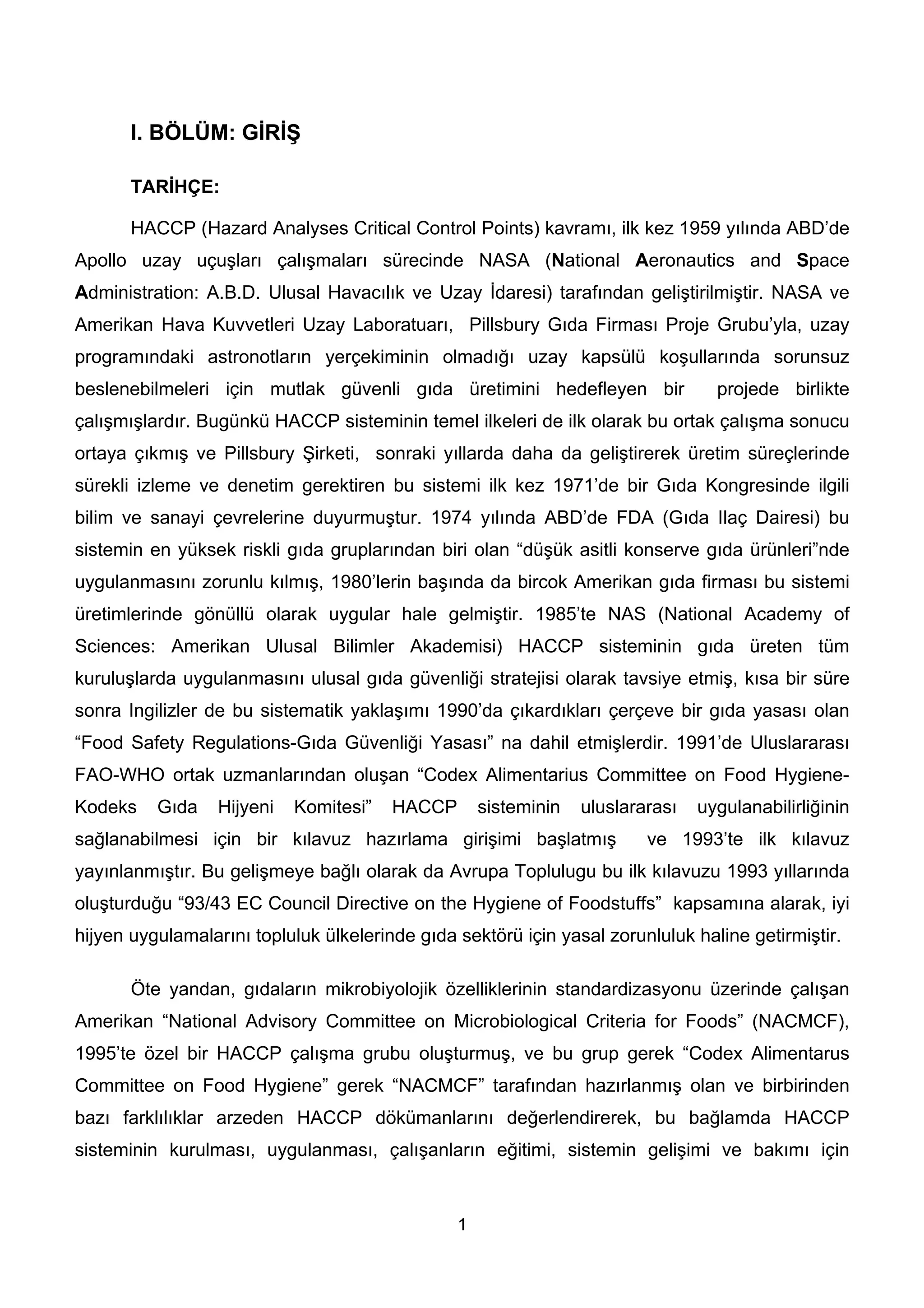 l. BÖLÜM: GİRİŞ

       TARİHÇE:

       HACCP (Hazard Analyses Critical Control Points) kavramı, ilk kez 1959 yılında ABD’de
Apollo uzay uçuşları çalışmaları sürecinde NASA (National Aeronautics and Space
Administration: A.B.D. Ulusal Havacılık ve Uzay İdaresi) tarafından geliştirilmiştir. NASA ve
Amerikan Hava Kuvvetleri Uzay Laboratuarı, Pillsbury Gıda Firması Proje Grubu’yla, uzay
programındaki astronotların yerçekiminin olmadığı uzay kapsülü koşullarında sorunsuz
beslenebilmeleri için mutlak güvenli gıda üretimini hedefleyen bir                projede birlikte
çalışmışlardır. Bugünkü HACCP sisteminin temel ilkeleri de ilk olarak bu ortak çalışma sonucu
ortaya çıkmış ve Pillsbury Şirketi, sonraki yıllarda daha da geliştirerek üretim süreçlerinde
sürekli izleme ve denetim gerektiren bu sistemi ilk kez 1971’de bir Gıda Kongresinde ilgili
bilim ve sanayi çevrelerine duyurmuştur. 1974 yılında ABD’de FDA (Gıda Ilaç Dairesi) bu
sistemin en yüksek riskli gıda gruplarından biri olan “düşük asitli konserve gıda ürünleri”nde
uygulanmasını zorunlu kılmış, 1980’lerin başında da bircok Amerikan gıda firması bu sistemi
üretimlerinde gönüllü olarak uygular hale gelmiştir. 1985’te NAS (National Academy of
Sciences: Amerikan Ulusal Bilimler Akademisi) HACCP sisteminin gıda üreten tüm
kuruluşlarda uygulanmasını ulusal gıda güvenliği stratejisi olarak tavsiye etmiş, kısa bir süre
sonra Ingilizler de bu sistematik yaklaşımı 1990’da çıkardıkları çerçeve bir gıda yasası olan
“Food Safety Regulations-Gıda Güvenliği Yasası” na dahil etmişlerdir. 1991’de Uluslararası
FAO-WHO ortak uzmanlarından oluşan “Codex Alimentarius Committee on Food Hygiene-
Kodeks    Gıda    Hijyeni   Komitesi”   HACCP       sisteminin   uluslararası   uygulanabilirliğinin
sağlanabilmesi için bir kılavuz hazırlama girişimi başlatmış             ve 1993’te ilk kılavuz
yayınlanmıştır. Bu gelişmeye bağlı olarak da Avrupa Toplulugu bu ilk kılavuzu 1993 yıllarında
oluşturduğu “93/43 EC Council Directive on the Hygiene of Foodstuffs” kapsamına alarak, iyi
hijyen uygulamalarını topluluk ülkelerinde gıda sektörü için yasal zorunluluk haline getirmiştir.

       Öte yandan, gıdaların mikrobiyolojik özelliklerinin standardizasyonu üzerinde çalışan
Amerikan “National Advisory Committee on Microbiological Criteria for Foods” (NACMCF),
1995’te özel bir HACCP çalışma grubu oluşturmuş, ve bu grup gerek “Codex Alimentarus
Committee on Food Hygiene” gerek “NACMCF” tarafından hazırlanmış olan ve birbirinden
bazı farklılıklar arzeden HACCP dökümanlarını değerlendirerek, bu bağlamda HACCP
sisteminin kurulması, uygulanması, çalışanların eğitimi, sistemin gelişimi ve bakımı için


                                                1
 