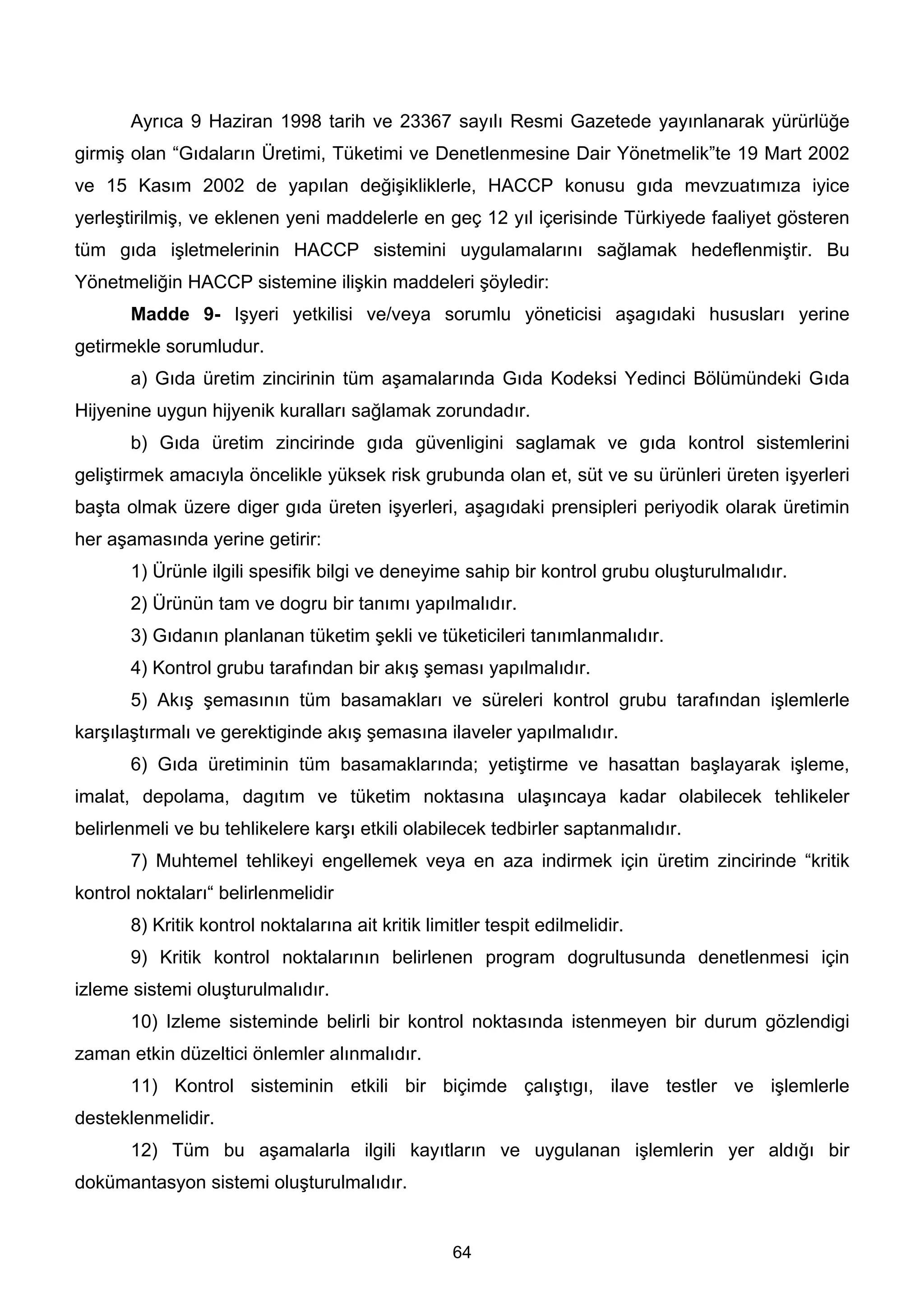 Ayrıca 9 Haziran 1998 tarih ve 23367 sayılı Resmi Gazetede yayınlanarak yürürlüğe
girmiş olan “Gıdaların Üretimi, Tüketimi ve Denetlenmesine Dair Yönetmelik”te 19 Mart 2002
ve 15 Kasım 2002 de yapılan değişikliklerle, HACCP konusu gıda mevzuatımıza iyice
yerleştirilmiş, ve eklenen yeni maddelerle en geç 12 yıl içerisinde Türkiyede faaliyet gösteren
tüm gıda işletmelerinin HACCP sistemini uygulamalarını sağlamak hedeflenmiştir. Bu
Yönetmeliğin HACCP sistemine ilişkin maddeleri şöyledir:
       Madde 9- Işyeri yetkilisi ve/veya sorumlu yöneticisi aşagıdaki hususları yerine
getirmekle sorumludur.
       a) Gıda üretim zincirinin tüm aşamalarında Gıda Kodeksi Yedinci Bölümündeki Gıda
Hijyenine uygun hijyenik kuralları sağlamak zorundadır.
       b) Gıda üretim zincirinde gıda güvenligini saglamak ve gıda kontrol sistemlerini
geliştirmek amacıyla öncelikle yüksek risk grubunda olan et, süt ve su ürünleri üreten işyerleri
başta olmak üzere diger gıda üreten işyerleri, aşagıdaki prensipleri periyodik olarak üretimin
her aşamasında yerine getirir:
       1) Ürünle ilgili spesifik bilgi ve deneyime sahip bir kontrol grubu oluşturulmalıdır.
       2) Ürünün tam ve dogru bir tanımı yapılmalıdır.
       3) Gıdanın planlanan tüketim şekli ve tüketicileri tanımlanmalıdır.
       4) Kontrol grubu tarafından bir akış şeması yapılmalıdır.
       5) Akış şemasının tüm basamakları ve süreleri kontrol grubu tarafından işlemlerle
karşılaştırmalı ve gerektiginde akış şemasına ilaveler yapılmalıdır.
       6) Gıda üretiminin tüm basamaklarında; yetiştirme ve hasattan başlayarak işleme,
imalat, depolama, dagıtım ve tüketim noktasına ulaşıncaya kadar olabilecek tehlikeler
belirlenmeli ve bu tehlikelere karşı etkili olabilecek tedbirler saptanmalıdır.
       7) Muhtemel tehlikeyi engellemek veya en aza indirmek için üretim zincirinde “kritik
kontrol noktaları“ belirlenmelidir
       8) Kritik kontrol noktalarına ait kritik limitler tespit edilmelidir.
       9) Kritik kontrol noktalarının belirlenen program dogrultusunda denetlenmesi için
izleme sistemi oluşturulmalıdır.
       10) Izleme sisteminde belirli bir kontrol noktasında istenmeyen bir durum gözlendigi
zaman etkin düzeltici önlemler alınmalıdır.
       11) Kontrol sisteminin etkili bir biçimde çalıştıgı, ilave testler ve işlemlerle
desteklenmelidir.
       12) Tüm bu aşamalarla ilgili kayıtların ve uygulanan işlemlerin yer aldığı bir
dokümantasyon sistemi oluşturulmalıdır.


                                                    64
 
