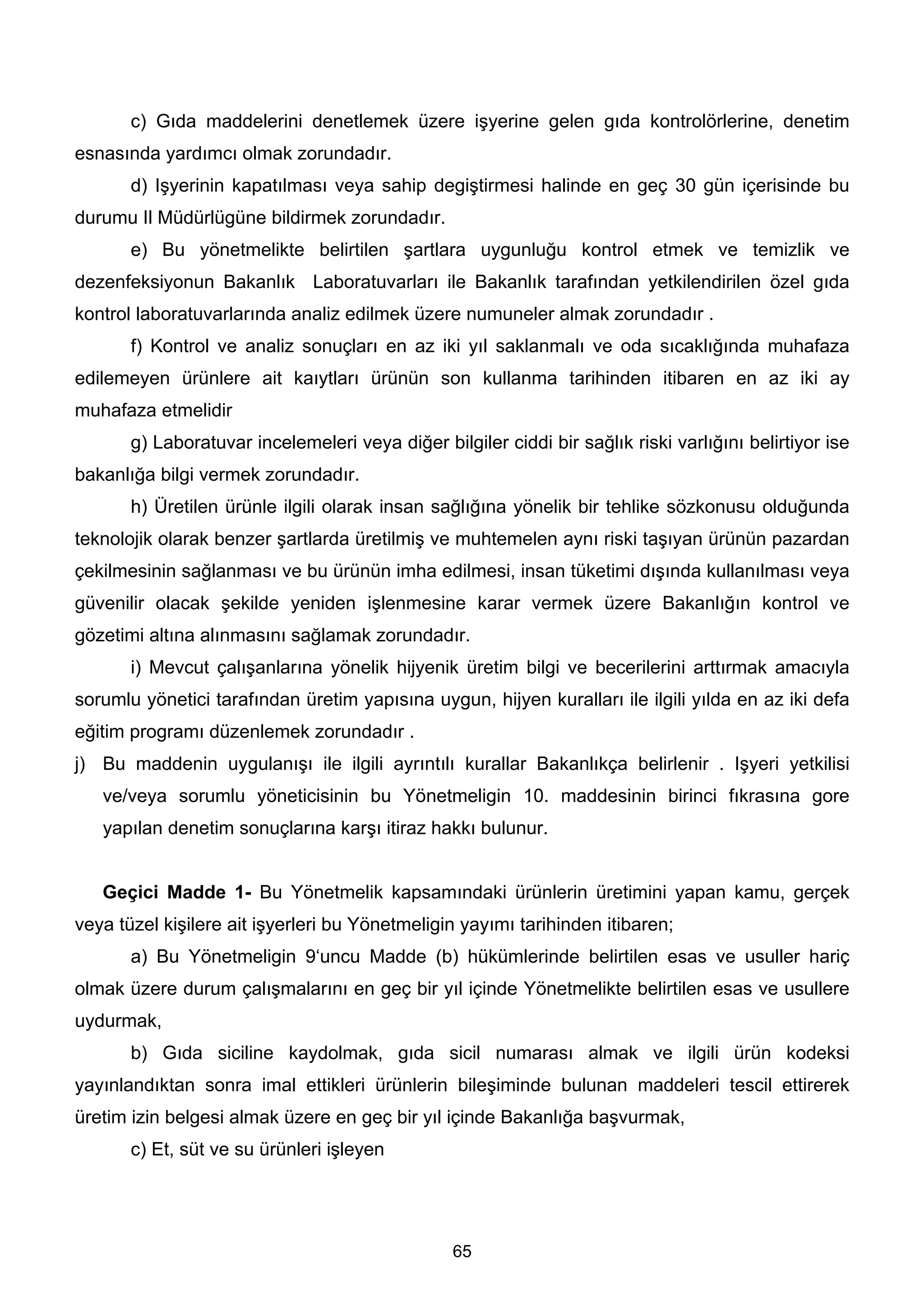 c) Gıda maddelerini denetlemek üzere işyerine gelen gıda kontrolörlerine, denetim
esnasında yardımcı olmak zorundadır.
       d) Işyerinin kapatılması veya sahip degiştirmesi halinde en geç 30 gün içerisinde bu
durumu Il Müdürlügüne bildirmek zorundadır.
       e) Bu yönetmelikte belirtilen şartlara uygunluğu kontrol etmek ve temizlik ve
dezenfeksiyonun Bakanlık Laboratuvarları ile Bakanlık tarafından yetkilendirilen özel gıda
kontrol laboratuvarlarında analiz edilmek üzere numuneler almak zorundadır .
       f) Kontrol ve analiz sonuçları en az iki yıl saklanmalı ve oda sıcaklığında muhafaza
edilemeyen ürünlere ait kaıytları ürünün son kullanma tarihinden itibaren en az iki ay
muhafaza etmelidir
       g) Laboratuvar incelemeleri veya diğer bilgiler ciddi bir sağlık riski varlığını belirtiyor ise
bakanlığa bilgi vermek zorundadır.
       h) Üretilen ürünle ilgili olarak insan sağlığına yönelik bir tehlike sözkonusu olduğunda
teknolojik olarak benzer şartlarda üretilmiş ve muhtemelen aynı riski taşıyan ürünün pazardan
çekilmesinin sağlanması ve bu ürünün imha edilmesi, insan tüketimi dışında kullanılması veya
güvenilir olacak şekilde yeniden işlenmesine karar vermek üzere Bakanlığın kontrol ve
gözetimi altına alınmasını sağlamak zorundadır.
       i) Mevcut çalışanlarına yönelik hijyenik üretim bilgi ve becerilerini arttırmak amacıyla
sorumlu yönetici tarafından üretim yapısına uygun, hijyen kuralları ile ilgili yılda en az iki defa
eğitim programı düzenlemek zorundadır .
j) Bu maddenin uygulanışı ile ilgili ayrıntılı kurallar Bakanlıkça belirlenir . Işyeri yetkilisi
   ve/veya sorumlu yöneticisinin bu Yönetmeligin 10. maddesinin birinci fıkrasına gore
   yapılan denetim sonuçlarına karşı itiraz hakkı bulunur.


   Geçici Madde 1- Bu Yönetmelik kapsamındaki ürünlerin üretimini yapan kamu, gerçek
veya tüzel kişilere ait işyerleri bu Yönetmeligin yayımı tarihinden itibaren;
       a) Bu Yönetmeligin 9‘uncu Madde (b) hükümlerinde belirtilen esas ve usuller hariç
olmak üzere durum çalışmalarını en geç bir yıl içinde Yönetmelikte belirtilen esas ve usullere
uydurmak,
       b) Gıda siciline kaydolmak, gıda sicil numarası almak ve ilgili ürün kodeksi
yayınlandıktan sonra imal ettikleri ürünlerin bileşiminde bulunan maddeleri tescil ettirerek
üretim izin belgesi almak üzere en geç bir yıl içinde Bakanlığa başvurmak,
       c) Et, süt ve su ürünleri işleyen




                                                 65
 