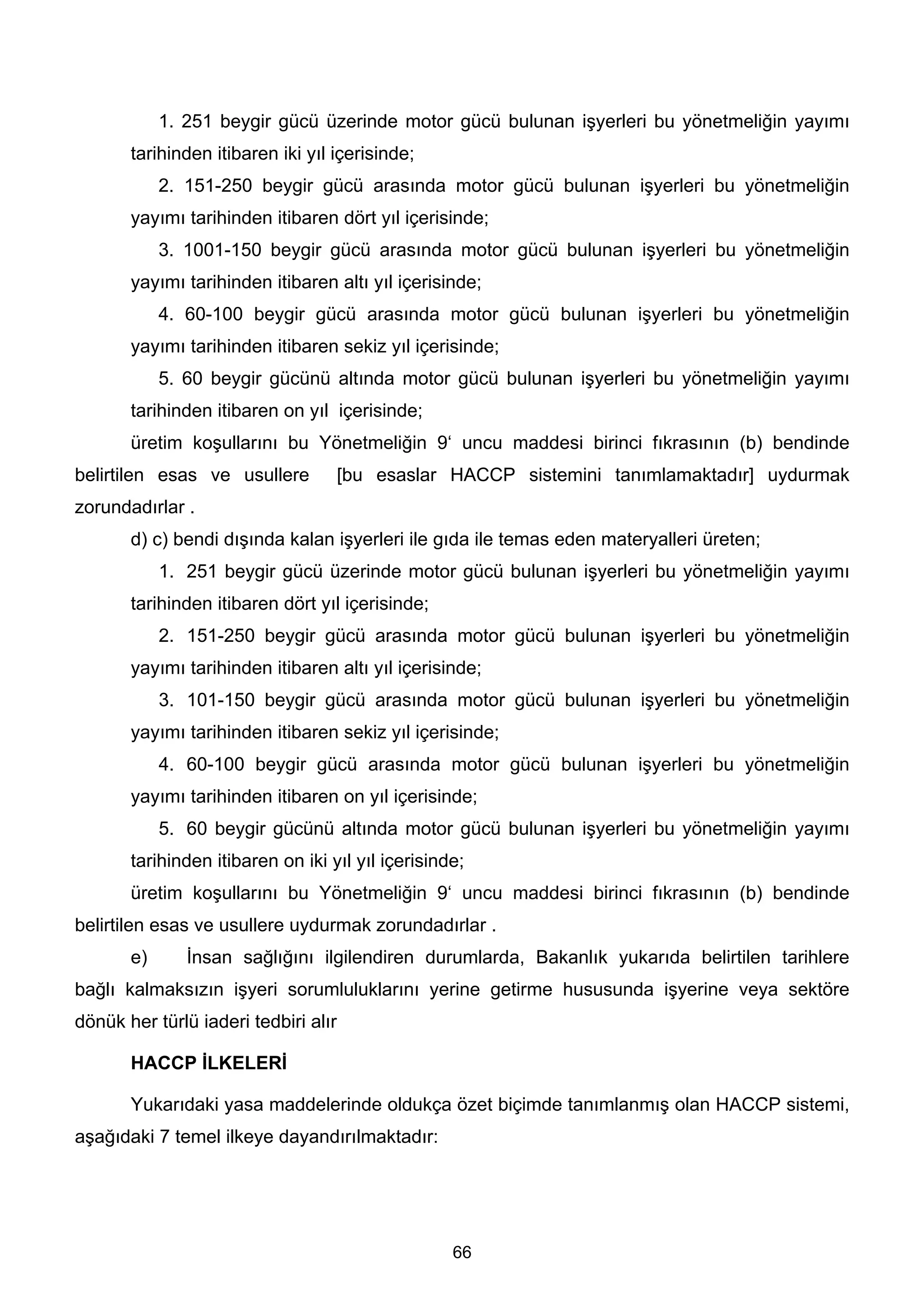 1. 251 beygir gücü üzerinde motor gücü bulunan işyerleri bu yönetmeliğin yayımı
       tarihinden itibaren iki yıl içerisinde;
            2. 151-250 beygir gücü arasında motor gücü bulunan işyerleri bu yönetmeliğin
       yayımı tarihinden itibaren dört yıl içerisinde;
            3. 1001-150 beygir gücü arasında motor gücü bulunan işyerleri bu yönetmeliğin
       yayımı tarihinden itibaren altı yıl içerisinde;
            4. 60-100 beygir gücü arasında motor gücü bulunan işyerleri bu yönetmeliğin
       yayımı tarihinden itibaren sekiz yıl içerisinde;
            5. 60 beygir gücünü altında motor gücü bulunan işyerleri bu yönetmeliğin yayımı
       tarihinden itibaren on yıl içerisinde;
       üretim koşullarını bu Yönetmeliğin 9‘ uncu maddesi birinci fıkrasının (b) bendinde
belirtilen esas ve usullere           [bu esaslar HACCP sistemini tanımlamaktadır] uydurmak
zorundadırlar .
       d) c) bendi dışında kalan işyerleri ile gıda ile temas eden materyalleri üreten;
            1. 251 beygir gücü üzerinde motor gücü bulunan işyerleri bu yönetmeliğin yayımı
       tarihinden itibaren dört yıl içerisinde;
            2. 151-250 beygir gücü arasında motor gücü bulunan işyerleri bu yönetmeliğin
       yayımı tarihinden itibaren altı yıl içerisinde;
            3. 101-150 beygir gücü arasında motor gücü bulunan işyerleri bu yönetmeliğin
       yayımı tarihinden itibaren sekiz yıl içerisinde;
            4. 60-100 beygir gücü arasında motor gücü bulunan işyerleri bu yönetmeliğin
       yayımı tarihinden itibaren on yıl içerisinde;
            5. 60 beygir gücünü altında motor gücü bulunan işyerleri bu yönetmeliğin yayımı
       tarihinden itibaren on iki yıl yıl içerisinde;
       üretim koşullarını bu Yönetmeliğin 9‘ uncu maddesi birinci fıkrasının (b) bendinde
belirtilen esas ve usullere uydurmak zorundadırlar .
       e)      İnsan sağlığını ilgilendiren durumlarda, Bakanlık yukarıda belirtilen tarihlere
bağlı kalmaksızın işyeri sorumluluklarını yerine getirme hususunda işyerine veya sektöre
dönük her türlü iaderi tedbiri alır

       HACCP İLKELERİ

       Yukarıdaki yasa maddelerinde oldukça özet biçimde tanımlanmış olan HACCP sistemi,
aşağıdaki 7 temel ilkeye dayandırılmaktadır:




                                                   66
 
