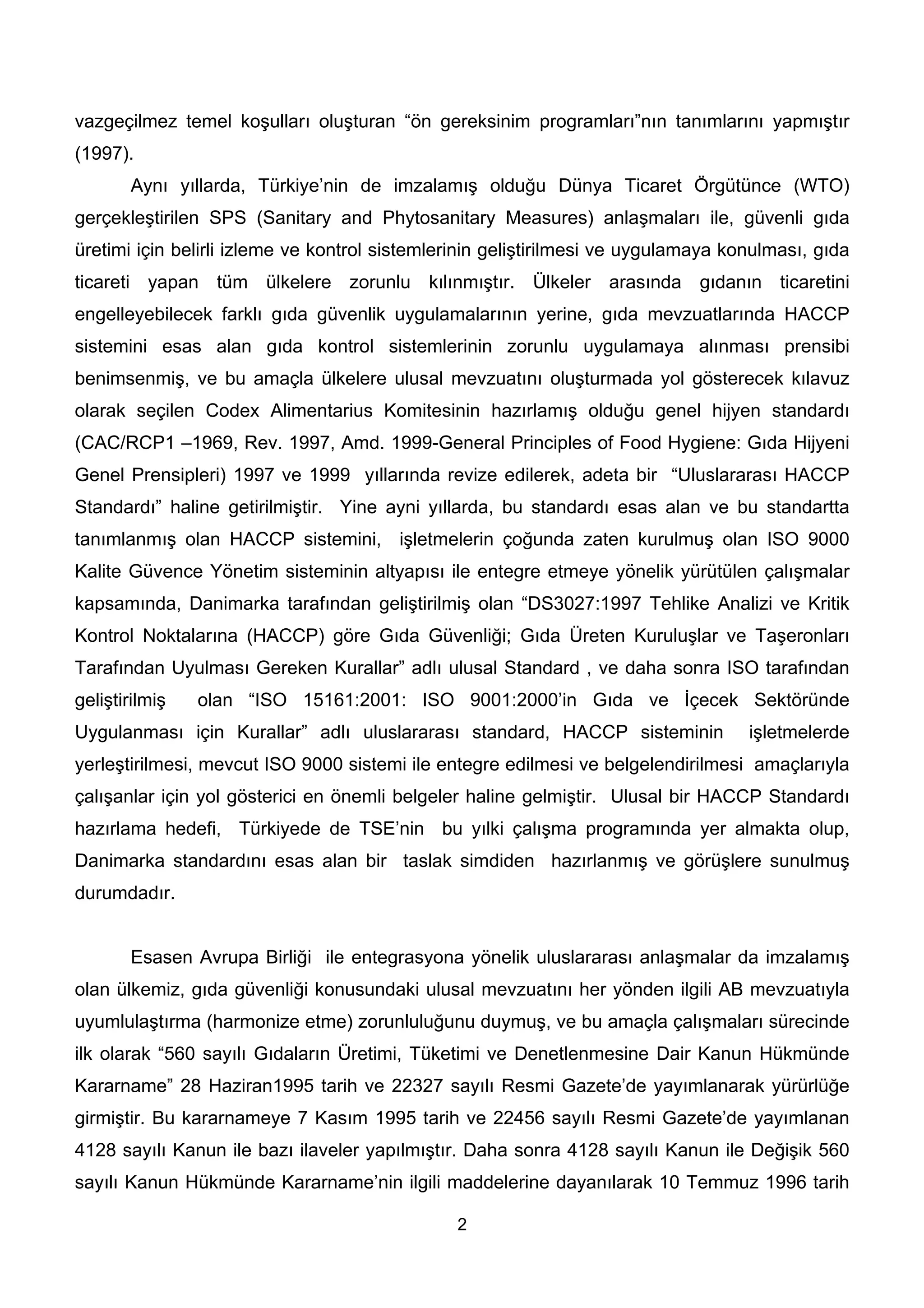 vazgeçilmez temel koşulları oluşturan “ön gereksinim programları”nın tanımlarını yapmıştır
(1997).
       Aynı yıllarda, Türkiye’nin de imzalamış olduğu Dünya Ticaret Örgütünce (WTO)
gerçekleştirilen SPS (Sanitary and Phytosanitary Measures) anlaşmaları ile, güvenli gıda
üretimi için belirli izleme ve kontrol sistemlerinin geliştirilmesi ve uygulamaya konulması, gıda
ticareti yapan tüm ülkelere zorunlu kılınmıştır. Ülkeler arasında gıdanın ticaretini
engelleyebilecek farklı gıda güvenlik uygulamalarının yerine, gıda mevzuatlarında HACCP
sistemini esas alan gıda kontrol sistemlerinin zorunlu uygulamaya alınması prensibi
benimsenmiş, ve bu amaçla ülkelere ulusal mevzuatını oluşturmada yol gösterecek kılavuz
olarak seçilen Codex Alimentarius Komitesinin hazırlamış olduğu genel hijyen standardı
(CAC/RCP1 –1969, Rev. 1997, Amd. 1999-General Principles of Food Hygiene: Gıda Hijyeni
Genel Prensipleri) 1997 ve 1999 yıllarında revize edilerek, adeta bir “Uluslararası HACCP
Standardı” haline getirilmiştir. Yine ayni yıllarda, bu standardı esas alan ve bu standartta
tanımlanmış olan HACCP sistemini, işletmelerin çoğunda zaten kurulmuş olan ISO 9000
Kalite Güvence Yönetim sisteminin altyapısı ile entegre etmeye yönelik yürütülen çalışmalar
kapsamında, Danimarka tarafından geliştirilmiş olan “DS3027:1997 Tehlike Analizi ve Kritik
Kontrol Noktalarına (HACCP) göre Gıda Güvenliği; Gıda Üreten Kuruluşlar ve Taşeronları
Tarafından Uyulması Gereken Kurallar” adlı ulusal Standard , ve daha sonra ISO tarafından
geliştirilmiş   olan “ISO 15161:2001: ISO 9001:2000’in Gıda ve İçecek Sektöründe
Uygulanması için Kurallar” adlı uluslararası standard, HACCP sisteminin             işletmelerde
yerleştirilmesi, mevcut ISO 9000 sistemi ile entegre edilmesi ve belgelendirilmesi amaçlarıyla
çalışanlar için yol gösterici en önemli belgeler haline gelmiştir. Ulusal bir HACCP Standardı
hazırlama hedefi, Türkiyede de TSE’nin bu yılki çalışma programında yer almakta olup,
Danimarka standardını esas alan bir taslak simdiden hazırlanmış ve görüşlere sunulmuş
durumdadır.


       Esasen Avrupa Birliği ile entegrasyona yönelik uluslararası anlaşmalar da imzalamış
olan ülkemiz, gıda güvenliği konusundaki ulusal mevzuatını her yönden ilgili AB mevzuatıyla
uyumlulaştırma (harmonize etme) zorunluluğunu duymuş, ve bu amaçla çalışmaları sürecinde
ilk olarak “560 sayılı Gıdaların Üretimi, Tüketimi ve Denetlenmesine Dair Kanun Hükmünde
Kararname” 28 Haziran1995 tarih ve 22327 sayılı Resmi Gazete’de yayımlanarak yürürlüğe
girmiştir. Bu kararnameye 7 Kasım 1995 tarih ve 22456 sayılı Resmi Gazete’de yayımlanan
4128 sayılı Kanun ile bazı ilaveler yapılmıştır. Daha sonra 4128 sayılı Kanun ile Değişik 560
sayılı Kanun Hükmünde Kararname’nin ilgili maddelerine dayanılarak 10 Temmuz 1996 tarih

                                               2
 