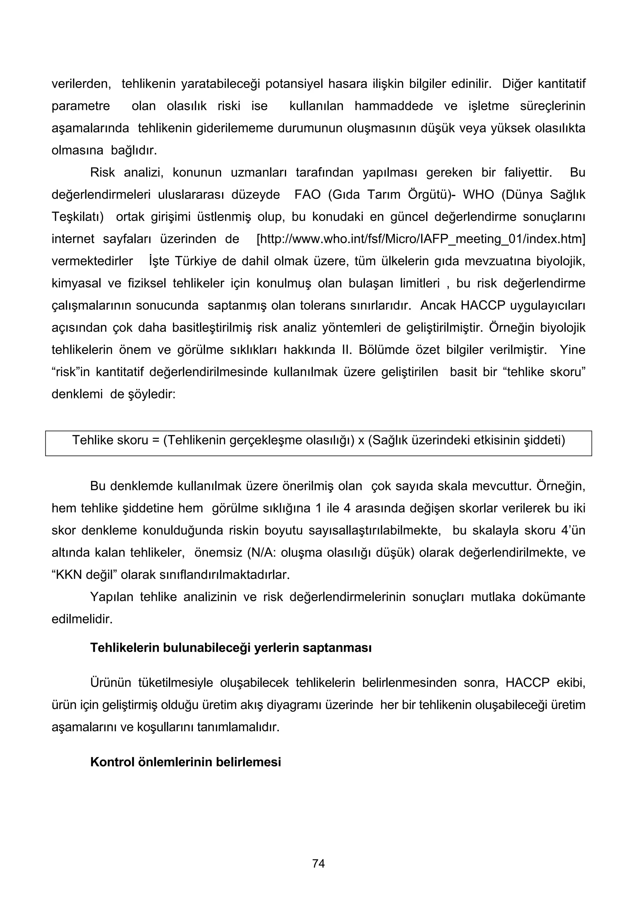 verilerden, tehlikenin yaratabileceği potansiyel hasara ilişkin bilgiler edinilir. Diğer kantitatif
parametre      olan olasılık riski ise       kullanılan hammaddede ve işletme süreçlerinin
aşamalarında tehlikenin giderilememe durumunun oluşmasının düşük veya yüksek olasılıkta
olmasına bağlıdır.
       Risk analizi, konunun uzmanları tarafından yapılması gereken bir faliyettir.              Bu
değerlendirmeleri uluslararası düzeyde         FAO (Gıda Tarım Örgütü)- WHO (Dünya Sağlık
Teşkilatı) ortak girişimi üstlenmiş olup, bu konudaki en güncel değerlendirme sonuçlarını
internet sayfaları üzerinden de      [http://www.who.int/fsf/Micro/IAFP_meeting_01/index.htm]
vermektedirler    İşte Türkiye de dahil olmak üzere, tüm ülkelerin gıda mevzuatına biyolojik,
kimyasal ve fiziksel tehlikeler için konulmuş olan bulaşan limitleri , bu risk değerlendirme
çalışmalarının sonucunda saptanmış olan tolerans sınırlarıdır. Ancak HACCP uygulayıcıları
açısından çok daha basitleştirilmiş risk analiz yöntemleri de geliştirilmiştir. Örneğin biyolojik
tehlikelerin önem ve görülme sıklıkları hakkında II. Bölümde özet bilgiler verilmiştir. Yine
“risk”in kantitatif değerlendirilmesinde kullanılmak üzere geliştirilen basit bir “tehlike skoru”
denklemi de şöyledir:


    Tehlike skoru = (Tehlikenin gerçekleşme olasılığı) x (Sağlık üzerindeki etkisinin şiddeti)


       Bu denklemde kullanılmak üzere önerilmiş olan çok sayıda skala mevcuttur. Örneğin,
hem tehlike şiddetine hem görülme sıklığına 1 ile 4 arasında değişen skorlar verilerek bu iki
skor denkleme konulduğunda riskin boyutu sayısallaştırılabilmekte, bu skalayla skoru 4’ün
altında kalan tehlikeler, önemsiz (N/A: oluşma olasılığı düşük) olarak değerlendirilmekte, ve
“KKN değil” olarak sınıflandırılmaktadırlar.
       Yapılan tehlike analizinin ve risk değerlendirmelerinin sonuçları mutlaka dokümante
edilmelidir.

       Tehlikelerin bulunabileceği yerlerin saptanması

       Ürünün tüketilmesiyle oluşabilecek tehlikelerin belirlenmesinden sonra, HACCP ekibi,
ürün için geliştirmiş olduğu üretim akış diyagramı üzerinde her bir tehlikenin oluşabileceği üretim
aşamalarını ve koşullarını tanımlamalıdır.

       Kontrol önlemlerinin belirlemesi




                                                 74
 
