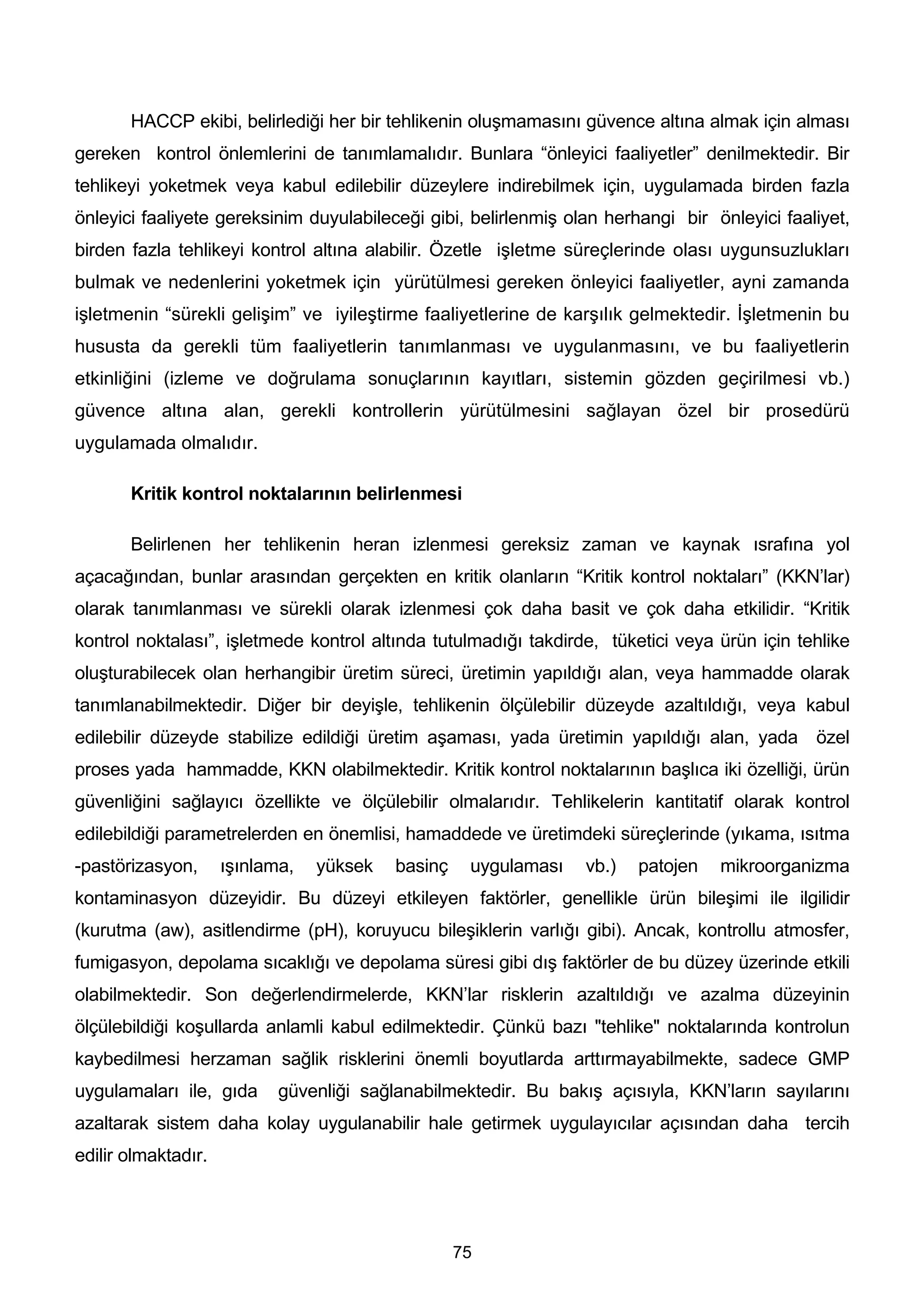 HACCP ekibi, belirlediği her bir tehlikenin oluşmamasını güvence altına almak için alması
gereken kontrol önlemlerini de tanımlamalıdır. Bunlara “önleyici faaliyetler” denilmektedir. Bir
tehlikeyi yoketmek veya kabul edilebilir düzeylere indirebilmek için, uygulamada birden fazla
önleyici faaliyete gereksinim duyulabileceği gibi, belirlenmiş olan herhangi bir önleyici faaliyet,
birden fazla tehlikeyi kontrol altına alabilir. Özetle işletme süreçlerinde olası uygunsuzlukları
bulmak ve nedenlerini yoketmek için yürütülmesi gereken önleyici faaliyetler, ayni zamanda
işletmenin “sürekli gelişim” ve iyileştirme faaliyetlerine de karşılık gelmektedir. İşletmenin bu
hususta da gerekli tüm faaliyetlerin tanımlanması ve uygulanmasını, ve bu faaliyetlerin
etkinliğini (izleme ve doğrulama sonuçlarının kayıtları, sistemin gözden geçirilmesi vb.)
güvence altına alan, gerekli kontrollerin yürütülmesini sağlayan özel bir prosedürü
uygulamada olmalıdır.

       Kritik kontrol noktalarının belirlenmesi

       Belirlenen her tehlikenin heran izlenmesi gereksiz zaman ve kaynak ısrafına yol
açacağından, bunlar arasından gerçekten en kritik olanların “Kritik kontrol noktaları” (KKN’lar)
olarak tanımlanması ve sürekli olarak izlenmesi çok daha basit ve çok daha etkilidir. “Kritik
kontrol noktalası”, işletmede kontrol altında tutulmadığı takdirde, tüketici veya ürün için tehlike
oluşturabilecek olan herhangibir üretim süreci, üretimin yapıldığı alan, veya hammadde olarak
tanımlanabilmektedir. Diğer bir deyişle, tehlikenin ölçülebilir düzeyde azaltıldığı, veya kabul
edilebilir düzeyde stabilize edildiği üretim aşaması, yada üretimin yapıldığı alan, yada özel
proses yada hammadde, KKN olabilmektedir. Kritik kontrol noktalarının başlıca iki özelliği, ürün
güvenliğini sağlayıcı özellikte ve ölçülebilir olmalarıdır. Tehlikelerin kantitatif olarak kontrol
edilebildiği parametrelerden en önemlisi, hamaddede ve üretimdeki süreçlerinde (yıkama, ısıtma
-pastörizasyon,      ışınlama,   yüksek   basinç    uygulaması   vb.)   patojen   mikroorganizma
kontaminasyon düzeyidir. Bu düzeyi etkileyen faktörler, genellikle ürün bileşimi ile ilgilidir
(kurutma (aw), asitlendirme (pH), koruyucu bileşiklerin varlığı gibi). Ancak, kontrollu atmosfer,
fumigasyon, depolama sıcaklığı ve depolama süresi gibi dış faktörler de bu düzey üzerinde etkili
olabilmektedir. Son değerlendirmelerde, KKN’lar risklerin azaltıldığı ve azalma düzeyinin
ölçülebildiği koşullarda anlamli kabul edilmektedir. Çünkü bazı "tehlike" noktalarında kontrolun
kaybedilmesi herzaman sağlik risklerini önemli boyutlarda arttırmayabilmekte, sadece GMP
uygulamaları ile, gıda      güvenliği sağlanabilmektedir. Bu bakış açısıyla, KKN’ların sayılarını
azaltarak sistem daha kolay uygulanabilir hale getirmek uygulayıcılar açısından daha tercih
edilir olmaktadır.




                                                   75
 