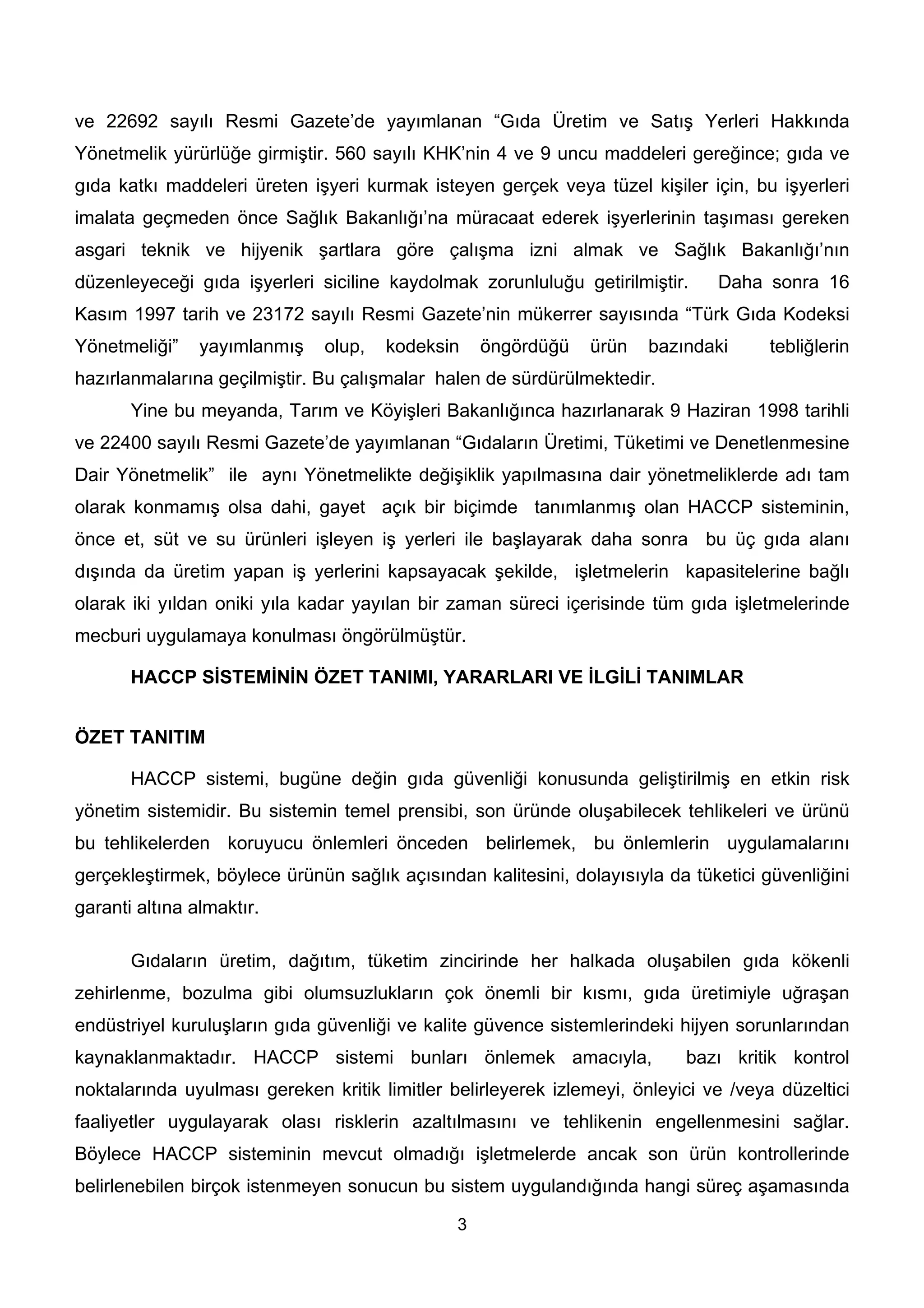 ve 22692 sayılı Resmi Gazete’de yayımlanan “Gıda Üretim ve Satış Yerleri Hakkında
Yönetmelik yürürlüğe girmiştir. 560 sayılı KHK’nin 4 ve 9 uncu maddeleri gereğince; gıda ve
gıda katkı maddeleri üreten işyeri kurmak isteyen gerçek veya tüzel kişiler için, bu işyerleri
imalata geçmeden önce Sağlık Bakanlığı’na müracaat ederek işyerlerinin taşıması gereken
asgari teknik ve hijyenik şartlara göre çalışma izni almak ve Sağlık Bakanlığı’nın
düzenleyeceği gıda işyerleri siciline kaydolmak zorunluluğu getirilmiştir.     Daha sonra 16
Kasım 1997 tarih ve 23172 sayılı Resmi Gazete’nin mükerrer sayısında “Türk Gıda Kodeksi
Yönetmeliği”    yayımlanmış   olup,   kodeksin     öngördüğü   ürün    bazındaki      tebliğlerin
hazırlanmalarına geçilmiştir. Bu çalışmalar halen de sürdürülmektedir.
       Yine bu meyanda, Tarım ve Köyişleri Bakanlığınca hazırlanarak 9 Haziran 1998 tarihli
ve 22400 sayılı Resmi Gazete’de yayımlanan “Gıdaların Üretimi, Tüketimi ve Denetlenmesine
Dair Yönetmelik” ile aynı Yönetmelikte değişiklik yapılmasına dair yönetmeliklerde adı tam
olarak konmamış olsa dahi, gayet açık bir biçimde tanımlanmış olan HACCP sisteminin,
önce et, süt ve su ürünleri işleyen iş yerleri ile başlayarak daha sonra bu üç gıda alanı
dışında da üretim yapan iş yerlerini kapsayacak şekilde, işletmelerin kapasitelerine bağlı
olarak iki yıldan oniki yıla kadar yayılan bir zaman süreci içerisinde tüm gıda işletmelerinde
mecburi uygulamaya konulması öngörülmüştür.

       HACCP SİSTEMİNİN ÖZET TANIMI, YARARLARI VE İLGİLİ TANIMLAR


ÖZET TANITIM

       HACCP sistemi, bugüne değin gıda güvenliği konusunda geliştirilmiş en etkin risk
yönetim sistemidir. Bu sistemin temel prensibi, son üründe oluşabilecek tehlikeleri ve ürünü
bu tehlikelerden koruyucu önlemleri önceden belirlemek, bu önlemlerin uygulamalarını
gerçekleştirmek, böylece ürünün sağlık açısından kalitesini, dolayısıyla da tüketici güvenliğini
garanti altına almaktır.

       Gıdaların üretim, dağıtım, tüketim zincirinde her halkada oluşabilen gıda kökenli
zehirlenme, bozulma gibi olumsuzlukların çok önemli bir kısmı, gıda üretimiyle uğraşan
endüstriyel kuruluşların gıda güvenliği ve kalite güvence sistemlerindeki hijyen sorunlarından
kaynaklanmaktadır. HACCP sistemi bunları önlemek amacıyla,                 bazı kritik kontrol
noktalarında uyulması gereken kritik limitler belirleyerek izlemeyi, önleyici ve /veya düzeltici
faaliyetler uygulayarak olası risklerin azaltılmasını ve tehlikenin engellenmesini sağlar.
Böylece HACCP sisteminin mevcut olmadığı işletmelerde ancak son ürün kontrollerinde
belirlenebilen birçok istenmeyen sonucun bu sistem uygulandığında hangi süreç aşamasında

                                               3
 