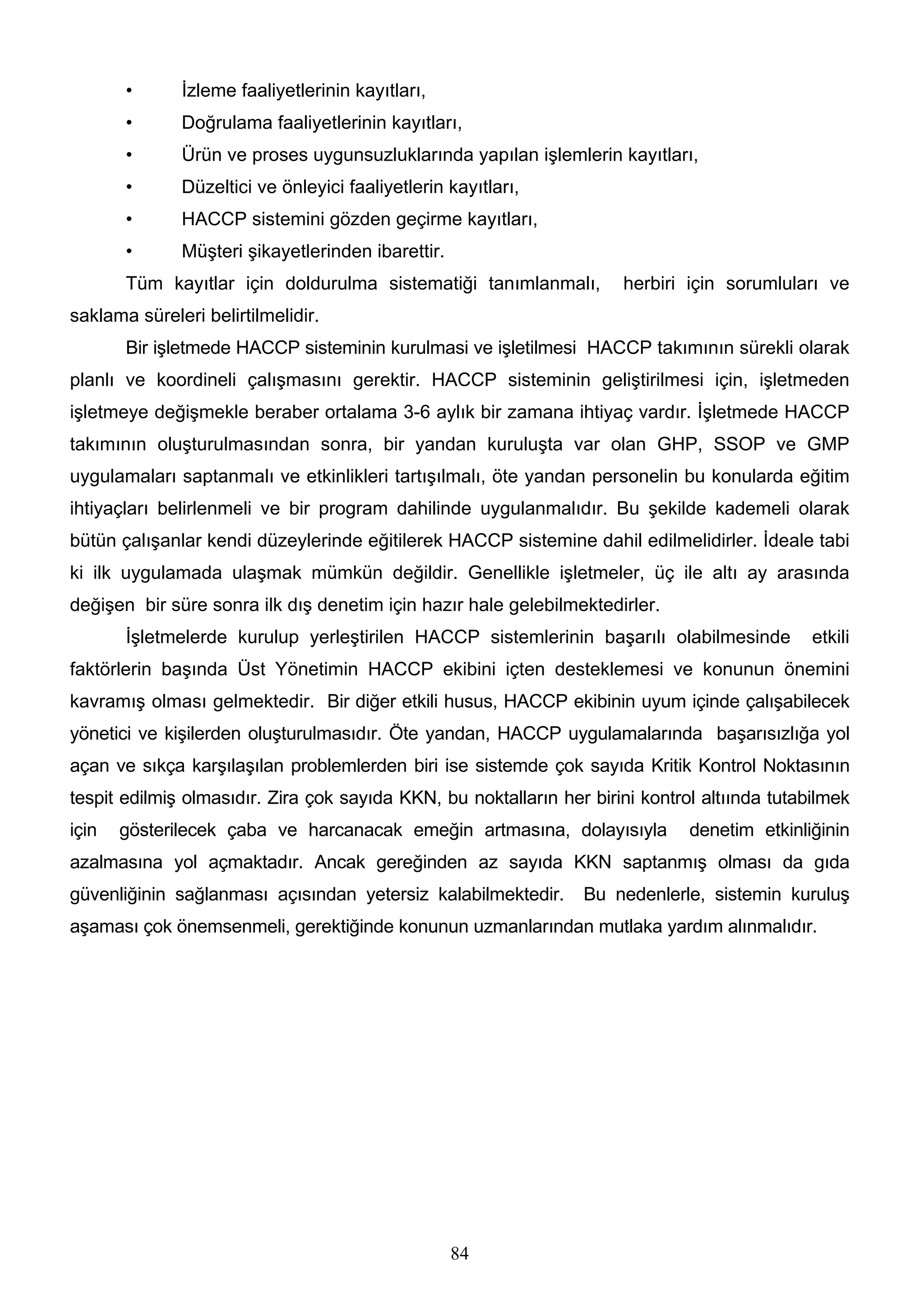 •      İzleme faaliyetlerinin kayıtları,
       •      Doğrulama faaliyetlerinin kayıtları,
       •      Ürün ve proses uygunsuzluklarında yapılan işlemlerin kayıtları,
       •      Düzeltici ve önleyici faaliyetlerin kayıtları,
       •      HACCP sistemini gözden geçirme kayıtları,
       •      Müşteri şikayetlerinden ibarettir.
       Tüm kayıtlar için doldurulma sistematiği tanımlanmalı,         herbiri için sorumluları ve
saklama süreleri belirtilmelidir.
       Bir işletmede HACCP sisteminin kurulmasi ve işletilmesi HACCP takımının sürekli olarak
planlı ve koordineli çalışmasını gerektir. HACCP sisteminin geliştirilmesi için, işletmeden
işletmeye değişmekle beraber ortalama 3-6 aylık bir zamana ihtiyaç vardır. İşletmede HACCP
takımının oluşturulmasından sonra, bir yandan kuruluşta var olan GHP, SSOP ve GMP
uygulamaları saptanmalı ve etkinlikleri tartışılmalı, öte yandan personelin bu konularda eğitim
ihtiyaçları belirlenmeli ve bir program dahilinde uygulanmalıdır. Bu şekilde kademeli olarak
bütün çalışanlar kendi düzeylerinde eğitilerek HACCP sistemine dahil edilmelidirler. İdeale tabi
ki ilk uygulamada ulaşmak mümkün değildir. Genellikle işletmeler, üç ile altı ay arasında
değişen bir süre sonra ilk dış denetim için hazır hale gelebilmektedirler.
       İşletmelerde kurulup yerleştirilen HACCP sistemlerinin başarılı olabilmesinde           etkili
faktörlerin başında Üst Yönetimin HACCP ekibini içten desteklemesi ve konunun önemini
kavramış olması gelmektedir. Bir diğer etkili husus, HACCP ekibinin uyum içinde çalışabilecek
yönetici ve kişilerden oluşturulmasıdır. Öte yandan, HACCP uygulamalarında başarısızlığa yol
açan ve sıkça karşılaşılan problemlerden biri ise sistemde çok sayıda Kritik Kontrol Noktasının
tespit edilmiş olmasıdır. Zira çok sayıda KKN, bu noktalların her birini kontrol altıında tutabilmek
için   gösterilecek çaba ve harcanacak emeğin artmasına, dolayısıyla           denetim etkinliğinin
azalmasına yol açmaktadır. Ancak gereğinden az sayıda KKN saptanmış olması da gıda
güvenliğinin sağlanması açısından yetersiz kalabilmektedir.      Bu nedenlerle, sistemin kuruluş
aşaması çok önemsenmeli, gerektiğinde konunun uzmanlarından mutlaka yardım alınmalıdır.




                                                   84
 