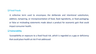  Food Frauds
A collective term used to encompass the deliberate and intentional substitution,
addition, tampering, or misrepresentation of food, food ingredients, or food packaging;
or false or misleading statements made about a product for economic gain that could
impact consumer health.
 Vulnerability
Susceptibility or exposure to a food fraud risk ,which is regarded as a gap or deficiency
that could place health at risk if not addressed
 