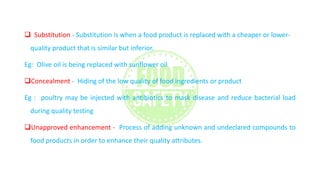  Substitution - Substitution is when a food product is replaced with a cheaper or lower-
quality product that is similar but inferior.
Eg: Olive oil is being replaced with sunflower oil
Concealment - Hiding of the low quality of food ingredients or product
Eg : poultry may be injected with antibiotics to mask disease and reduce bacterial load
during quality testing
Unapproved enhancement - Process of adding unknown and undeclared compounds to
food products in order to enhance their quality attributes.
 