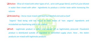 Dilution- Olive oil mixed with other types of oil , wine with grape blend, and fruit juice diluted
in water then mixed with other ingredients to produce a similar taste while increasing the
volume
 Mislabelling – Horse meat mixed with beef but labelled and sold as beef
‘organic’ food being sold but found to have traces of ‘non- organic’ ingredients and
mislabelled sea food being sold in the market
Theft - Legitimate product is stolen and passed off as legitimately procured. Fraudulent
product is distributed outside of regulated or controlled supply chain. Here , the stolen
products are mixed with legitimate products
 